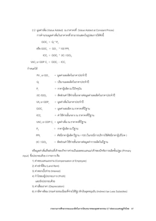 รายงานการศึกษากรอบแนวคิดในการวัดบทบาทของอุตสาหกรรม ICT ตอระบบเศรษฐกิจไทย 87
2.2 มูลคาเพิ่ม (Value Added) ณ ราคาคงที่ (Value Added at Constant Prices)
การคํานวณมูลคาเพิ่มในราคาคงที่ สามารถแสดงในรูปสมการไดดังนี้
GOCt = Qt * P0
หรือ GOCt = GO t * 100 PPIt
ICCt = GOCt * (IC / GO)0
VACt or GDP Ct = GOCt - ICCt
กําหนดให
PV t or GO t = มูลคาผลผลิตในราคาประจําป
Qt = ปริมาณผลผลิตในราคาประจําป
Pt = ราคาผูผลิต ณ ปปจจุบัน
(IC /GO)t. = สัดสวนคาใชจายขั้นกลางตอมูลคาผลผลิตในราคาประจําป
VAt or GDPt = มูลคาเพิ่มในราคาประจําป
GOCt = มูลคาผลผลิต ณ ราคาคงที่ปฐาน
ICCt = คาใชจายขั้นกลาง ณ ราคาคงที่ปฐาน
VACt or GDP Ct = มูลคาเพิ่ม ณ ราคาคงที่ปฐาน
P0 = ราคาผูผลิต ณ ปฐาน
PPIt = ดัชนีราคาผูผลิต ปฐาน =100 (ในกรณีการบริการใชดัชนีราคาผูบริโภค )
(IC / GO)0 = สัดสวนคาใชจายขั้นกลางตอมูลคาการผลิตในปฐาน
หรือมูลคาเพิ่มคือสวนที่เจาของกิจการจายเปนผลตอบแทนแกเจาของปจจัยการผลิตขั้นปฐม (Primary
input) ซึ่งประกอบดวย 4 รายการ คือ
1) คาตอบแทนแรงงาน (Compensation of Employee)
2) คาเชาที่ดิน (Land Rent)
3) คาดอกเบี้ยจาย (Interest)
4) กําไรของผูประกอบการ (Profit)
และยังประกอบดวย
5) คาเสื่อมราคา (Depreciation)
6) ภาษีทางออม (รวมคาธรรมเนียมที่จายใหรัฐ) หักเงินอุดหนุนรับ (Indirect tax Less Subsidies)
 