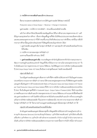 88 ศูนยเทคโนโลยีอิเล็กทรอนิกสและคอมพิวเตอรแหงชาติ
3. รายไดจากการขายสินคาและบริการ (Revenue)
ซึ่งสามารถแสดงความสัมพันธระหวางรายไดกับมูลคาผลผลิต ไดดังสมการตอไปนี้
Production value or Gross Output = Revenue + Change in Inventories
มูลคาผลผลิต = รายไดจากการขายสินคา + สวนเปลี่ยนแปลงสินคาคงเหลือ
แมวาในการศึกษาวิจัยจะไดแหลงที่มาของขอมูลที่จะมาใชในการศึกษาบทบาทอุตสาหกรรม ICT แตก็
มีปญหาและอุปสรรคในการศึกษา เนื่องจากขอมูลพื้นฐานที่ไดมาไมไดจัดแบงประเภทรายละเอียดตามนิยาม
และขอบเขตของอุตสาหกรรม ICT ที่ไดกําหนดขึ้น คณะวิจัยจึงตองประมาณการตัวชี้วัดบางตัวขึ้นมาเพื่อให
รายงานการศึกษานี้สมบูรณตามวัตถุประสงค ซึ่งขอมูลที่ประสบปญหาดังกลาว ไดแก
1. มูลคาผลผลิต และมูลคาเพิ่ม ในกลุมการคาสินคา ICT และกลุมบริการดานคอมพิวเตอรและกิจกรรม
ที่เกี่ยวของ
2. รายไดจากการขายของกลุมการคาสินคา ICT
แนวทางแกไขและวิธีการคํานวณ มีดังนี้
1. มูลคาผลผลิตและมูลคาเพิ่ม รวบรวมขอมูลจากสํานักบัญชีประชาชาติ สํานักงานคณะกรรมการ-
พัฒนาการเศรษฐกิจและสังคมแหงชาติ ขอมูลที่ไดมามิไดแยกรายการตามนิยามของอุตสาหกรรม ICT จึง
จําเปนตองแยกรายการอุตสาหกรรม ICT ออกมาใหชัดเจน โดยใชขอมูลจากตารางปจจัยการผลิตและผลผลิต
ป 2543 (Input Output Table: I/O Table) ซึ่งเปนตารางลาสุดที่เผยแพร โดยมีรายละเอียดดังนี้
กลุมการคาสินคา ICT
ในกรณีมูลคาผลผลิตและมูลคาเพิ่มสาขาการคาที่ไดจากสถิติรายไดประชาชาติ ซึ่งเปนมูลคารวมของ
ประเทศไมสามารถแยกรายการสินคา ICT ออกมาไดตามหมวดหมูของอุตสาหกรรม จึงใชสัดสวนมูลคาผลผลิต
และมูลคาเพิ่มตอมูลคาการคารวมของประเทศ (Ratio of Production Value and Value Added in ICT Sector
per Total Production Value and Value Added) ที่ไดจากตารางปจจัยการผลิตและผลผลิตของประเทศไทย
ป 2543 ซึ่งเปนขอมูลลาสุดที่ไดทําการเผยแพร (Input - Output Table of Thailand 2000) ซึ่งมีรายละเอียด
มากพอที่จะแยกรายการสินคาและบริการของอุตสาหกรรม ICT ออกมาไดชัดเจน มาคํานวณหาตัวชี้วัดทั้งสองได
เชน มูลคาผลผลิตสาขาการคาในสถิติรายไดประชาชาติเปนตัวรวมของสินคาและบริการทั้งระบบเศรษฐกิจ
แตในตารางปจจัยการผลิตและผลผลิต ซึ่งแบงสาขาการผลิตออกเปน 180 สาขา สามารถแยกรายการสินคา ICT
ในกลุมการคาสินคา ICT ได จึงสามารถคํานวณมูลคาผลผลิตและมูลคาเพิ่มของกลุมการคาสินคา ICT ได
กลุมบริการดานคอมพิวเตอรและกิจกรรมที่เกี่ยวของ
สําหรับมูลคาผลผลิตและมูลคาเพิ่มของกลุมนี้จากขอมูลสถิติรายไดประชาชาติ รวมอยูในสาขาบริการ
ทางธุรกิจ (Business Services) ประกอบดวยธุรกิจโฆษณา ธุรกิจใหเชาคอมพิวเตอร ธุรกิจใหเชาเครื่องมือ
เครื่องจักร ธุรกิจจัดหางาน ธุรกิจบริการดานรักษาความปลอดภัย สํานักงานบัญชี สํานักงานทนายความ
เปนตน แตในตารางปจจัยการผลิตและผลผลิตสามารถแยกรายการเหลานี้ออกจากกันได ดังนั้นการคํานวณหา
 