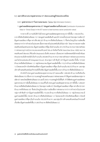 90 ศูนยเทคโนโลยีอิเล็กทรอนิกสและคอมพิวเตอรแหงชาติ
5.3 ผลการศึกษาบทบาทอุตสาหกรรม ICT ตอระบบเศรษฐกิจของประเทศไทย
5.3.1 อุตสาหกรรม ICT ในความหมายแคบ (ไมรวม กลุม Information Content )
1. มูลคาผลผลิตของอุตสาหกรรม ICT ตอมูลคาผลผลิตรวมทั้งประเทศ (Contribution of production
Value or Gross Output in the ICT sector to total business sector production value)
จากตารางที่ 5-2 จะเห็นไดวาในป 2543 มูลคาผลผลิตของอุตสาหกรรม ICT มีทั้งสิ้น 1,159,035 ลาน-
บาท หรือคิดเปนสัดสวนรอยละ 10.1 ของมูลคาผลผลิตสินคาและบริการรวมทั้งประเทศ โดยกลุมการผลิต ICT
มีมูลคาผลผลิตมากที่สุด กลาวคือ 882,327 ลานบาท หรือคิดเปนรอยละ 7.7 ซึ่งสวนใหญเปนการผลิตเพื่อ
สงออกมากกวาการจําหนายในประเทศ เนื่องจากตลาดในประเทศยังเติบโตไมมากนัก โดยมาจากหมวดการผลิต
คอมพิวเตอรและสวนประกอบ มีมูลคาผลผลิตมากที่สุด เปนจํานวนเงิน 357,276 ลานบาท ตามการขยายตัวของ
การสงออกอุปกรณประกอบของคอมพิวเตอร เชน ฮารดดิสกไดรฟ (Hard Disk Drive: HDD) จอภาพ
คอมพิวเตอร (Monitor) คียบอรด (Keyboard) เปนตน รองลงมา เปนหมวดการผลิตหลอดอิเล็กทรอนิกสและ
สวนประกอบอิเล็กทรอนิส เปนจํานวนเงิน 293,885 ลานบาท ตามการขยายตัวของการสงออกแผงวงจรรวม
และไมโครแอสแซมบลี (Integrated Circuit) สวนกลุมการคาสินคา ICT มีมูลคาผลผลิต ทั้งสิ้น 137,822
ลานบาทหรือคิดเปนรอยละ 1.2 กลุมโทรคมนาคม มีมูลคาผลผลิตทั้งสิ้น 113,274 ลานบาทหรือคิดเปนรอยละ
1.0 โดยหมวดบริการโทรศัพทและสื่อสาร มีมูลคาผลผลิตมากที่สุด เปนจํานวนเงิน 68,572 ลานบาท และกลุม
บริการดานคอมพิวเตอรและกิจกรรมที่เกี่ยวของ มีมูลคาผลผลิตทั้งสิ้น 25,612 ลานบาท หรือคิดเปนรอยละ 0.2
สําหรับป 2544 มูลคาผลผลิตของอุตสาหกรรม ICT ลดลงเหลือ 1,090,805 ลานบาทหรือคิดเปน
สัดสวนรอยละ 9.0 เนื่องจากภาวะเศรษฐกิจชะลอตัวลงและการสงออกลดลง ทําใหมูลคาผลผลิตของกลุมการ
ผลิต ICT ลดลงโดยมีสัดสวนรอยละ 6.6 และป 2545 ภาวะเศรษฐกิจเริ่มฟนตัว ทําใหสัดสวนมูลคาผลผลิตของ
อุตสาหกรรม ICT เพิ่มขึ้นเปนรอยละ 9.5 ขณะที่ในป 2546 มูลคาผลผลิตอุตสาหกรรม ICT มีทั้งสิ้น 1,299,847
ลานบาทหรือคิดเปนสัดสวนรอยละ 9.2 โดยกลุมการผลิต ICT ยังคงมีมูลคาผลผลิตมากที่สุด กลาวคือ 931,841
ลานบาทหรือรอยละ 6.6 ซึ่งสวนใหญยังคงเนนการผลิตเพื่อการสงออกมากกวาการจําหนายในประเทศ
กลุมการคาสินคา ICT มีมูลคาผลผลิตทั้งสิ้น 172,020 ลานบาท หรือคิดเปนรอยละ 1.2 กลุมโทรคมนาคม มี
มูลคาผลผลิตทั้งสิ้น 164,921 ลานบาท หรือคิดเปนรอยละ 1.2 โดยหมวดบริการโทรศัพทและสื่อสาร ยังคงมี
มูลคาผลผลิตมากที่สุด เปนจํานวนเงิน 100,535 ลานบาท และกลุมบริการดานคอมพิวเตอรและกิจกรรมที่
เกี่ยวของ มีมูลคาผลผลิตทั้งสิ้น 31,065 ลานบาท หรือคิดเปนรอยละ 0.2
 