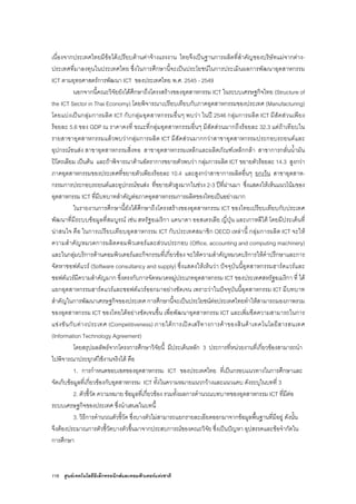116 ศูนยเทคโนโลยีอิเล็กทรอนิกสและคอมพิวเตอรแหงชาติ
เนื่องจากประเทศไทยมีขอไดเปรียบดานคาจางแรงงาน ไทยจึงเปนฐานการผลิตที่สําคัญของบริษัทแมจากตาง-
ประเทศที่มาลงทุนในประเทศไทย ซึ่งในการศึกษานี้จะเปนประโยชนในการประเมินผลการพัฒนาอุตสาหกรรม
ICT ตามยุทธศาสตรการพัฒนา ICT ของประเทศไทย พ.ศ. 2545 - 2549
นอกจากนี้คณะวิจัยยังไดศึกษาถึงโครงสรางของอุตสาหกรรม ICT ในระบบเศรษฐกิจไทย (Structure of
the ICT Sector in Thai Economy) โดยพิจารณาเปรียบเทียบกับภาคอุตสาหกรรมของประเทศ (Manufacturing)
โดยแบงเปนกลุมการผลิต ICT กับกลุมอุตสาหกรรมอื่นๆ พบวา ในป 2546 กลุมการผลิต ICT มีสัดสวนเพียง
รอยละ 5.6 ของ GDP ณ ราคาคงที่ ขณะที่กลุมอุตสาหกรรมอื่นๆ มีสัดสวนมากถึงรอยละ 32.3 แตถาเทียบใน
รายสาขาอุตสาหกรรมแลวพบวากลุมการผลิต ICT มีสัดสวนมากกวาสาขาอุตสาหกรรมประกอบรถยนตและ
อุปกรณขนสง สาขาอุตสาหกรรมสิ่งทอ สาขาอุตสาหกรรมเหล็กและผลิตภัณฑเหล็กกลา สาขาการกลั่นน้ํามัน
ปโตรเลียม เปนตน และถาพิจารณาดานอัตราการขยายตัวพบวา กลุมการผลิต ICT ขยายตัวรอยละ 14.3 สูงกวา
ภาคอุตสาหกรรมของประเทศที่ขยายตัวเพียงรอยละ 10.4 และสูงกวาสาขาการผลิตอื่นๆ ยกเวน สาขาอุตสาห-
กรรมการประกอบรถยนตและอุปกรณขนสง ที่ขยายตัวสูงมากในชวง 2-3 ปที่ผานมา ซึ่งแสดงใหเห็นแนวโนมของ
อุตสาหกรรม ICT ที่มีบทบาทสําคัญตอภาคอุตสาหกรรมการผลิตของไทยเปนอยางมาก
ในรายงานการศึกษานี้ยังไดศึกษาถึงโครงสรางของอุตสาหกรรม ICT ของไทยเปรียบเทียบกับประเทศ
พัฒนาที่มีระบบขอมูลที่สมบูรณ เชน สหรัฐอเมริกา แคนาดา ออสเตรเลีย ญี่ปุน และเกาหลีใต โดยมีประเด็นที่
นาสนใจ คือ ในการเปรียบเทียบอุตสาหกรรม ICT กับประเทศสมาชิก OECD เหลานี้ กลุมการผลิต ICT จะให
ความสําคัญหมวดการผลิตคอมพิวเตอรและสวนประกอบ (Office, accounting and computing machinery)
และในกลุมบริการดานคอมพิวเตอรและกิจกรรมที่เกี่ยวของ จะใหความสําคัญหมวดบริการใหคําปรึกษาและการ
จัดหาซอฟตแวร (Software consultancy and supply) ซึ่งแสดงใหเห็นวา ปจจุบันนี้อุตสาหกรรมฮารดแวรและ
ซอฟตแวรมีความสําคัญมาก ซึ่งตรงกับการจัดหมวดหมูประเภทอุตสาหกรรม ICT ของประเทศสหรัฐอเมริกา ที่ ได
แยกอุตสาหกรรมฮารดแวรและซอฟตแวรออกมาอยางชัดเจน เพราะวาในปจจุบันนี้อุตสาหกรรม ICT มีบทบาท
สําคัญในการพัฒนาเศรษฐกิจของประเทศ การศึกษานี้จะเปนประโยชนตอประเทศไทยทําใหสามารถมองภาพรวม
ของอุตสาหกรรม ICT ของไทยไดอยางชัดเจนขึ้น เพื่อพัฒนาอุตสาหกรรม ICT และเพิ่มขีดความสามารถในการ
แขงขันกับตางประเทศ (Competitiveness) ภายใตการเปดเสรีทางการคาของสินคาเทคโนโลยีสารสนเทศ
(Information Technology Agreement)
โดยสรุปผลลัพธจากโครงการศึกษาวิจัยนี้ มีประเด็นหลัก 3 ประการที่หนวยงานที่เกี่ยวของสามารถนํา
ไปพิจารณาประยุกตใชงานจริงได คือ
1. การกําหนดขอบเขตของอุตสาหกรรม ICT ของประเทศไทย ที่เปนกรอบแนวทางในการศึกษาและ
จัดเก็บขอมูลที่เกี่ยวของกับอุตสาหกรรม ICT ทั้งในความหมายแนวกวางและแนวแคบ ดังระบุในบทที่ 3
2. ตัวชี้วัด ความหมาย ขอมูลที่เกี่ยวของ รวมทั้งผลการคํานวณบทบาทของอุตสาหกรรม ICT ที่มีตอ
ระบบเศรษฐกิจของประเทศ ซึ่งนําเสนอในบทนี้
3. วิธีการคํานวณตัวชี้วัด ซึ่งบางตัวไมสามารถแยกรายละเอียดออกมาจากขอมูลพื้นฐานที่มีอยู ดังนั้น
จึงตองประมาณการตัวชี้วัดบางตัวขึ้นมาจากประสบการณของคณะวิจัย ซึ่งเปนปญหา อุปสรรคและขอจํากัดใน
การศึกษา
 