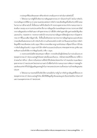รายงานการศึกษากรอบแนวคิดในการวัดบทบาทของอุตสาหกรรม ICT ตอระบบเศรษฐกิจไทย 117
การประยุกตใชแนวคิดและผลการศึกษาดังกลาว ควรมีแนวทางการดําเนินงานดังตอไปนี้
1. ใหหนวยงานภาครัฐที่เกี่ยวของรายงานขอมูลอุตสาหกรรม ICT เปนประจําทุกป โดยในการจัดเก็บ
รวบรวมขอมูล ควรใชนิยาม ความหมายและขอบเขตของการจัดทํารายละเอียดขอมูลที่เหมือนกัน ดังที่นําเสนอ
ในรายงานการศึกษาฉบับนี้ ทั้งนี้หนวยงานที่เกี่ยวของมี อาทิ กระทรวงอุตสาหกรรม สํานักงานคณะกรรมการ-
สงเสริมการลงทุน ธนาคารแหงประเทศไทย ซึ่งรายงานขอมูลปริมาณผลผลิตอุตสาหกรรม กระทรวงพาณิชย
รายงานขอมูลระดับราคาสินคาและการคาอุตสาหกรรม ICT เพื่อใหการจัดทํามูลคาเพิ่ม มูลคาผลผลิตไดถูกตอง
และครบถวน กรมสรรพากร กระทรวงการคลัง มีการรวบรวมรายงานขอมูลรายไดของผูประกอบการในอุตสาห-
กรรม ICT ที่ยื่นแบบเสียภาษีมูลคาเพิ่ม ทั้งนี้ในเบื้องตนหนวยงานอาจจะรายงานขอมูลในรูปแบบและระดับของ
รายละเอียดที่แตละหนวยงาน มีการจัดเก็บจริง หากแตในระยะตอไป ควรมีการหารือและตกลงกันในการจัดทํา
ขอมูลที่มีรายละเอียดยอย (ระดับ digits) ใหสามารถลงรหัสมาตรฐานระดับยอยมากที่สุดเทาที่จะมากได เชน
การจัดเก็บขอมูลในระดับ 5 digits จะทําใหการคิดคํานวณและประเมินบทบาทของอุตสาหกรรม ถูกตอง และ
สะทอนความเปนจริงไดมากกวาขอมูลในระดับ 2 หรือ 4 digits
2. กระทรวงเทคโนโลยีสารสนเทศและการสื่อสาร ควรจะตองเปนผูรับผิดชอบในการประเมินบทบาท
ของอุตสาหกรรม ICT ตอระบบเศรษฐกิจไทยอยางตอเนื่องและเปนระบบ ดังตัวอยางของตัวชี้วัดบทบาทที่มีการ
นําเสนอในการศึกษา เนื่องจากเปนหนวยงานที่มีหนาที่รับผิดชอบโดยตรงในการกําหนดนโยบายและพัฒนา
อุตสาหกรรม ICT ของประเทศ โดยประสานงานอยางใกลชิดกับสํานักงานคณะกรรมการพัฒนาการเศรษฐกิจ-
และสังคมแหงชาติ ซึ่งเปนผูดูแลขอมูลเศรษฐกิจในภาพรวมของประเทศ รวมทั้งหนวยงานเจาของขอมูลแตละ
ประเภท
3. ใหหนวยงานภาคเอกชนที่เกี่ยวของใหความรวมมือกับภาครัฐ ในการจัดทําฐานขอมูลตัวชี้วัดบทบาท
ของอุตสาหกรรม ICT ตอระบบเศรษฐกิจไทย เพื่อใหไดขอมูลที่ถูกตองและสมบูรณ เปนประโยชนในการวิเคราะห
และวางแผนอุตสาหกรรม ICT ของประเทศ
 