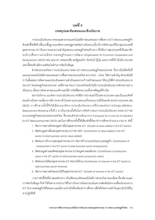 รายงานการศึกษากรอบแนวคิดในการวัดบทบาทของอุตสาหกรรม ICT ตอระบบเศรษฐกิจไทย 119
บทที่ 6
บทสรุปและขอเสนอแนะเชิงนโยบาย
การประเมินวัดบทบาทของอุตสาหกรรมเทคโนโลยีสารสนเทศและการสื่อสาร (ICT) ตอระบบเศรษฐกิจ
ดวยตัวชี้วัดที่สรางขึ้นบนพื้นฐานแนวคิดทางเศรษฐศาสตรอยางเปนระบบนั้น มีการจัดทําและใชในกลุมประเทศที่
อุตสาหกรรม ICT มีบทบาทและความสําคัญตอระบบเศรษฐกิจคอนขางมาก ซึ่งไดแก กลุมประเทศที่เปนสมาชิก
องคกรเพื่อความรวมมือทางเศรษฐกิจและการพัฒนา(Organization for Economic Cooperation and
Development: OECD) เชน แคนาดา ออสเตรเลีย สหรัฐอเมริกา สิงคโปร ญี่ปุน และเกาหลีใต เปนตน ประเทศ
เหลานี้คอนขางมีความพรอมในดานการจัดเก็บขอมูล
สําหรับประเทศไทย การประเมินบทบาทของ ICT ตอระบบเศรษฐกิจของประเทศ ถือวาเปนมิติหนึ่งที่
แผนแมบทเทคโนโลยีสารสนเทศและการสื่อสารของประเทศไทย พ.ศ.2545 – 2549 ใหความสําคัญ ดังจะเห็นได
วา ในขั้นตอนการติดตามและประเมินผลความสําเร็จและความกาวหนาของแผนฯ ไดระบุใหมีการประเมินบทบาท
ของ ICT ตอเศรษฐกิจของประเทศ แตที่ผานมาพบวา ประเทศไทยยังไมมีการประเมินวัดบทบาทดังกลาวอยาง
เปนระบบ เนื่องจากยังขาดกรอบแนวคิด และวิธีการวัดที่ชัดเจน รวมทั้งขาดขอมูลที่จําเปน
อยางไรก็ตาม แนวคิดการประเมินวัดบทบาทไดมีการนําเสนอไวในหลายประเทศ และเปนแนวคิดที่
คอนขางเปนสากลเนื่องจากมีการกลาวถึงในหลายประเทศรวมทั้งหนวยงานที่เปนองคกรระหวางประเทศ เชน
OECD การศึกษาครั้งนี้จึงไดเลือกแนวคิดการประเมินวัดบทบาทที่นําเสนอในการประชุม ASEAN e-
Measurement Workshop ครั้งที่ 2 มาเปนกรอบตั้งตนในการจัดทํากรอบการประเมินวัดบทบาทของ ICT ตอ
ระบบเศรษฐกิจของประเทศประเทศไทย ซึ่งกรอบดังกลาวปรับมาจาก A proposal for a core list of indicators
for ICT Measurement ของ OECD และในการศึกษาครั้งนี้ไดเลือกตัวชี้วัดมาทําการศึกษาจํานวน 6 รายการ ดังนี้
1. อัตราการขยายตัวของมูลคาเพิ่มในอุตสาหกรรม ICT (Growth of value added in the ICT sector)
2. สัดสวนมูลคาเพิ่มของอุตสาหกรรม ICT ตอ GDP (Contribution of value added in the ICT
sector to total business sector value added)
3. สัดสวนการจางงานของอุตสาหกรรม ICT ตอการจางงานรวมในระบบเศรษฐกิจ (Contribution of
employment in the ICT sector to total business sector employment)
4. สัดสวนมูลคาผลผลิตของอุตสาหกรรม ICTตอมูลคาผลผลิตรวม (Contribution of production
value in the ICT sector to total business sector production value)
5. สัดสวนรายไดของอุตสาหกรรม ICT ตอรายไดรวม (Contribution of revenue in the ICT sector to
total business sector revenue)
6. อัตราการขยายตัวของรายไดในอุตสาหกรรม ICT (Growth of revenue in the ICT sector)
รายการตัวชี้วัดที่นําเสนอดังกลาว เปนเพียงแนวคิดและยังไมมีการตกลงในรายละเอียด เรื่องนิยามและ
การจัดเก็บขอมูล จึงทําใหไมสามารถนํามาใชในการวิเคราะหและประเมินความสัมพันธ/ความเชื่อมโยงระหวาง
ICT กับภาคเศรษฐกิจไดโดยตรง และมีความจําเปนที่จะตองทําการศึกษา เพื่อใหเกิดความเขาใจและปรับไปใชใน
ทางปฏิบัติได
 