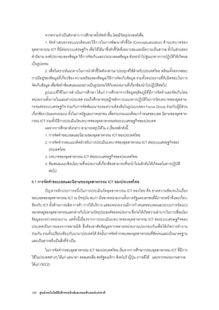 120 ศูนยเทคโนโลยีอิเล็กทรอนิกสและคอมพิวเตอรแหงชาติ
จากความจําเปนดังกลาว การศึกษาครั้งจัดทําขึ้น โดยมีวัตถุประสงคเพื่อ
1. จัดทําเสนอกรอบแนวคิดและวิธีการในการพัฒนาตัวชี้วัด (Conceptualization) ดานบทบาทของ
อุตสาหกรรม ICT ที่มีตอระบบเศรษฐกิจ เพื่อใหไดมาซึ่งตัวชี้วัดที่เหมาะสมและมีความเปนสากล ทั้งในสวนของ
คํานิยาม องคประกอบของขอมูล วิธีการจัดเก็บและประมวลผลขอมูล อันจะนําไปสูแนวทางการปฏิบัติใหเกิดผล
เปนรูปธรรม
2. เพื่อวิเคราะหแนวทางในการนําตัวชี้วัดดังกลาวมาประยุกตใชสําหรับประเทศไทย พรอมทั้งตรวจสอบ
การมีอยูของขอมูลที่เกี่ยวของ ความพรอมของขอมูล/วิธีการจัดเก็บขอมูล รวมทั้งหนวยงานที่รับผิดชอบในการ
จัดเก็บขอมูล เพื่อจัดทําขอเสนอแนะอยางเปนรูปธรรมใหกับหนวยงานที่เกี่ยวของนําไปปฏิบัติตอไป
รูปแบบที่ใชในการดําเนินการศึกษา ไดแก การศึกษาจากขอมูลทุติยภูมิที่มีการจัดทําและจัดเก็บโดย
หนวยงานทั้งภายในและตางประเทศ รวมถึงศึกษาทฤษฎี/หลักการ/แนวทางปฏิบัติในการวัดบทบาทของอุตสาห-
กรรมตอระบบเศรษฐกิจ รวมกับการจัดสัมมนาระดมความคิดเห็นในรูปแบบของ Focus Group รวมกับผูมีสวน
เกี่ยวของ (Stakeholders) ทั้งในภาครัฐและภาคเอกชน เพื่อรวบรวมแนวคิดมากําหนดขอบเขต นิยามของอุตสาห-
กรรม ICT รวมทั้งวิธีการประเมินวัดบทบาทของอุตสาหกรรมตอระบบเศรษฐกิจของประเทศ
ผลจากการศึกษาดังกลาว สามารถสรุปไดใน 4 เรื่องหลักดังนี้
1. การจัดทําขอบเขตและนิยามของอุตสาหกรรม ICT ของประเทศไทย
2. การจัดทํากรอบแนวคิดสําหรับการประเมินบทบาทของอุตสาหกรรม ICT ตอระบบเศรษฐกิจของ
ประเทศไทย
3. บทบาทของอุตสาหกรรม ICT ตอระบบเศรษฐกิจของประเทศไทย
4. ขอเสนอแนะเชิงนโยบายที่หนวยงานที่เกี่ยวของสามารถที่จะนําไปผลักดันใหเกิดผลในทางปฏิบัติ
ตอไป
6.1 การจัดทําขอบเขตและนิยามของอุตสาหกรรม ICT ของประเทศไทย
ปญหาหลักประการหนึ่งในการประเมินวัดอุตสาหกรรม ICT ของไทย คือ ขาดความชัดเจนในเรื่อง
ขอบเขตของอุตสาหกรรม ICT ณ ปจจุบัน พบวา มีหลายหนวยงานทั้งภาครัฐและเอกชนที่มีภาระหนาที่และเกี่ยว-
ของกับ ICT ทั้งดานการผลิต การคา การใหบริการ แตละหนวยงานมีการกําหนดขอบเขตและระบบการจัดแบง
หมวดหมูของอุตสาหกรรมแตกตางกันไปตามวัตถุประสงคของหนวยงาน ซึ่งกอใหเกิดความลําบากในการเชื่อมโยง
ขอมูลระหวางหนวยงาน แตทั้งนี้เนื่องจากการประเมินบทบาทของอุตสาหกรรม ICT ตอระบบเศรษฐกิจของ
ประเทศเปนการมองจากหลายมิติ ซึ่งตองอาศัยขอมูลจากหลายหนวยงานประกอบกันเพื่อใหเกิดการทํางาน
รวมกัน รวมทั้งเปรียบเทียบกับนานาประเทศได ดังนั้นการจัดทํากรอบของอุตสาหกรรมที่ชัดเจนและเปนมาตรฐาน
และเปนสากลจึงเปนสิ่งที่จําเปน
ในการจัดทํากรอบอุตสาหกรรม ICT ของประเทศไทย เริ่มจากการศึกษากรอบอุตสาหกรรม ICT ที่มีการ
ใชในประเทศตางๆ ไดแก แคนาดา ออสเตรเลีย สหรัฐอเมริกา สิงคโปร ญี่ปุน เกาหลีใต และจากหนวยงานสากล
ไดแก OECD
 
