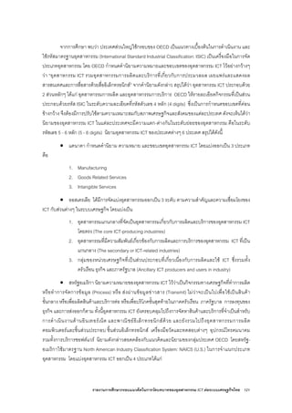 รายงานการศึกษากรอบแนวคิดในการวัดบทบาทของอุตสาหกรรม ICT ตอระบบเศรษฐกิจไทย 121
จากการศึกษา พบวา ประเทศสวนใหญใชกรอบของ OECD เปนแนวทางเบื้องตนในการดําเนินงาน และ
ใชรหัสมาตรฐานอุตสาหกรรม (International Standard Industrial Classification: ISIC) เปนเครื่องมือในการจัด
ประเภทอุตสาหกรรม โดย OECD กําหนดคํานิยามความหมายและขอบเขตของอุตสาหกรรม ICT ไวอยางกวางๆ
วา “อุตสาหกรรม ICT รวมอุตสาหกรรมการผลิตและบริการที่เกี่ยวกับการประมวลผล เผยแพรและแสดงผล
สารสนเทศและการสื่อสารดวยสื่ออิเล็กทรอนิกส” จากคํานิยามดังกลาว สรุปไดวา อุตสาหกรรม ICT ประกอบดวย
2 สวนหลักๆ ไดแก อุตสาหกรรมการผลิต และอุตสาหกรรมการบริการ OECD ใหรายละเอียดกิจกรรมที่เปนสวน
ประกอบดวยรหัส ISIC ในระดับความละเอียดที่รหัสตัวเลข 4 หลัก (4 digits) ซึ่งเปนการกําหนดขอบเขตที่คอน
ขางกวาง จึงตองมีการปรับใชตามความเหมาะสมกับสภาพเศรษฐกิจและสังคมของแตละประเทศ ดังจะเห็นไดวา
นิยามของอุตสาหกรรม ICT ในแตละประเทศจะมีความแตก-ตางกันในระดับยอยของอุตสาหกรรม คือในระดับ
รหัสเลข 5 - 6 หลัก (5 - 6 digits) นิยามอุตสาหกรรม ICT ของประเทศตางๆ 6 ประเทศ สรุปไดดังนี้
• แคนาดา กําหนดคํานิยาม ความหมาย และขอบเขตอุตสาหกรรม ICT โดยแบงออกเปน 3 ประเภท
คือ
1. Manufacturing
2. Goods Related Services
3. Intangible Services
• ออสเตรเลีย ไดมีการจัดแบงอุตสาหกรรมออกเปน 3 ระดับ ตามความสําคัญและความเชื่อมโยงของ
ICT กับสวนตางๆ ในระบบเศรษฐกิจ โดยแบงเปน
1. อุตสาหกรรมแกนกลางที่จัดเปนอุตสาหกรรมเกี่ยวกับการผลิตและบริการของอุตสาหกรรม ICT
โดยตรง (The core ICT-producing industries)
2. อุตสาหกรรมที่มีความสัมพันธเกี่ยวของกับการผลิตและการบริการของอุตสาหกรรม ICT ที่เปน
แกนกลาง (The secondary or ICT-related industries)
3. กลุมของหนวยเศรษฐกิจที่เปนสวนประกอบที่เกี่ยวเนื่องกับการผลิตและใช ICT ซึ่งรวมทั้ง
ครัวเรือน ธุรกิจ และภาครัฐบาล (Ancillary ICT producers and users in industry)
• สหรัฐอเมริกา นิยามความหมายของอุตสาหกรรม ICT ไววาเปนกิจกรรมทางเศรษฐกิจที่ทําการผลิต
หรือทําการจัดการขอมูล (Process) หรือ สงผานขอมูลขาวสาร (Transmit) ไมวาจะเปนไปเพื่อใชเปนสินคา
ขั้นกลาง หรือเพื่อผลิตสินคาและบริการตอ หรือเพื่อบริโภคขั้นสุดทายในภาคครัวเรือน ภาครัฐบาล การลงทุนของ
ธุรกิจ และการสงออกก็ตาม ทั้งนี้อุตสาหกรรม ICT ยังครอบคลุมไปถึงการจัดหาสินคาและบริการที่จําเปนสําหรับ
การดําเนินงานดานอินเทอรเน็ต และพาณิชยอิเล็กทรอนิกสดวย และยังรวมไปถึงอุตสาหกรรมการผลิต
คอมพิวเตอรและชิ้นสวนประกอบ ชิ้นสวนอิเล็กทรอนิกส เครื่องมือวัดและทดสอบตางๆ อุปกรณโทรคมนาคม
รวมทั้งการบริการซอฟตแวร นิยามดังกลาวสอดคลองกับแนวคิดและนิยามของกลุมประเทศ OECD โดยสหรัฐ-
อเมริกาใชมาตรฐาน North American Industry Classification System: NAICS (U.S.) ในการจําแนกประเภท
อุตสาหกรรม โดยแบงอุตสาหกรรม ICT ออกเปน 4 ประเภทไดแก
 