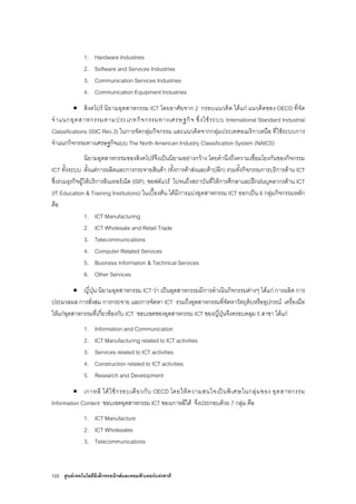 122 ศูนยเทคโนโลยีอิเล็กทรอนิกสและคอมพิวเตอรแหงชาติ
1. Hardware Industries
2. Software and Services Industries
3. Communication Services Industries
4. Communication Equipment Industries
• สิงคโปร นิยามอุตสาหกรรม ICT โดยอาศัยจาก 2 กรอบแนวคิด ไดแก แนวคิดของ OECD ที่จัด
จําแนกอุตสาหกรรมตามประเภทกิจกรรมทางเศรษฐกิจ ซึ่งใชระบบ International Standard Industrial
Classifications (ISIC Rev.3) ในการจัดกลุมกิจกรรม และแนวคิดจากกลุมประเทศอเมริกาเหนือ ที่ใชระบบการ
จําแนกกิจกรรมทางเศรษฐกิจแบบ The North American Industry Classification System (NAICS)
นิยามอุตสาหกรรมของสิงคโปรจึงเปนนิยามอยางกวาง โดยคํานึงถึงความเชื่อมโยงกันของกิจกรรม
ICT ทั้งระบบ ตั้งแตการผลิตและการกระจายสินคา (ทั้งการคาสงและคาปลีก) รวมทั้งกิจกรรมการบริการดาน ICT
ซึ่งรวมธุรกิจผูใหบริการอินเทอรเน็ต (ISP), ซอฟตแวร ไปจนถึงสถาบันที่ใหการศึกษาและฝกฝนบุคลากรดาน ICT
(IT Education & Training Institutions) ในเบื้องตน ไดมีการแบงอุตสาหกรรม ICT ออกเปน 6 กลุมกิจกรรมหลัก
คือ
1. ICT Manufacturing
2. ICT Wholesale and Retail Trade
3. Telecommunications
4. Computer Related Services
5. Business Information & Technical Services
6. Other Services
• ญี่ปุน นิยามอุตสาหกรรม ICT วา เปนอุตสาหกรรมมีการดําเนินกิจกรรมตางๆ ไดแก การผลิต การ
ประมวลผล การสั่งสม การกระจาย และการจัดหา ICT รวมถึงอุตสาหกรรมที่จัดหาวัตถุดิบหรืออุปกรณ เครื่องมือ
ใหแกอุตสาหกรรมที่เกี่ยวของกับ ICT ขอบเขตของอุตสาหกรรม ICT ของญี่ปุนจึงครอบคลุม 5 สาขา ไดแก
1. Information and Communication
2. ICT Manufacturing related to ICT activities
3. Services related to ICT activities
4. Construction related to ICT activities
5. Research and Development
• เกาหลี ใตใชกรอบเดียวกับ OECD โดยใหความสนใจเปนพิเศษในกลุมของ อุตสาหกรรม
Information Content ขอบเขตอุตสาหกรรม ICT ของเกาหลีใต จึงประกอบดวย 7 กลุม คือ
1. ICT Manufacture
2. ICT Wholesales
3. Telecommunications
 