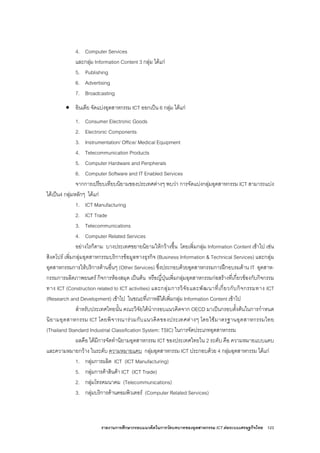 รายงานการศึกษากรอบแนวคิดในการวัดบทบาทของอุตสาหกรรม ICT ตอระบบเศรษฐกิจไทย 123
4. Computer Services
และกลุม Information Content 3 กลุม ไดแก
5. Publishing
6. Advertising
7. Broadcasting
• อินเดีย จัดแบงอุตสาหกรรม ICT ออกเปน 6 กลุม ไดแก
1. Consumer Electronic Goods
2. Electronic Components
3. Instrumentation/ Office/ Medical Equipment
4. Telecommunication Products
5. Computer Hardware and Peripherals
6. Computer Software and IT Enabled Services
จากการเปรียบเทียบนิยามของประเทศตางๆ พบวา การจัดแบงกลุมอุตสาหกรรม ICT สามารถแบง
ไดเปน4 กลุมหลักๆ ไดแก
1. ICT Manufacturing
2. ICT Trade
3. Telecommunications
4. Computer Related Services
อยางไรก็ตาม บางประเทศขยายนิยามใหกวางขึ้น โดยเพิ่มกลุม Information Content เขาไป เชน
สิงคโปร เพิ่มกลุมอุตสาหกรรมบริการขอมูลทางธุรกิจ (Business Information & Technical Services) และกลุม
อุตสาหกรรมการใหบริการดานอื่นๆ (Other Services) ซึ่งประกอบดวยอุตสาหกรรมการฝกอบรมดาน IT อุตสาห-
กรรมการผลิตภาพยนตร กิจการหองสมุด เปนตน หรือญี่ปุนเพิ่มกลุมอุตสาหกรรมกอสรางที่เกี่ยวของกับกิจกรรม
ทาง ICT (Construction related to ICT activities) และกลุมการวิจัยและพัฒนาที่เกี่ยวกับกิจกรรมทาง ICT
(Research and Development) เขาไป ในขณะที่เกาหลีใตเพิ่มกลุม Information Content เขาไป
สําหรับประเทศไทยนั้น คณะวิจัยไดนํากรอบแนวคิดจาก OECD มาเปนกรอบตั้งตนในการกําหนด
นิยามอุตสาหกรรม ICT โดยพิจารณารวมกับแนวคิดของประเทศตางๆ โดยใชมาตรฐานอุตสาหกรรมไทย
(Thailand Standard Industrial Classification System: TSIC) ในการจัดประเภทอุตสาหกรรม
ผลคือ ไดมีการจัดทํานิยามอุตสาหกรรม ICT ของประเทศไทยใน 2 ระดับ คือ ความหมายแบบแคบ
และความหมายกวาง ในระดับ ความหมายแคบ กลุมอุตสาหกรรม ICT ประกอบดวย 4 กลุมอุตสาหกรรม ไดแก
1. กลุมการผลิต ICT (ICT Manufacturing)
5. กลุมการคาสินคา ICT (ICT Trade)
2. กลุมโทรคมนาคม (Telecommunications)
3. กลุมบริการดานคอมพิวเตอร (Computer Related Services)
 