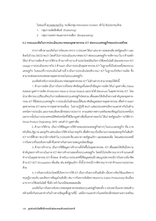 124 ศูนยเทคโนโลยีอิเล็กทรอนิกสและคอมพิวเตอรแหงชาติ
ในขณะที่ ความหมายกวาง จะเพิ่มกลุม Information Content เขาไป อันประกอบดวย
1. กลุมการผลิตสิ่งพิมพ (Publishing)
2. กลุมการแพรภาพและกระจายเสียง (Broadcasting)
6.2 กรอบแนวคิดในการประเมินบทบาทของอุตสาหกรรม ICT ตอระบบเศรษฐกิจของประเทศไทย
จากการศึกษาแนวคิดในการวัดบทบาทจาก 4 ประเทศ ไดแก แคนาดา ออสเตรเลีย สหรัฐอเมริกา และ
สิงคโปร รวม OECD พบวา โดยทั่วไปการประเมินบทบาทของ ICT ตอระบบเศรษฐกิจ จะพิจารณาใน 4 ดานหลัก
ไดแก ดานการผลิต ดานการใชจาย ดานการจางงาน ดานประโยชนอันเกิดการใชเทคโนโลยี (Benefits from ICT
Usage) การประเมินบทบาทใน 3 ดานแรก เปนการประเมินอุตสาหกรรม ICT ในฐานะที่เปนสวนหนึ่งของระบบ
เศรษฐกิจ ในขณะที่การประเมินในดานที่ 4 เปนการประเมินโดยพิจารณา ICT ในฐานะปจจัยการผลิต ซึ่ง
สามารถสงผลกระทบตอหลายอุตสาหกรรมในระบบเศรษฐกิจ
แนวคิดสําหรับการประเมินบทบาทของอุตสาหกรรม ICT ในดานตางๆ สามารถสรุปไดดังนี้
1. ดานการผลิต เปนการวิเคราะหโดยอาศัยขอมูลที่แสดงถึงขอมูลการผลิต ไดแก มูลคาเพิ่ม (Value
Added) มูลคาการผลิต (Production Value or Gross Output) และรายได (Revenue) ในอุตสาหกรรม ICT โดย
นํามาพิจารณาเปรียบเทียบกับการผลิตของระบบเศรษฐกิจโดยรวม เพื่อแสดงใหเห็นถึงความสําคัญของอุตสาห-
กรรม ICT ที่มีตอระบบเศรษฐกิจ การประเมินในลักษณะนี้ตองอาศัยขอมูลยอยรายอุตสาหกรรม เพื่อทําการแยก
อุตสาหกรรม ICT ออกมาจากอุตสาหกรรมอื่นๆ ในทางปฏิบัติ พบวา แตละประเทศจะมีความแตกตางกันในดาน
เทคนิคการประเมิน และรายละเอียดปลีกยอยบางประการ ตามแตสภาพความพรอมของขอมูลในประเทศนั้นๆ
นอกจากนั้นในบางประเทศจะมีศัพทเทคนิคที่ใชเรียกมูลคาเพิ่มที่แตกตางออกไป ไดแก สหรัฐอเมริกา จะใชคําวา
Gross Product Originating: GPO แทนคําวา มูลคาเพิ่ม
2. ดานการใชจาย เปนการใชขอมูลการใชจายของหนวยเศรษฐกิจตางๆ ในระบบเศรษฐกิจ คือ ภาค
ครัวเรือน รัฐบาล และธุรกิจ แตจะเนนการใชจายในภาคธุรกิจ เพื่อพิจารณาถึงปริมาณการลงทุนของธุรกิจในสินคา
ICT จากที่ศึกษา พบวามีการจัดทําใน 3 ประเทศ คือ แคนาดา สหรัฐอเมริกา และออสเตรเลีย โดยแตละประเทศมี
การวิเคราะหในระดับความลึกที่แตกตางกันตามความสมบูรณของขอมูล
3. ดานการจางงาน เปนการใชขอมูลการจางงานที่เกิดขึ้นในอุตสาหกรรม ICT เพื่อแสดงใหเห็นถึงความ
สําคัญของการจางงานในภาค ICT ตอการจางงานของทั้งระบบเศรษฐกิจ โดยทั่วไปจะพิจารณาจากจํานวนคนที่
ทํางานในอุตสาหกรรม ICT ทั้งหมด สําหรับบางประเทศที่มีขอมูลคอนขางสมบูรณอาจจะมีการวิเคราะหอาชีพ
ดาน ICT (ICT Occupation) เพิ่มเติม เชน สหรัฐอเมริกา ทั้งนี้ อาจจะมีการพิจารณาจากคาจางแรงงานประกอบ
ดวย
4. การวิเคราะหประโยชนที่เกิดจากการใช ICT เปนการวิเคราะหในเชิงลึก เนื่องจากตองใชแนวคิดทาง
ทฤษฎีมารองรับ และตองการขอมูลในเชิงลึก เชน การวิเคราะหผลิตภาพแรงงาน (Labor Productivity) อันเนื่อง
มาจากการใชเทคโนโลยี ซึ่งมีการทําในกรณีของออสเตรเลีย
แนวคิดในการวิเคราะหบทบาทของอุตสาหกรรมตอระบบเศรษฐกิจของทั้ง 4 ประเทศ มีแนวทางคอนขาง
คลายคลึงกันจะแตกตางกันบางตามขอมูลพื้นฐานที่มี แตมีความแตกตางในเทคนิคปลีกยอยตามความพรอม
 