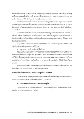 รายงานการศึกษากรอบแนวคิดในการวัดบทบาทของอุตสาหกรรม ICT ตอระบบเศรษฐกิจไทย 125
ของขอมูล ที่ศึกษามา พบวา สิงคโปรจะวิเคราะหเพียงดานการผลิตสินคาและบริการ ในขณะที่แคนาดา สหรัฐ
อเมริกา และออสเตรเลียจะวิเคราะหครอบคลุมทั้งดานการผลิต การใชจายหรือการลงทุน การจางงาน และ
ประโยชนที่เกิดจากการใช ICT ดวยเนื่องจากระบบขอมูลคอนขางสมบูรณ
การใชเทคนิคปลีกยอยที่แตกตางกัน ไดแก กรณีของสหรัฐอเมริกา มีการนําขอมูลจํานวนแรงงานมา
เทียบอัตราสวนกับมูลคาเพิ่ม เพื่อแสดงถึงอัตราการขยายตัวของสัดสวนมูลคาเพิ่มตอจํานวนแรงงาน ในขณะ
ที่ออสเตรเลีย จะวิเคราะหประสิทธิภาพการทํางานของปจจัยแรงงาน (Labor productivity) ที่เพิ่มขึ้นอันเนื่องมา
จากการใช ICT
ในกรณีของประเทศไทย เมื่อพิจารณาจากความพรอมของขอมูล พบวา สามารถประเมินบทบาทไดใน
2 ดานคือ ในดานการผลิตและการจางงาน โดยตองทําการแยกรายละเอียดขอมูลเปนรายอุตสาหกรรม เนื่องจาก
ขอมูลพื้นฐานที่มีการจัดเก็บอยู มิไดลงรายละเอียดตามนิยามและขอบเขตของอุตสาหกรรม ICT ที่กําหนดรายการ
ขอมูลที่ตองประมาณไดแก
1. มูลคาผลผลิต (Production Value) และมูลคาเพิ่ม (Value Added) ในกลุมการคาสินคา ICT และ
กลุมบริการดานคอมพิวเตอรและกิจกรรมที่เกี่ยวของ
2. รายไดจากการขายสินคาในกลุมการคาสินคา ICT
ขอมูลเบื้องตนของมูลคาเพิ่มนํามาจากขอมูลรายไดประชาชาติของประเทศไทย ซึ่งจัดทําโดยสํานักงาน-
คณะกรรมการพัฒนาการเศรษฐกิจและสังคมแหงชาติ โดยตองนําขอมูลดังกลาวมาจัดจําแนกในรายละเอียด
เพื่อใหไดมาซึ่งขอมูลมูลคาเพิ่มรายสาขาอุตสาหกรรม และแยกเฉพาะอุตสาหกรรม ICT ออกมา สวนในการ
ประเมินดานการจางงานนั้นตองอาศัยขอมูลดานการจางงานจากสํานักงานสถิติแหงชาติเพื่อเปนพื้นฐานในการ
ประมวล
สําหรับการประเมินวัดใน 2 ดานที่เหลือ ไดแก การใชจายและการวิเคราะหดานการใชประโยชนจาก ICT
นั้น ยังไมสามารถดําเนินการได เนื่องจากขาดความพรอมดานขอมูล
6.3 บทบาทของอุตสาหกรรม ICT ตอระบบเศรษฐกิจของประเทศไทย
ในการประเมินบทบาทของอุตสาหกรรม ICT ในประเทศไทยนั้น จะใชตัวชี้วัด 6 รายการมาเปนกรอบใน
การประเมิน และประเมินโครงสรางภายในอุตสาหกรรม ICT ประกอบดวย
6.3.1 บทบาทของอุตสาหกรรม ICT ตอระบบเศรษฐกิจ
ในการประเมินบทบาท โดยประยุกตตัวชี้วัดทั้ง 6 กับนิยามของอุตสาหกรรม ICT ทั้งในความหมายแคบ
และกวาง ผลการประเมินดังแสดงในตารางที่ 6-1
 