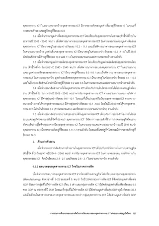 รายงานการศึกษากรอบแนวคิดในการวัดบทบาทของอุตสาหกรรม ICT ตอระบบเศรษฐกิจไทย 127
อุตสาหกรรม ICT ในความหมายกวาง อุตสาหกรรม ICT มีการขยายตัวของมูลคาเพิ่ม อยูที่รอยละ10 ในขณะที่
การขยายตัวของเศรษฐกิจอยูที่รอยละ 6.9
1.2 เมื่อพิจารณามูลคาเพิ่มของอุตสาหกรรม ICT โดยเทียบกับอุตสาหกรรมโดยรวม(ตัวชี้วัดที่ 2) ใน
ระหวางป 2543 – 2545 พบวา เมื่อพิจารณาจากขอบเขตอุตสาหกรรม ICT ในความหมายแคบ มูลคาเพิ่มของ
อุตสาหกรรม ICT มีขนาดอยูในชวงระหวาง รอยละ 10.2 – 11.1 และเมื่อพิจารณาจากขอบเขตอุตสาหกรรม ICT
ในความหมายกวาง มูลคาเพิ่มของอุตสาหกรรม ICT มีขนาดอยูในชวงระหวาง รอยละ 10.5 –11.5 ในป 2546
สัดสวนดังกลาวมีคาอยูที่รอยละ 10.9 และ 11.3 ในความหมายแคบและความหมายกวางตามลําดับ
1.3 เมื่อพิจารณามูลคาการผลิตของอุตสาหกรรม ICT โดยเทียบกับมูลคาผลผลิตของอุตสาหกรรมโดย
รวม (ตัวชี้วัดที่ 4) ในระหวางป 2543 – 2545 พบวา เมื่อพิจารณาจากขอบเขตอุตสาหกรรม ICT ในความหมาย
แคบ มูลคาผลผลิตของอุตสาหกรรม ICT มีขนาดอยูที่รอยละ 9.0 –10.1 และเมื่อพิจารณาจากขอบเขตอุตสาห-
กรรม ICT ในความหมายกวาง มูลคาผลผลิตของอุตสาหกรรม ICT มีขนาดอยูในชวงระหวาง รอยละ 9.4 –10.5
และในป 2546 สัดสวนดังกลาวมีคาอยูที่รอยละ 9.2 และ 9.6 ในความหมายแคบและความหมายกวางตามลําดับ
1.4 เมื่อพิจารณาสัดสวนรายไดในอุตสาหกรรม ICT เทียบกับการเติบโตของรายไดทั้งภาคเศรษฐกิจโดย
รวม (ตัวชี้วัดที่ 5) ในระหวางป 2543 – 2545 พบวาจากนิยามอุตสาหกรรม ICT ตามความหมายแคบ รายไดจาก
อุตสาหกรรม ICT มีคาอยูระหวางรอยละ 9.5 –10.1 ในขณะที่เมื่อประยุกตกับนิยามอุตสาหกรรม ICT ตามความ-
หมายกวาง รายไดจากอุตสาหกรรม ICT มีคาอยูระหวางรอยละ 10.1 –10.6 โดยในป 2546 รายไดจากอุตสาห-
กรรม ICT มีคาเปนรอยละ 8.9 (ความหมายแคบ) และรอยละ 9.5 (ความหมายกวาง) ตามลําดับ
1.5 เมื่อพิจารณาอัตราการขยายตัวของรายไดในอุตสาหกรรม ICT เทียบกับการขยายตัวของรายไดของ
ระบบเศรษฐกิจโดยรวม (ตัวชี้วัดที่ 6) พบวา อุตสาหกรรม ICT มีอัตราการขยายตัวที่ชากวาภาคเศรษฐกิจโดยรวม
ดังจะเห็นวา เมื่อพิจารณาจากนิยามอุตสาหกรรม ICT ในความหมายแคบ/ความหมายกวาง ณ ป 2546 พบวา
อุตสาหกรรม ICT มีการขยายตัวอยูที่รอยละ 7.1/ 7.7 ตามลําดับ ในขณะที่เศรษฐกิจโดยรวมมีการขยายตัวอยูที่
รอยละ 14.3
2. ดานการจางงาน
เมื่อพิจารณาจากสัดสวนการจางงานในอุตสาหกรรม ICT เทียบกับการจางงานในระบบเศรษฐกิจ
(ตัวชี้วัด ที่ 3) ในระหวางป 2544 – 2546 พบวา จากนิยามอุตสาหกรรม ICT ในความหมายแคบ การจางงานใน
อุตสาหกรรม ICT คิดเปนรอยละ 2.4 - 2.7 และรอยละ 2.8 - 3.1 ในความหมายกวาง ตามลําดับ
6.3.2 บทบาทของอุตสาหกรรม ICT ไทยในภาคการผลิต
เมื่อพิจารณาบทบาทของอุตสาหกรรม ICT จากโครงสรางเศรษฐกิจ โดยเทียบเฉพาะภาคอุตสาหกรรม
(Manufacturing) ดังตารางที่ 5-22 ของบทที่ 5 พบวา ในป 2546 กลุมการผลิต ICT มีสัดสวนมูลคาเพิ่มตอ
GDP นอยกวากลุมที่ไมใชการผลิต ICT เกือบ 5 เทา และกลุมการผลิต ICT มีสัดสวนมูลคาเพิ่มเพียงรอยละ 5.6
ของ GDP ณ ราคาคงที่ป 2531 ในขณะที่กลุมที่ไมใชการผลิต ICT มีสัดสวนมูลคาเพิ่มตอ GDP สูงถึงรอยละ 32.3
แตเมื่อเทียบในสาขายอยของภาคอุตสาหกรรมเอง พบวา กลุมอุตสาหกรรม ICT มีสัดสวนมูลคาเพิ่มตอ GDP
 