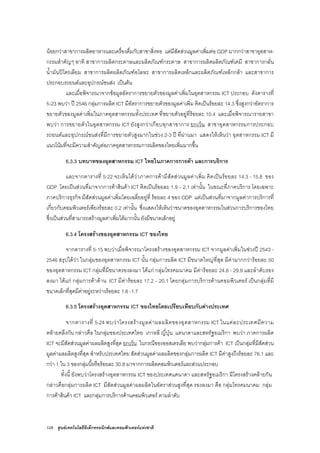 128 ศูนยเทคโนโลยีอิเล็กทรอนิกสและคอมพิวเตอรแหงชาติ
นอยกวาสาขาการผลิตอาหารและเครื่องดื่มกับสาขาสิ่งทอ แตมีสัดสวนมูลคาเพิ่มตอ GDP มากกวาสาขาอุตสาห-
กรรมสําคัญๆ อาทิ สาขาการผลิตกระดาษและผลิตภัณฑกระดาษ สาขาการผลิตผลิตภัณฑเคมี สาขาการกลั่น
น้ํามันปโตรเลียม สาขาการผลิตผลิตภัณฑอโลหะ สาขาการผลิตเหล็กและผลิตภัณฑเหล็กกลา และสาขาการ
ประกอบรถยนตและอุปกรณขนสง เปนตน
และเมื่อพิจารณาจากขอมูลอัตราการขยายตัวของมูลคาเพิ่มในอุตสาหกรรม ICT ประกอบ ดังตารางที่
5-23 พบวา ป 2546 กลุมการผลิต ICT มีอัตราการขยายตัวของมูลคาเพิ่ม คิดเปนรอยละ 14.3 ซึ่งสูงกวาอัตราการ
ขยายตัวของมูลคาเพิ่มในภาคอุตสาหกรรมทั้งประเทศ ที่ขยายตัวอยูที่รอยละ 10.4 และเมื่อพิจารณารายสาขา
พบวา การขยายตัวในอุตสาหกรรม ICT ยังสูงกวาเกือบทุกสาขาการ ยกเวน สาขาอุตสาหกรรมการประกอบ
รถยนตและอุปกรณขนสงที่มีการขยายตัวสูงมากในชวง 2-3 ป ที่ผานมา แสดงใหเห็นวา อุตสาหกรรม ICT มี
แนวโนมที่จะมีความสําคัญตอภาคอุตสาหกรรมการผลิตของไทยเพิ่มมากขึ้น
6.3.3 บทบาทของอุตสาหกรรม ICT ไทยในภาคการการคา และการบริการ
และจากตารางที่ 5-22 จะเห็นไดวาภาคการคามีสัดสวนมูลคาเพิ่ม คิดเปนรอยละ 14.3 - 15.8 ของ
GDP โดยเปนสวนที่มาจากการคาสินคา ICT คิดเปนรอยละ 1.9 – 2.1 เทานั้น ในขณะที่ภาคบริการ โดยเฉพาะ
ภาคบริการธุรกิจ มีสัดสวนมูลคาเพิ่มโดยเฉลี่ยอยูที่ รอยละ 4 ของ GDP แตเปนสวนที่มาจากมูลคาการบริการที่
เกี่ยวกับคอมพิวเตอรเพียงรอยละ 0.2 เทานั้น ซึ่งแสดงใหเห็นวาขนาดของอุตสาหกรรมในสวนการบริการของไทย
ซึ่งเปนสวนที่สามารถสรางมูลคาเพิ่มไดมากนั้น ยังมีขนาดเล็กอยู
6.3.4 โครงสรางของอุตสาหกรรม ICT ของไทย
จากตารางที่ 5-15 พบวาเมื่อพิจารณาโครงสรางของอุตสาหกรรม ICT จากมูลคาเพิ่มในชวงป 2543 -
2546 สรุปไดวา ในกลุมของอุตสาหกรรม ICT นั้น กลุมการผลิต ICT มีขนาดใหญที่สุด มีคามากกวารอยละ 50
ของอุตสาหกรรม ICT กลุมที่มีขนาดรองลงมา ไดแก กลุมโทรคมนาคม มีคารอยละ 24.8 - 29.9 และลําดับรอง
ลงมา ไดแก กลุมการคาดาน ICT มีคารอยละ 17.2 – 20.1 โดยกลุมการบริการดานคอมพิวเตอร เปนกลุมที่มี
ขนาดเล็กที่สุดมีคาอยูระหวางรอยละ 1.6 -1.7
6.3.5 โครงสรางอุตสาหกรรม ICT ของไทยโดยเปรียบเทียบกับตางประเทศ
จากตารางที่ 5-24 พบวาโครงสรางมูลคาผลผลิตของอุตสาหกรรม ICT ในแตละประเทศมีความ
คลายคลึงกัน กลาวคือ ในกลุมของประเทศไทย เกาหลี ญี่ปุน แคนาดาและสหรัฐอเมริกา พบวา ภาคการผลิต
ICT จะมีสัดสวนมูลคาผลผลิตสูงที่สุด ยกเวน ในกรณีของออสเตรเลีย พบวากลุมการคา ICT เปนกลุมที่มีสัดสวน
มูลคาผลผลิตสูงที่สุด สําหรับประเทศไทย สัดสวนมูลคาผลผลิตของกลุมการผลิต ICT มีคาสูงถึงรอยละ 76.1 และ
กวา 1 ใน 3 ของกลุมนี้หรือรอยละ 30.8 มาจากการผลิตคอมพิวเตอรและสวนประกอบ
ทั้งนี้ ยังพบวาโครงสรางอุตสาหกรรม ICT ของประเทศแคนาดา และสหรัฐอเมริกา มีโครงสรางคลายกัน
กลาวคือกลุมการผลิต ICT มีสัดสวนมูลคาผลผลิตในอัตราสวนสูงที่สุด รองลงมา คือ กลุมโทรคมนาคม กลุม
การคาสินคา ICT และกลุมการบริการดานคอมพิวเตอร ตามลําดับ
 