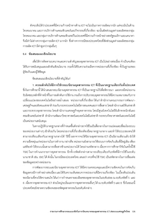 รายงานการศึกษากรอบแนวคิดในการวัดบทบาทของอุตสาหกรรม ICT ตอระบบเศรษฐกิจไทย 129
ดังจะเห็นไดวาประเทศที่มีความกาวหนาทางดาน ICT จะไมเนนภาคการผลิตมากนัก แตจะเนนในดาน
โทรคมนาคม และการบริการดานคอมพิวเตอรและกิจกรรมที่เกี่ยวของ ฉะนั้นสัดสวนมูลคาผลผลิตของกลุม
โทรคมนาคม และกลุมการบริการดานคอมพิวเตอรในประเทศที่มีความกาวหนาอยางสหรัฐอเมริกาและแคนาดา
จึงมีคาไมตางจากกลุมการผลิต ICT มากนัก ซึ่งตางจากกรณีของประเทศไทยที่สัดสวนมูลคาผลผลิตของกลุม
การผลิต ICT มีคาสูงกวากลุมอื่นๆ
6.4 ขอเสนอแนะเชิงนโยบาย
เพื่อใหการติดตามบทบาทและความสําคัญของอุตสาหกรรม ICT เปนไปอยางตอเนื่อง จําเปนจะตอง
ไดรับการสนับสนุนและผลักดันเชิงนโยบาย รวมทั้งไดรับความรวมมือจากหนวยงานที่เกี่ยวของ ทั้งในฐานะของ
ผูจัดเก็บและผูใชขอมูล
ขอเสนอแนะเชิงนโยบายที่สําคัญไดแก
1. ควรผลักดันใหมีการใชกรอบ/นิยามอุตสาหกรรม ICT ที่เปนมาตรฐานเดียวกันทั้งประเทศ
ซึ่งในการศึกษานี้ ไดนําเสนอกรอบ/นิยามอุตสาหกรรม ICT ที่เปนมาตรฐานไวเพื่อพิจารณา และควรมีหนวยงาน
รับผิดชอบหลักที่ทําหนาที่ในการผลักดันการใชงาน รวมถึงการปรับกรอบอุตสาหกรรมใหมีความเหมาะสมกับการ
เปลี่ยนแปลงของเทคโนโลยีอยางสม่ําเสมอ หนวยงานที่เกี่ยวของ ไดแก สํานักงานคณะกรรมการพัฒนา-
เศรษฐกิจและสังคมแหงชาติ รวมกับกระทรวงเทคโนโลยีสารสนเทศและการสื่อสาร โดยสํานักงานสถิติแหงชาติ
และกระทรวงอุตสาหกรรม โดยสํานักงานเศรษฐกิจอุตสาหกรรม โดยมีศูนยเทคโนโลยีอิเล็กทรอนิกสและ
คอมพิวเตอรแหงชาติ สํานักงานพัฒนาวิทยาศาสตรและเทคโนโลยีแหงชาติ กระทรวงวิทยาศาสตรและเทคโนโลยี
เปนหนวยงานสนับสนุน
ในทางปฏิบัติ มาตรฐานกลางที่กําหนดขึ้นดังกลาวอาจใชในเปนสื่อกลางในการแปลงและเชื่อมโยงระบบ
ของหนวยงานตางๆ เขาดวยกัน โดยหนวยงานที่เกี่ยวของตองยึดมาตรฐานกลาง และทําใหระบบของตนให
สามารถเทียบเคียงกับมาตรฐานกลางได วิธีนี้ นอกจากจะไดนิยามอุตสาหรรม ICT เปนนิยามเดียวแลว ยังให
ความยืดหยุนแกหนวยงานในการทํางาน กลาวคือ หนวยงานยังสามารถใชระบบการจัดเก็บเดิมที่มีอยูเดิม เพียง
แตตองทําใหระบบนั้นสามารถสื่อสารขามหนวยงานได โดยผานรหัสกลาง เนื่องจากการศึกษาวิจัยในครั้งนี้ใช
TSIC ในการจําแนกรายการอุตสาหกรรม อีกทั้ง รหัสดังกลาวสามารถเทียบเคียงกับรหัสที่มีการใชในระดับ
นานาชาติ เชน ISIC ได ดังนั้น ในกรณีของประเทศไทย เสนอวา ควรที่จะใช TSIC เปนรหัสกลางในการเชื่อมตอ
ของขอมูลระหวางหนวยงาน
การพัฒนากรอบและนิยามอุตสาหกรรม ICT ใหมีความครอบคลุมและมีความชัดเจนในการจัดเก็บ
ขอมูลควรมีการทําอยางตอเนื่อง และไดรับความเห็นชอบจากหนวยงานที่มีความเกี่ยวของ ในเบื้องตนประเด็น
ของนิยามที่ควรใหความสนใจ ไดแก การกําหนดรายละเอียดของอุตสาหกรรมในระดับยอย ณ ระดับรหัสที่ 5 และ
6 เนื่องจากอุตสาหกรรม ICT สวนใหญจะเริ่มแยกจากอุตสาหกรรมอื่นๆ ได ณ ระดับรหัสที่ 5 และ 6 ซึ่งในขณะนี้
ประเทศไทยยังขาดความชัดเจนของรหัสอุตสาหกรรมในระดับดังกลาว
 