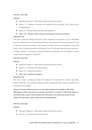 รายงานการศึกษากรอบแนวคิดในการวัดบทบาทของอุตสาหกรรม ICT ตอระบบเศรษฐกิจไทย 139
ISIC Rev.3 code 7123
Hierarchy
• Tabulation Category: K - Real estate, renting and business activities
• Division: 71 - Renting of machinery and equipment without operator and of personal and
household goods
• Group: 712 - Renting of other machinery and equipment
• Class: 7123 - Renting of office machinery and equipment (including computers)
Explanatory note
This class includes the renting of all kinds of office machinery and equipment, such as duplicating
machines, typewriters and word processing machines; of accounting machinery and equipment, such
as electronic calculating machines, cash registers and other machines incorporating a calculating
device; and of computing machinery and equipment, such as automatic data processing machines of
the digital, analogue or hybrid type, central processing units, peripheral units and magnetic or optical
readers, without management or operation.
ISIC Rev.3 code 7210
Hierarchy
• Tabulation Category: K - Real estate, renting and business activities
• Division: 72 - Computer and related activities
• Group: 721 - Hardware consultancy
• Class: 7210 - Hardware consultancy
Explanatory note
This class includes consultancy on type and configuration of hardware with or without associated
software application. The consultancy typically involves analysing the users' needs and problems and
presenting the best solution.
Exclusions: Similar activities carried out by units selling computers are classified in class 3000
(Manufacture of office, accounting and computing machinery) or in divisions 51 (Wholesale trade and
commission trade, except of motor vehicles and motorcycles) or 52 (Retail trade except of motor
vehicles and motorcycles; repair of personal and household goods).
ISIC Rev.3 code 7220
Hierarchy
• Tabulation Category: K - Real estate, renting and business activities
• Division: 72 - Computer and related activities
 