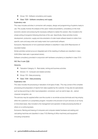 140 ศูนยเทคโนโลยีอิเล็กทรอนิกสและคอมพิวเตอรแหงชาติ
• Group: 722 - Software consultancy and supply
• Class: 7220 - Software consultancy and supply
Explanatory note
This class includes activities in connection with analysis, design and programming of systems ready to
use. This usually involves the analysis of the users' needs and problems, consultancy on the most
economic solution and producing the necessary software to realize this solution. Also included is the
simple writing of programs following directives of the user. Specifically, these activities involve
development, production, supply and documentation of order-made software based on orders from
specific users and easy-order and ready-made (non-customized) software.
Exclusions: Reproduction of non-customized software is classified in class 2230 (Reproduction of
recorded media).
Similar activities carried out as an integrated part of the reselling of software are classified in class
5239 (Other retail sale in specialized stores).
Software consultancy provided in conjunction with hardware consultancy is classified in class 7210.
ISIC Rev.3 code 7230
Hierarchy
• Tabulation Category: K - Real estate, renting and business activities
• Division: 72 - Computer and related activities
• Group: 723 - Data processing
• Class: 7230 - Data processing
Explanatory note
This class includes the processing or tabulation of all types of data . This may consist of the complete
processing and preparation of reports from data supplied by the customer. It may also be specialized,
such as key-punching or other input preparation, conversion, such as card to tape, etc., optical
character recognition, etc.
The services may be supplied either over-the-counter or via remote access terminals and may employ
either the customer's or a proprietary program. Included is the provision of such services on an hourly
or time-share basis. Also included is the management and operation of data processing facilities of
others on a continuing basis.
Exclusions: Renting and leasing of computers and computer-related hardware and adding and
calculating machines are classified in class 7123 (Renting of office machinery and equipment
(including computers)).
 