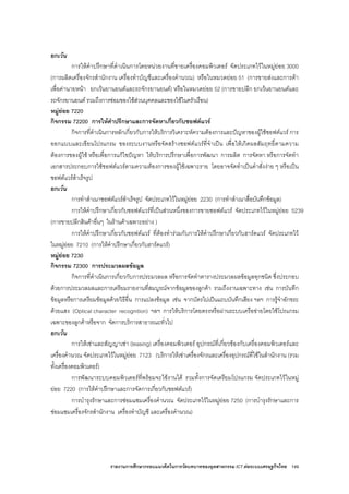 รายงานการศึกษากรอบแนวคิดในการวัดบทบาทของอุตสาหกรรม ICT ตอระบบเศรษฐกิจไทย 149
ยกเวน
การใหคําปรึกษาที่ดําเนินการโดยหนวยงานที่ขายเครื่องคอมพิวเตอร จัดประเภทไวในหมูยอย 3000
(การผลิตเครื่องจักรสํานักงาน เครื่องทําบัญชีและเครื่องคํานวณ) หรือในหมวดยอย 51 (การขายสงและการคา
เพื่อคานายหนา ยกเวนยานยนตและรถจักรยานยนต) หรือในหมวดยอย 52 (การขายปลีก ยกเวนยานยนตและ
รถจักรยานยนต รวมถึงการซอมของใชสวนบุคคลและของใชในครัวเรือน)
หมูยอย 7220
กิจกรรม 72200 การใหคําปรึกษาและการจัดหาเกี่ยวกับซอฟตแวร
กิจการที่ดําเนินการหลักเกี่ยวกับการใหบริการวิเคราะหความตองการและปญหาของผูใชซอฟตแวร การ
ออกแบบและเขียนโปรแกรม ของระบบงานหรือจัดสรางซอฟตแวรที่จําเปน เพื่อใหเกิดผลสัมฤทธิ์ตามความ
ตองการของผูใช หรือเพื่อการแกไขปญหา ใหบริการปรึกษาเพื่อการพัฒนา การผลิต การจัดหา หรือการจัดทํา
เอกสารประกอบการใชซอฟตแวรตามความตองการของผูใชเฉพาะราย โดยอาจจัดทําเปนคําสั่งงาย ๆ หรือเปน
ซอฟตแวรสําเร็จรูป
ยกเวน
การทําสําเนาซอฟตแวรสําเร็จรูป จัดประเภทไวในหมูยอย 2230 (การทําสําเนาสื่อบันทึกขอมูล)
การใหคําปรึกษาเกี่ยวกับซอฟตแวรที่เปนสวนหนึ่งของการขายซอฟตแวร จัดประเภทไวในหมูยอย 5239
(การขายปลีกสินคาอื่นๆ ในรานคาเฉพาะอยาง )
การใหคําปรึกษาเกี่ยวกับซอฟตแวร ที่ตองทํารวมกับการใหคําปรึกษาเกี่ยวกับฮารดแวร จัดประเภทไว
ในหมูยอย 7210 (การใหคําปรึกษาเกี่ยวกับฮารดแวร)
หมูยอย 7230
กิจกรรม 72300 การประมวลผลขอมูล
กิจการที่ดําเนินการเกี่ยวกับการประมวลผล หรือการจัดทําตารางประมวลผลขอมูลทุกชนิด ซึ่งประกอบ
ดวยการประมวลผลและการเตรียมรายงานที่สมบูรณจากขอมูลของลูกคา รวมถึงงานเฉพาะทาง เชน การบันทึก
ขอมูลหรือการเตรียมขอมูลดวยวิธีอื่น การแปลงขอมูล เชน จากบัตรไปเปนแถบบันทึกเสียง ฯลฯ การรูจําอักขระ
ดวยแสง (Optical character recognition) ฯลฯ การใหบริการโดยตรงหรือผานระบบเครือขายโดยใชโปรแกรม
เฉพาะของลูกคาหรือจาก จัดการบริการสาธารณะทั่วไป
ยกเวน
การใหเชาและสัญญาเชา (leasing) เครื่องคอมพิวเตอร อุปกรณที่เกี่ยวของกับเครื่องคอมพิวเตอรและ
เครื่องคํานวณ จัดประเภทไวในหมูยอย 7123 (บริการใหเชาเครื่องจักรและเครื่องอุปกรณที่ใชในสํานักงาน (รวม
ทั้งเครื่องคอมพิวเตอร)
การพัฒนาระบบคอมพิวเตอรที่พรอมจะใชงานได รวมทั้งการจัดเตรียมโปรแกรม จัดประเภทไวในหมู
ยอย 7220 (การใหคําปรึกษาและการจัดการเกี่ยวกับซอฟตแวร)
การบํารุงรักษาและการซอมแซมเครื่องคํานวณ จัดประเภทไวในหมูยอย 7250 (การบํารุงรักษาและการ
ซอมแซมเครื่องจักรสํานักงาน เครื่องทําบัญชี และเครื่องคํานวณ)
 