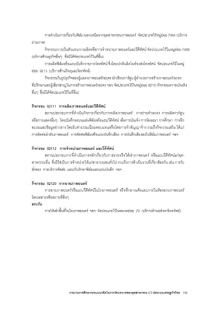 รายงานการศึกษากรอบแนวคิดในการวัดบทบาทของอุตสาหกรรม ICT ตอระบบเศรษฐกิจไทย 153
การดําเนินการเกี่ยวกับฟลม นอกเหนือจากอุตสาหกรรมภาพยนตร จัดประเภทไวหมูยอย 7494 (บริการ
ถายภาพ)
กิจกรรมการเปนตัวแทนการผลิตหรือการจําหนายภาพยนตรและวีดีทัศน จัดประเภทไวในหมูยอย 7499
(บริการดานธุรกิจอื่นๆ ซึ่งมิไดจัดประเภทไวในที่อื่น)
การผลิตฟลมหรือแถบบันทึกรายการโทรทัศน ซึ่งโดยปกติผลิตในหองสงโทรทัศน จัดประเภทไวในหมู
ยอย 9213 (บริการดานวิทยุและโทรทัศน)
กิจกรรรมในรูปธุรกิจของผูแสดงภาพยนตร/ละคร นักเขียนการตูน ผูอํานวยการสรางภาพยนตร/ละคร
ที่ปรึกษาและผูเชี่ยวชาญในการสรางภาพยนตร/ละคร ฯลฯ จัดประเภทไวในหมูยอย 9219 (กิจกรรมความบันเทิง
อื่นๆ ซึ่งมิไดจัดประเภทไวในที่อื่น)
กิจกรรม 92111 การผลิตภาพยนตรและวีดีทัศน
สถานประกอบการที่ดําเนินกิจการเกี่ยวกับการผลิตภาพยนตร การถายทําละคร การผลิตการตูน
หรือการแสดงอื่นๆ โดยบันทึกลงบนแผนฟลมหรือแถบวีดีทัศน เพื่อการบันเทิง การโฆษณา การศึกษา การฝก
อบรมและขอมูลขาวสาร โดยรับคาธรรมเนียมตอบแทนหรือโดยการทําสัญญาจาง รวมถึงกิจกรรมเสริม ไดแก
การตัดตอลําดับภาพยนตร การตัดตอฟลมหรือแถบบันทึกเสียง การบันทึกเสียงลงในฟลมภาพยนตร ฯลฯ
กิจกรรม 92112 การจําหนายภาพยนตร และวีดีทัศน
สถานประกอบการที่ดําเนินการหลักเกี่ยวกับการขายหรือใหเชาภาพยนตร หรือแถบวีดีทัศนแกอุต-
สาหกรรมอื่น ซึ่งมิใชเปนการจําหนายใหแกสาธารณชนทั่วไป รวมถึงการดําเนินงานที่เกี่ยวของกัน เชน การรับ
สั่งจอง การบริการจัดสง และเก็บรักษาฟลมและแถบบันทึก ฯลฯ
กิจกรรม 92120 การฉายภาพยนตร
การฉายภาพยนตรหรือแถบวีดีทัศนในโรงภาพยนตร หรือที่กลางแจงและภายในหองฉายภาพยนตร
โดยเฉพาะหรือสถานที่อื่นๆ
ยกเวน
การใหเชาพื้นที่ในโรงภาพยนตร ฯลฯ จัดประเภทไวในหมวดยอย 70 (บริการดานอสังหาริมทรัพย)
 
