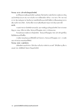 154 ศูนยเทคโนโลยีอิเล็กทรอนิกสและคอมพิวเตอรแหงชาติ
กิจกรรม 92130 บริการดานวิทยุและโทรทัศน
สถานีวิทยุกระจายเสียงและโทรทัศน และหองสง ซึ่งดําเนินกิจการหลักเกี่ยวกับการผลิตรายการวิทยุ
และโทรทัศนทุกประเภท เชน รายการบันเทิง รายการเพื่อสงเสริมการศึกษา รายการขาว กีฬา พยากรณ
อากาศ สัมภาษณบุคคล ฯลฯ โดยเปนรายการสดหรือบันทึกลงแถบบันทึกในสื่อตางๆ เพื่อเผยแพรและกระจาย
เสียง รวมถึงการขาย ใหเชา เก็บรักษาเพื่อการกระจายเสียงหรือแพรภาพและการนํากลับมาแพรภาพซ้ํา
ยกเวน
การแพรภาพรายการโทรทัศนทางสายเคเบิล และการสงสัญญาณวิทยุและโทรทัศน โดยการถายทอด
สัญญาณ (relay) หรือทางดาวเทียม จัดประเภทไวในหมูยอย 6420 (การโทรคมนาคม)
กิจกรรมตัวแทนการผลิตรายการวิทยุโทรทัศน จัดประเภทไวในหมูยอย 7499 (บริการดานธุรกิจอื่นๆ
ซึ่งมิไดจัดประเภทไวในที่อื่น)
การผลิตภาพยนตรและแถบวีดีทัศนที่ถายทําในโรงถาย จัดประเภทไวในหมูยอย 9211 (การผลิต
และการจําหนายภาพยนตรและวีดีทัศน)
กิจกรรม 92200 งานสํานักขาว
บริษัทผลิตขาวและสํานักขาว ซึ่งดําเนินการเกี่ยวกับการจัดทําขาว สารคดี ใหกับสื่อตางๆ เพื่อการ
เผยแพร เชน หนังสือพิมพ นิตยสาร วิทยุและโทรทัศน
 