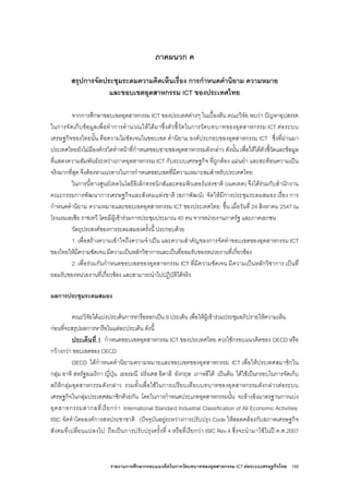 รายงานการศึกษากรอบแนวคิดในการวัดบทบาทของอุตสาหกรรม ICT ตอระบบเศรษฐกิจไทย 155
ภาคผนวก ค
สรุปการจัดประชุมระดมความคิดเห็นเรื่อง การกําหนดคํานิยาม ความหมาย
และขอบเขตอุตสาหกรรม ICT ของประเทศไทย
จากการศึกษาขอบเขตอุตสาหกรรม ICT ของประเทศตางๆ ในเบื้องตน คณะวิจัย พบวา ปญหาอุปสรรค
ในการจัดเก็บขอมูลเพื่อทําการคํานวณใหไดมาซึ่งตัวชี้วัดในการวัดบทบาทของอุตสาหกรรม ICT ตอระบบ
เศรษฐกิจของไทยนั้น คือความไมชัดเจนในขอบเขต คํานิยาม องคประกอบของอุตสาหกรรม ICT ซึ่งที่ผานมา
ประเทศไทยยังไมมีองคกรใดทําหนาที่กําหนดขอบขายของอุตสาหกรรมดังกลาว ดังนั้น เพื่อใหไดตัวชี้วัดและขอมูล
ที่แสดงความสัมพันธระหวางภาคอุตสาหกรรม ICT กับระบบเศรษฐกิจ ที่ถูกตอง แมนยํา และสะทอนความเปน
จริงมากที่สุด จึงตองหาแนวทางในการกําหนดขอบเขตที่มีความเหมาะสมสําหรับประเทศไทย
ในการนี้ทางศูนยเทคโนโลยีอิเล็กทรอนิกสและคอมพิวเตอรแหงชาติ (เนคเทค) จึงไดรวมกับสํานักงาน
คณะกรรมการพัฒนาการเศรษฐกิจและสังคมแหงชาติ (สภาพัฒน) จัดใหมีการประชุมระดมสมอง เรื่อง การ
กําหนดคํานิยาม ความหมายและขอบเขตอุตสาหกรรม ICT ของประเทศไทย ขึ้น เมื่อวันที่ 24 สิงหาคม 2547 ณ
โรงแรมเอเซีย ราชเทวี โดยมีผูเขารวมการประชุมประมาณ 40 คน จากหนวยงานภาครัฐ และภาคเอกชน
วัตถุประสงคของการระดมสมองครั้งนี้ ประกอบดวย
1. เพื่อสรางความเขาใจถึงความจําเปน และความสําคัญของการจัดทําขอบเขตของอุตสาหกรรม ICT
ของไทยใหมีความชัดเจน มีความเปนหลักวิชาการและเปนที่ยอมรับของหนวยงานที่เกี่ยวของ
2. เพื่อรวมกันกําหนดขอบเขตของอุตสาหกรรม ICT ที่มีความชัดเจน มีความเปนหลักวิชาการ เปนที่
ยอมรับของหนวยงานที่เกี่ยวของ และสามารถนําไปปฏิบัติไดจริง
ผลการประชุมระดมสมอง
คณะวิจัยไดแบงประเด็นการหารือออกเปน 9 ประเด็น เพื่อใหผูเขารวมประชุมอภิปรายใหความเห็น
กอนที่จะสรุปผลการหารือในแตละประเด็น ดังนี้
ประเด็นที่ 1 กําหนดขอบเขตอุตสาหกรรม ICT ของประเทศไทย ควรใชกรอบแนวคิดของ OECD หรือ
กวางกวา ขอบเขตของ OECD
OECD ไดกําหนดคํานิยามความหมายและขอบเขตของอุตสาหกรรม ICT เพื่อใหประเทศสมาชิกใน
กลุม อาทิ สหรัฐอเมริกา ญี่ปุน เยอรมนี ฝรั่งเศส อิตาลี อังกฤษ เกาหลีใต เปนตน ไดใชเปนกรอบในการจัดเก็บ
สถิติกลุมอุตสาหกรรมดังกลาว รวมทั้งเพื่อใชในการเปรียบเทียบบทบาทของอุตสาหกรรมดังกลาวตอระบบ
เศรษฐกิจในกลุมประเทศสมาชิกดวยกัน โดยในการกําหนดประเภทอุตสาหกรรมนั้น จะอางอิงมาตรฐานการแบง
อุตสาหกรรมสากลที่เรียกวา International Standard Industrial Classification of All Economic Activities:
ISIC จัดทําโดยองคการสหประชาชาติ (ปจจุบันอยูระหวางการปรับปรุง Code ใหสอดคลองกับสภาพเศรษฐกิจ
สังคมที่เปลี่ยนแปลงไป ถือเปนการปรับปรุงครั้งที่ 4 หรือที่เรียกวา ISIC Rev.4 ซึ่งจะนํามาใชในป ค.ศ.2007
 