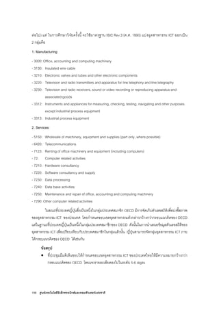 156 ศูนยเทคโนโลยีอิเล็กทรอนิกสและคอมพิวเตอรแหงชาติ
ตอไป) แต ในการศึกษาวิจัยครั้งนี้ จะใชมาตรฐาน ISIC Rev.3 (ค.ศ. 1990) แบงอุตสาหกรรม ICT ออกเปน
2 กลุมคือ
1. Manufacturing:
- 3000: Office, accounting and computing machinery
- 3130: Insulated wire cable
- 3210: Electronic valves and tubes and other electronic components
- 3220: Television and radio transmitters and apparatus for line telephony and line telegraphy
- 3230: Television and radio receivers, sound or video recording or reproducing apparatus and
associated goods
- 3312: Instruments and appliances for measuring, checking, testing, navigating and other purposes
except industrial process equipment
- 3313: Industrial process equipment
2. Services:
- 5150: Wholesale of machinery, equipment and supplies (part only, where possible)
- 6420: Telecommunications
- 7123: Renting of office machinery and equipment (including computers)
- 72: Computer related activities
- 7210: Hardware consultancy
- 7220: Software consultancy and supply
- 7230: Data processing
- 7240: Data base activities
- 7250: Maintenance and repair of office, accounting and computing machinery
- 7290: Other computer related activities
ในขณะที่ประเทศญี่ปุนซึ่งเปนหนึ่งในกลุมประเทศสมาชิก OECD มีการจัดเก็บตัวเลขสถิติเพื่อบงชี้สภาพ
ของอุตสาหกรรม ICT ของประเทศ โดยกําหนดขอบเขตอุตสาหกรรมดังกลาวกวางกวากรอบแนวคิดของ OECD
แตในฐานะที่ประเทศญี่ปุนเปนหนึ่งในกลุมประเทศสมาชิกของ OECD ดังนั้นในการนําเสนอขอมูลตัวเลขสถิติของ
อุตสาหกรรม ICT เพื่อเปรียบเทียบกับประเทศสมาชิกในกลุมแลวนั้น ญี่ปุนสามารถจัดกลุมอุตสาหกรรม ICT ภาย
ใตกรอบแนวคิดของ OECD ไดเชนกัน
ขอสรุป
• ที่ประชุมมีมติเห็นชอบใหกําหนดขอบเขตอุตสาหกรรม ICT ของประเทศไทยใหมีความหมายกวางกวา
กรอบแนวคิดของ OECD โดยแจงรายละเอียดลงไปในระดับ 5-6 digits
 