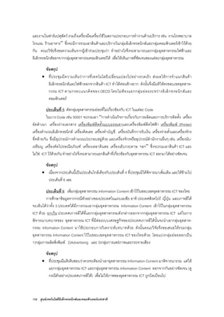 158 ศูนยเทคโนโลยีอิเล็กทรอนิกสและคอมพิวเตอรแหงชาติ
และงานในฟารมปศุสัตว รวมถึงเครื่องมือเครื่องใชในสถานประกอบการทํางานดานบริการ เชน งานโรงพยาบาล
โรงแรม รานอาหาร” ซึ่งจะมีการรวมเอาสินคาและบริการในกลุมอิเล็กทรอนิกสและกลุมคอมพิวเตอรเขาไวดวย
กัน คณะวิจัยจึงขอความเห็นจากผูเขารวมประชุมวา ทําอยางไรจึงจะสามารถแยกกลุมอุตสาหกรรมไฟฟาและ
อิเล็กทรอนิกสออกจากกลุมอุตสาหกรรมคอมพิวเตอรได เพื่อใหเห็นภาพที่ชัดเจนของแตละกลุมอุตสาหกรรม
ขอสรุป
• ที่ประชุมมีความเห็นวาการที่เทคโนโลยีเปลี่ยนแปลงไปอยางรวดเร็ว สงผลใหการจําแนกสินคา
อิเล็กทรอนิกสและไฟฟาออกจากสินคา ICT ทําไดคอนขางยาก ดังนั้นจึงมีมติใหคงขอบเขตอุตสาห-
กรรม ICT ตามกรอบแนวคิดของ OECD โดยไมตองแยกกลุมยอยระหวางอิเล็กทรอนิกสและ
คอมพิวเตอร
ประเด็นที่ 5 ตัดกลุมอุตสาหกรรมยอยที่ไมเกี่ยวของกับ ICT ในแตละ Code
ในบาง Code เชน 30001 จะรวมเอา “การดําเนินกิจการเกี่ยวกับการผลิตและการบริการติดตั้ง เครื่อง
อัดสําเนา เครื่องถายเอกสาร เครื่องพิมพดีดทั้งแบบธรรมดาและเครื่องพิมพดีดไฟฟา เครื่องพิมพ (Printer)
เครื่องคํานวณอิเล็กทรอนิกส เครื่องคิดเลข เครื่องทําบัญชี เครื่องบันทึกการรับเงิน เครื่องจายตั๋วและเครื่องจักร
ที่คลายกัน ซึ่งมีอุปกรณการคํานวณประกอบอยูดวย และเครื่องจักรหรืออุปกรณสํานักงานอื่นๆ เชน เครื่องนับ-
เหรียญ เครื่องคัดไปรษณียภัณฑ เครื่องเหลาดินสอ เครื่องเย็บกระดาษ ฯลฯ” ซึ่งจะรวมเอาสินคา ICT และ
ไมใช ICT ไวดวยกัน ทําอยางไรจึงจะสามารถแยกสินคาที่เกี่ยวของกับอุตสาหกรรม ICT ออกมาไดอยางชัดเจน
ขอสรุป
• เนื่องจากประเด็นนี้เปนประเด็นใกลเคียงกับประเด็นที่ 4 ที่ประชุมมิไดพิจารณาเพิ่มเติม และใหขามไป
ประเด็นที่ 6 เลย
ประเด็นที่ 6 เพิ่มกลุมอุตสาหกรรม Information Content เขาไวในขอบเขตอุตสาหกรรม ICT ของไทย
การศึกษาขอมูลจากกรณีตัวอยางของประเทศในแถบเอเชีย อาทิ ประเทศสิงคโปร ญี่ปุน และเกาหลีใต
จะเห็นไดวาทั้ง 3 ประเทศไดมีการรวมเอากลุมอุตสาหกรรม Information Content เขาไวในกลุมอุตสาหกรรม
ICT ดวย ยกเวน ประเทศเกาหลีใตที่แยกกลุมอุตสาหกรรมดังกลาวออกจากกลุมอุตสาหกรรม ICT แตในการ
พิจารณาบทบาทของ อุตสาหกรรม ICT ที่มีตอระบบเศรษฐกิจของประเทศเกาหลีใตนั้นจะนําเอากลุมอุตสาห-
กรรม Information Content มาใชประกอบการวิเคราะหบทบาทดวย ดังนั้นคณะวิจัยจึงขอเสนอใหรวมกลุม
อุตสาหกรรม Information Content ไวในขอบเขตอุตสาหกรรม ICT ของไทยดวย โดยแบงกลุมยอยออกเปน
1)กลุมการผลิตสิ่งพิมพ 2)Advertising และ 3)กลุมการแพรภาพและกระจายเสียง
ขอสรุป
• ที่ประชุมมีมติเห็นชอบวาควรจะตองนําเอาอุตสาหกรรม Information Content มาพิจารณารวม แตให
แยกกลุมอุตสาหกรรม ICT และกลุมอุตสาหกรรม Information Content ออกจากกันอยางชัดเจน (ดู
กรณีตัวอยางประเทศเกาหลีใต) เพื่อไมใหภาพของอุตสาหกรรม ICT ถูกบิดเบือนไป
 