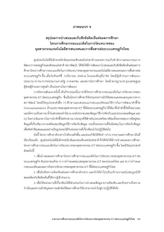 รายงานการศึกษากรอบแนวคิดในการวัดบทบาทของอุตสาหกรรม ICT ตอระบบเศรษฐกิจไทย 163
ภาคผนวก จ
สรุปผลการนําเสนอและรับฟงขอคิดเห็นตอผลการศึกษา
โครงการศึกษากรอบแนวคิดในการวัดบทบาทของ
อุตสาหกรรมเทคโนโลยีสารสนเทศและการสื่อสารตอระบบเศรษฐกิจไทย
ศูนยเทคโนโลยีอิเล็กทรอนิกสและคอมพิวเตอรแหงชาติ (เนคเทค) รวมกับสํานักงานคณะกรรมการ
พัฒนาการเศรษฐกิจและสังคมแหงชาติ (สภาพัฒน) ไดจัดใหมีการสัมมนานําเสนอและรับฟงขอคิดเห็นตอผลการ
ศึกษาโครงการศึกษากรอบแนวคิดในการวัดบทบาทของอุตสาหกรรมเทคโนโลยีสารสนเทศและการสื่อสารตอ
ระบบเศรษฐกิจ ขึ้น เมื่อวันจันทรที่ 14 มีนาคม 2548 ณ โรงแรมเซ็นจูรี่ปารค โดยมีผูเขารวมการสัมมนา
ประมาณ 47 คน จากหนวยงานภาครัฐ ภาคเอกชน และสถาบันการศึกษา โดยมี ดร.ชฎามาศ ธุวะเศรษฐกุล
ผูชวยผูอํานวยการศูนยฯ เปนประธานในการสัมมนา
การจัดงานสัมมนาครั้งนี้ เปนกิจกรรมหนึ่งภายใตโครงการศึกษากรอบแนวคิดในการวัดบทบาทของ
อุตสาหกรรม ICT ตอระบบเศรษฐกิจ ซึ่งเปนโครงการศึกษาวิจัยรวมระหวางนักวิจัยของเนคเทคและบุคลากรจาก
สภาพัฒน โดยมีวัตถุประสงคเพื่อ (1) ศึกษาและเสนอแนะกรอบแนวคิดและวิธีการในการพัฒนาตัวชี้วัด
(Conceptualization) ดานบทบาทของอุตสาหกรรม ICT ที่มีตอระบบเศรษฐกิจ ใหไดมาซึ่งทําตัวชี้วัดที่เหมาะสม
และมีความเปนสากล ทั้งในสวนของคํานิยาม องคประกอบของขอมูล วิธีการจัดเก็บและประมวลผลขอมูล และ
(2) วิเคราะหแนวทางในการนําตัวชี้วัดดังกลาวมาประยุกตใชสําหรับประเทศไทย พรอมทั้งตรวจสอบการมีอยูของ
ขอมูลที่เกี่ยวของ ความพรอมของขอมูล/วิธีการจัดเก็บขอมูล รวมทั้งหนวยงานที่รับผิดชอบในการจัดเก็บขอมูล
เพื่อจัดทําขอเสนอแนะอยางเปนรูปธรรมใหกับหนวยงานที่เกี่ยวของนําไปปฏิบัติตอไป
บัดนี้ โครงการศึกษาดังกลาวใกลจะเสร็จสิ้น และคณะวิจัยไดจัดทํา (ราง) รายงานผลการศึกษาเปนที่
เรียบรอยแลว ศูนยเทคโนโลยีอิเล็กทรอนิกสและคอมพิวเตอรแหงชาติ จึงไดจัดใหมีการนําเสนอผลการศึกษา
โครงการศึกษากรอบแนวคิดในการวัดบทบาทของอุตสาหกรรม ICT ตอระบบเศรษฐกิจ ขึ้น โดยมีวัตถุประสงค
ดังตอไปนี้
1. เพื่อนําเสนอผลการศึกษาโครงการศึกษากรอบแนวคิดในการวัดบทบาทของอุตสาหกรรม ICT ตอ
ระบบเศรษฐกิจ อันประกอบดวย ก) การกําหนดขอบเขตอุตสาหกรรม ICT ของประเทศไทย และ ข) การกําหนด
กรอบแนวคิดและผลการวิเคราะหบทบาทของอุตสาหกรรม ICT ที่มีตอระบบเศรษฐกิจไทย
2. เพื่อรับฟงความคิดเห็นตอผลการศึกษาดังกลาว และจักไดนําไปปรับแกรายงานฉบับสมบูรณให
สอดคลองกับขอคิดเห็นที่ไดจากผูเขารวมงาน
3. เพื่อใหหนวยงานที่เกี่ยวของไดมีสวนรวมในการนําเสนอขอมูล ความคิดเห็น และรับทราบถึงความ
จําเปนและความสําคัญของการผลักดันใหผลการศึกษาวิจัย สามารถนําไปสูการปฏิบัติไดจริง
 