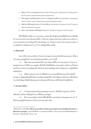 2 ศูนยเทคโนโลยีอิเล็กทรอนิกสและคอมพิวเตอรแหงชาติ
3. สัดสวนการจางงานของอุตสาหกรรม ICT ตอการจางงานรวม (Contribution of employment in
the ICT sector to total business sector employment)
4. สัดสวนมูลคาผลผลิตของอุตสาหกรรม ICT ตอมูลคาผลผลิตรวม (Contribution of production
value in the ICT sector to total business sector production value)
5. สัดสวนรายไดของอุตสาหกรรม ICT ตอรายไดรวม (Contribution of revenue in the ICT sector to
total business sector revenue)
6. อัตราการขยายตัวของรายไดในอุตสาหกรรม ICT (Growth of revenue in the ICT sector)
ทั้งนี้ ตัวชี้วัดทั้ง 6 ตัวที่มาจากการตกลงของ e-ASEAN นั้น เปนเพียงแตระบุตัวชี้วัดที่ควรนํามาใชยังมิได
มีการตกลงรวมกันในรายละเอียดของตัวชี้วัด ทําใหขาดความชัดเจนในดานนิยามหรือกรอบแนวคิดในการ
ประมวลผลองคประกอบของขอมูล วิธีการจัดเก็บขอมูล ฯลฯ จึงไมสามารถนํามาวิเคราะหและประเมินภาพ
ความสัมพันธ/ความเชื่อมโยงระหวาง ICT กับภาคเศรษฐกิจไดอยางแทจริง
1.2 วัตถุประสงค
โครงการศึกษากรอบแนวคิดในการวัดบทบาทของอุตสาหกรรมเทคโนโลยีสารสนเทศและการสื่อสาร
(ICT) ตอระบบเศรษฐกิจไทย3
ประกอบดวยวัตถุประสงคหลัก 2 ประการ ดังนี้
1.2.1 เพื่อนําเสนอกรอบแนวคิดและวิธีการในการพัฒนาตัวชี้วัด (Conceptualization) ดานบทบาท
ของอุตสาหกรรม ICT ที่มีตอระบบเศรษฐกิจ เพื่อใหไดมาซึ่งตัวชี้วัดที่เหมาะสมและมีความเปนสากล ทั้งในสวน
ของคํานิยาม องคประกอบของขอมูล วิธีการจัดเก็บและประมวลผลขอมูล อันจะนําไปสูแนวทางการปฏิบัติใหเกิด
ผลเปนรูปธรรม
1.2.2 เพื่อวิเคราะหแนวทางในการนําตัวชี้วัดดังกลาวมาประยุกตใชสําหรับประเทศไทย พรอมทั้ง
ตรวจสอบการมีอยูของขอมูลที่เกี่ยวของ ความพรอมของขอมูล/วิธีการจัดเก็บขอมูล รวมทั้งหนวยงานที่รับผิดชอบ
ในการจัดเก็บขอมูล เพื่อจัดทําขอเสนอแนะอยางเปนรูปธรรมใหกับหนวยงานที่เกี่ยวของนําไปปฏิบัติตอไป
1.3 ขอบเขตการศึกษา
1.3.1 กําหนดขอบเขตและองคประกอบของอุตสาหกรรม ICT เพื่อใชเปนมาตรฐานในการจัดเก็บ/
เปรียบเทียบ และวิเคราะหขอมูลดานบทบาทที่มีตอระบบเศรษฐกิจ
1.3.2 ศึกษากรอบแนวคิดในการจัดทําตัวชี้วัดเพื่อใชในการประเมินบทบาทของอุตสาหกรรม ICT ที่
มีตอระบบเศรษฐกิจในระดับมหภาค ทั้งบทบาททางตรงและทางออม
3
ชื่อเดิมของโครงการ คือ “โครงการศึกษากรอบแนวคิดในการวัดผลกระทบของอุตสาหกรรมเทคโนโลยีสารสนเทศและการ
สื่อสารตอระบบเศรษฐกิจ” แตปรับเปลี่ยนชื่อโครงการตามขอเสนอแนะที่ไดจากการจัดงานนําเสนอและรับฟงขอคิดเห็นตอผลการ
ศึกษาโครงการ เมื่อวันจันทรที่ 14 มีนาคม 2548
 