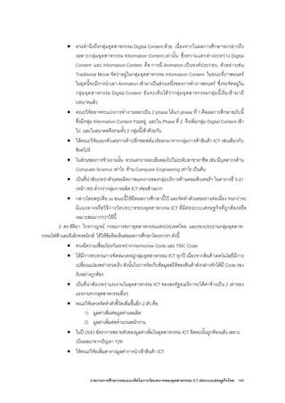 รายงานการศึกษากรอบแนวคิดในการวัดบทบาทของอุตสาหกรรม ICT ตอระบบเศรษฐกิจไทย 165
• ควรคํานึงถึงกลุมอุตสาหกรรม Digital Content ดวย เนื่องจากในผลการศึกษาจะกลาวถึง
เฉพาะกลุมอุตสาหกรรม Information Content เทานั้น ซึ่งความแตกตางระหวาง Digital
Content และ Information Content คือ การมี Animation เปนองคประกอบ ตัวอยางเชน
Traditional Movie จัดวาอยูในกลุมอุตสาหกรรม Information Content ในขณะที่ภาพยนตร
ในยุคนี้จะมีการนําเอา Animation เขามาเปนสวนหนึ่งของการทําภาพยนตร ซึ่งจะจัดอยูใน
กลุมอุตสาหกรรม Digital Content อันจะเห็นไดวากลุมอุตสาหกรรมกลุมนี้เริ่มเขามามี
บทบาทแลว
• คณะวิจัยอาจจะแบงการทํางานออกเปน 2 phase ไดแก phase ที่ 1 คือผลการศึกษาฉบับนี้
ซึ่งมีกลุม Information Content รวมอยู และใน Phase ที่ 2 จึงเพิ่มกลุม Digital Content เขา
ไป และในอนาคตจึงรวมทั้ง 2 กลุมนี้เขาดวยกัน
• ใหคณะวิจัยแยกตัวเลขการคาปลีกซอฟตแวรออกมาจากกลุมการคาสินคา ICT เชนเดียวกับ
สิงคโปร
• ในสวนของการจางงานนั้น ควรแตกรายละเอียดลงไปในระดับสาขาอาชีพ เชน มีบุคลากรดาน
Computer Science เทาไร ดาน Computer Engineering เทาไร เปนตน
• เปนที่นาสังเกตวาตัวเลขผลิตภาพแรงงานของกลุมบริการดานคอมพิวเตอรฯ ในตารางที่ 5-21
(หนา 99) ต่ํากวากลุมการผลิต ICT คอนขางมาก
• กลาวโดยสรุปคือ ณ ขณะนี้ใหยึดผลการศึกษานี้ไว และจัดทําตัวเลขอยางตอเนื่อง จนกวาจะ
มีแนวทางหรือวิธีการวัดบทบาทของอุตสาหกรรม ICT ที่มีตอระบบเศรษฐกิจที่ถูกตองหรือ
เหมาะสมมากกวาวิธีนี้
2. ดร.ขัติยา ไกรกาญจน กรรมการสภาอุตสาหกรรมแหงประเทศไทย และรองประธานกลุมอุตสาห-
กรรมไฟฟาและอิเล็กทรอนิกส ไดใหขอคิดเห็นตอผลการศึกษาโครงการฯ ดังนี้
• ควรมีความเชื่อมโยงกันระหวาง Harmonise Code และ TSIC Code
• ใหมีการทบทวนการจัดหมวดหมูกลุมอุตสาหกรรม ICT ทุกป เนื่องจากสินคาเทคโนโลยีมีการ
เปลี่ยนแปลงอยางรวดเร็ว ดังนั้นในการจัดเก็บขอมูลสถิติของสินคาดังกลาวจักไดมี Code รอง
รับอยางถูกตอง
• เปนที่นาสังเกตวาแรงงานในอุตสาหกรรม ICT ของสหรัฐอเมริกาจะไดคาจางเปน 2 เทาของ
แรงงานจากอุตสาหกรรมอื่นๆ
• คณะวิจัยควรจัดทําตัวชี้วัดเพิ่มขึ้นอีก 2 ตัว คือ
1) มูลคาเพิ่มตอมูลคาผลผลิต
2) มูลคาเพิ่มตอจํานวนพนักงาน
• ในป 2543 อัตราการขยายตัวของมูลคาเพิ่มในอุตสาหกรรม ICT ติดลบนั้นถูกตองแลว เพราะ
เปนผลมาจากปญหา Y2K
• ใหคณะวิจัยเพิ่มตารางมูลคาการนําเขาสินคา ICT
 