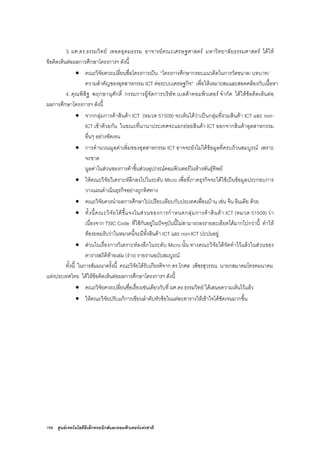 166 ศูนยเทคโนโลยีอิเล็กทรอนิกสและคอมพิวเตอรแหงชาติ
3. ผศ.ดร.ธรรมวิทย เทอดอุดมธรรม อาจารยคณะเศรษฐศาสตร มหาวิทยาลัยธรรมศาสตร ไดให
ขอคิดเห็นตอผลการศึกษาโครงการฯ ดังนี้
• คณะวิจัยควรเปลี่ยนชื่อโครงการเปน “โครงการศึกษากรอบแนวคิดในการวัดขนาด/ บทบาท/
ความสําคัญของอุตสาหกรรม ICT ตอระบบเศรษฐกิจ” เพื่อใหเหมาะสมและสอดคลองกับเนื้อหา
4. คุณพิสิฐ พฤกษานุศักดิ์ กรรมการผูจัดการบริษัท เบลตาคอมพิวเตอร จํากัด ไดใหขอคิดเห็นตอ
ผลการศึกษาโครงการฯ ดังนี้
• จากกลุมการคาสินคา ICT (หมวด 51509) จะเห็นไดวาเปนกลุมที่รวมสินคา ICT และ non-
ICT เขาดวยกัน ในขณะที่นานาประเทศจะแยกยอยสินคา ICT ออกจากสินคาอุตสาหกรรม
อื่นๆ อยางชัดเจน
• การคํานวณมูลคาเพิ่มของอุตสาหกรรม ICT อาจจะยังไมไดขอมูลที่ครบถวนสมบูรณ เพราะ
จะขาด
มูลคาในสวนของการคาชิ้นสวนอุปกรณคอมพิวเตอรในหางพันธุทิพย
• ใหคณะวิจัยวิเคราะหลึกลงไปในระดับ Micro เพื่อที่ภาคธุรกิจจะไดใชเปนขอมูลประกอบการ
วางแผนดําเนินธุรกิจอยางถูกทิศทาง
• คณะวิจัยควรนําผลการศึกษาไปเปรียบเทียบกับประเทศเพื่อนบาน เชน จีน อินเดีย ดวย
• ทั้งนี้คณะวิจัยไดชี้แจงในสวนของการกําหนดกลุมการคาสินคา ICT (หมวด 51509) วา
เนื่องจาก TSIC Code ที่ใชกันอยูในปจจุบันนี้ไมสามารถลงรายละเอียดไดมากไปกวานี้ ทําให
ตองยอมรับวาในหมวดนี้จะมีทั้งสินคา ICT และ non-ICT ปะปนอยู
• สวนในเรื่องการวิเคราะหลงลึกในระดับ Micro นั้น ทางคณะวิจัยไดจัดทําไวแลวในสวนของ
ตารางสถิติทายเลม (ราง) รายงานฉบับสมบูรณ
ทั้งนี้ ในการสัมมนาครั้งนี้ คณะวิจัยไดรับเกียรติจาก ดร.โกศล เพ็ชรสุวรรณ นายกสมาคมโทรคมนาคม
แหงประเทศไทย ไดใหขอคิดเห็นตอผลการศึกษาโครงการฯ ดังนี้
• คณะวิจัยควรเปลี่ยนชื่อเรื่องเชนเดียวกับที่ ผศ.ดร.ธรรมวิทย ไดเสนอความเห็นไวแลว
• ใหคณะวิจัยปรับแกการเขียนลําดับหัวขอในแตละตารางใหเขาใจไดชัดเจนมากขึ้น
 