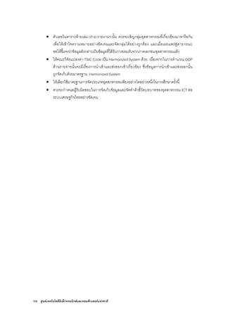 168 ศูนยเทคโนโลยีอิเล็กทรอนิกสและคอมพิวเตอรแหงชาติ
• ตัวเลขในตารางทายเลม (ราง) รายงานฯ นั้น ควรจะเชิญกลุมอุตสาหกรรมที่เกี่ยวของมาหารือกัน
เพื่อใหเขาใจความหมายอยางชัดเจนและจัดกลุมไดอยางถูกตอง และเมื่อเผยแพรสูสาธารณะ
ขอใหชี้แจงวาขอมูลดังกลาวเปนขอมูลที่ไดรับการยอมรับจากภาคเอกชน/อุตสาหกรรมแลว
• ใหคณะวิจัยแปลงคา TSIC Code เปน Harmonized System ดวย เนื่องจากในการคํานวณ GDP
ดานรายจายนั้นจะมีเรื่องการนําเขาและสงออกเขาเกี่ยวของ ซึ่งขอมูลการนําเขาและสงออกนั้น
ถูกจัดเก็บดวยมาตรฐาน Harmonized System
• ใหเลือกใชมาตรฐานการจัดประเภทอุตสาหกรรมเพียงอยางใดอยางหนึ่งในการศึกษาครั้งนี้
• ควรจะกําหนดผูรับผิดชอบในการจัดเก็บขอมูลและจัดทําตัวชี้วัดบทบาทของอุตสาหกรรม ICT ตอ
ระบบเศรษฐกิจไทยอยางชัดเจน
 