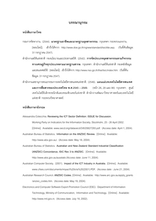 บรรณานุกรม
หนังสือภาษาไทย
กรมการจัดหางาน. (2544). มาตรฐานอาชีพและมาตรฐานอุตสาหกรรม. กรุงเทพฯ: กระทรวงแรงงาน.
[ออนไลน]. เขาถึงไดจาก: http://www.doe.go.th/vgnew/standard/tsictitle.asp. (วันที่คนขอมูล:
31 กรกฎาคม 2547).
สํานักงานสถิติแหงชาติ กองนโยบายและประสานสถิติ. (2542). การจัดประเภทอุตสาหกรรมตามกิจกรรม
ทางเศรษฐกิจทุกประเภทตามมาตรฐานสากล. กรุงเทพฯ : สํานักงานสถิติแหงชาติ กองคลังขอมูล
และสนเทศสถิติ. [ออนไลน]. เขาถึงไดจาก: http://www.nso.go.th/thai/tsic/index.htm. (วันที่คน
ขอมูล: 31 กรกฎาคม 2547).
สํานักงานเลขานุการคณะกรรมการเทคโนโลยีสารสนเทศแหงชาติ. (2546). แผนแมบทเทคโนโลยีสารสนเทศ
และการสื่อสารของประเทศไทย พ.ศ.2545 – 2549. (หนา 26, 28 และ 86) กรุงเทพฯ: ศูนย
เทคโนโลยีอิเล็กทรอนิกสและคอมพิวเตอรแหงชาติ สํานักงานพัฒนาวิทยาศาสตรและเทคโนโลยี
แหงชาติ กระทรวงวิทยาศาสตร.
หนังสือภาษาอังกฤษ
Alessandra Colecchia. Reviewing the ICT Sector Definition: ISSUE for Discussion.
Working Party on Indicators for the Information Society, Stockholm, 25 - 26 April 2002.
[Online]. Available: www.oecd.org/dataoecd/3/8/20627293.pdf. (Access date: April 1, 2004).
Australian Bureau of Statistics. Information on the ANZSIC Review. [Online]. Available:
http://www.abs.gov.au/. (Access date: May 18, 2004).
Australian Bureau of Statistics. Australian and New Zealand Standard Industrial Classification
(ANZSIC) Concordance, ISIC Rev 3 to ANZSIC. [Online]. Available:
http://www.abs.gov.au/ausstats (Access date: June 11, 2004).
Australian Computer Society. (2001). Impact of the ICT Industry in Australia. [Online]. Available:
www.cfses.com/documents/impact%20icts%20(2001).PDF. (Access date : June 21, 2004).
Australian Research Council. ANZSIC Codes. [Online]. Available: http://www.arc.gov.au/apply_grants
/anzsic_codes.htm. (Access date: May 18, 2004).
Electronics and Computer Software Export Promotion Council (ESC). Department of Information
Technology, Ministry of Communication, Information and Technology. [Online]. Available:
http://www.mit.gov.in. (Access date: July 19, 2002).
 