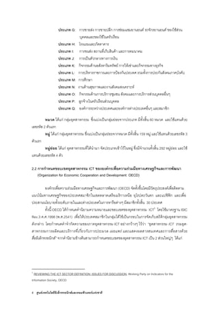 6 ศูนยเทคโนโลยีอิเล็กทรอนิกสและคอมพิวเตอรแหงชาติ
ประเภท G: การขายสง การขายปลีก การซอมแซมยานยนต รถจักรยานยนต ของใชสวน
บุคคลและของใชในครัวเรือน
ประเภท H: โรงแรมและภัตตาคาร
ประเภท I: การขนสง สถานที่เก็บสินคา และการคมนาคม
ประเภท J: การเปนตัวกลางทางการเงิน
ประเภท K: กิจกรรมดานอสังหาริมทรัพย การใหเชาและกิจกรรมทางธุรกิจ
ประเภท L: การบริหารราชการและการปองกันประเทศ รวมทั้งการประกันสังคมภาคบังคับ
ประเภท M: การศึกษา
ประเภท N: งานดานสุขภาพและงานสังคมสงเคราะห
ประเภท O: กิจกรรมดานการบริการชุมชน สังคมและการบริการสวนบุคคลอื่นๆ
ประเภท P: ลูกจางในครัวเรือนสวนบุคคล
ประเภท Q: องคการระหวางประเทศและองคการตางประเทศอื่นๆ และสมาชิก
หมวด ไดแก กลุมอุตสาหกรรม ซึ่งแบงเปนกลุมยอยจากประเภท มีทั้งสิ้น 60 หมวด และใชแทนดวย
เลขรหัส 2 ตัวแรก
หมู ไดแก กลุมอุตสาหกรรม ซึ่งแบงเปนกลุมยอยจากหมวด มีทั้งสิ้น 159 หมู และใชแทนดวยเลขรหัส 3
ตัวแรก
หมูยอย ไดแก อุตสาหกรรมที่ไดนํามา จัดประเภทเขาไวในหมู ซึ่งมีจํานวนทั้งสิ้น 292 หมูยอย และใช
แทนดวยเลขรหัส 4 ตัว
2.2 การกําหนดขอบเขตอุตสาหกรรม ICT ขององคกรเพื่อความรวมมือทางเศรษฐกิจและการพัฒนา
(Organization for Economic Cooperation and Development: OECD)
องคกรเพื่อความรวมมือทางเศรษฐกิจและการพัฒนา (OECD) จัดตั้งขึ้นโดยมีวัตถุประสงคเพื่อติดตาม
แนวโนมทางเศรษฐกิจของประเทศสมาชิกในเขตตลาดเสรีอเมริกาเหนือ ยุโรปตะวันตก และแปซิฟก และเพื่อ
ประสานนโยบายทั้งระดับภายในและตางประเทศในการหารือตางๆ มีสมาชิกทั้งสิ้น 30 ประเทศ
ทั้งนี้ OECD ไดกําหนดคํานิยามความหมายและขอบเขตของอุตสาหกรรม ICT5
โดยใชมาตรฐาน ISIC
Rev.3 ค.ศ.1998 (พ.ศ.2541) เพื่อใหประเทศสมาชิกในกลุมไดใชเปนกรอบในการจัดเก็บสถิติกลุมอุตสาหกรรม
ดังกลาว โดยกําหนดคําจํากัดความของภาคอุตสาหกรรม ICT อยางกวางๆ ไววา “อุตสาหกรรม ICT รวมอุต-
สาหกรรมการผลิตและบริการที่เกี่ยวกับการประมวล เผยแพร และแสดงผลสารสนเทศและการสื่อสารดวย
สื่ออิเล็กทรอนิกส” จากคํานิยามขางตนสามารถกําหนดขอบเขตของอุตสาหกรรม ICT เปน 2 สวนใหญๆ ไดแก
5
REVIEWING THE ICT SECTOR DEFINITION: ISSUES FOR DISCUSSION, Working Party on Indicators for the
Information Society, OECD
 