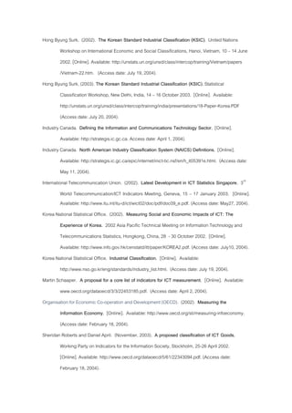 Hong Byung Surk. (2002). The Korean Standard Industrial Classification (KSIC). United Nations
Workshop on International Economic and Social Classifications, Hanoi, Vietnam, 10 – 14 June
2002. [Online]. Available: http://unstats.un.org/unsd/class/intercop/training/Vietnam/papers
/Vietnam-22.htm. (Access date: July 19, 2004).
Hong Byung Surk. (2003). The Korean Standard Industrial Classification (KSIC). Statistical
Classification Workshop, New Delhi, India, 14 – 16 October 2003. [Online]. Available:
http://unstats.un.org/unsd/class/intercop/training/india/presentations/18-Paper-Korea.PDF
(Access date: July 20, 2004).
Industry Canada. Defining the Information and Communications Technology Sector. [Online].
Available: http://strategis.ic.gc.ca. Access date: April 1, 2004).
Industry Canada. North American Industry Classification System (NAICS) Definitions. [Online].
Available: http://strategis.ic.gc.ca/epic/internet/inict-tic.nsf/en/h_it05391e.html. (Access date:
May 11, 2004).
International Telecommunication Union. (2002). Latest Development in ICT Statistics Singapore. 3rd
World Telecommunication/ICT Indicators Meeting, Geneva, 15 – 17 January 2003. [Online].
Available: http://www.itu.int/itu-d/ict/wict02/doc/pdf/doc09_e.pdf. (Access date: May27, 2004).
Korea National Statistical Office. (2002). Measuring Social and Economic Impacts of ICT: The
Experience of Korea. 2002 Asia Pacific Technical Meeting on Information Technology and
Telecommunications Statistics, Hongkong, China, 28 - 30 October 2002. [Online].
Available: http://www.info.gov.hk/censtatd/itt/paper/KOREA2.pdf. (Access date: July10, 2004).
Korea National Statistical Office. Industrial Classification. [Online]. Available:
http://www.nso.go.kr/eng/standards/industry_list.html. (Access date: July 19, 2004).
Martin Schaaper. A proposal for a core list of indicators for ICT measurement. [Online]. Available:
www.oecd.org/dataoecd/3/3/22453185.pdf. (Access date: April 2, 2004).
Organisation for Economic Co-operation and Development (OECD). (2002). Measuring the
Information Economy. [Online]. Available: http://www.oecd.org/sti/measuring-infoeconomy.
(Access date: February 18, 2004).
Sheridan Roberts and Daniel April. (November, 2003). A proposed classification of ICT Goods.
Working Party on Indicators for the Information Society, Stockholm, 25-26 April 2002.
[Online]. Available: http://www.oecd.org/dataoecd/5/61/22343094.pdf. (Access date:
February 18, 2004).
 