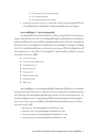รายงานการศึกษากรอบแนวคิดในการวัดบทบาทของอุตสาหกรรม ICT ตอระบบเศรษฐกิจไทย 11
2.3 TV Program, Film and Video Production
2.4 TV and Radio Networks
2.5 ICT related Education and Training
3. Ancillary ICT producers and users in industry คือ การวิเคราะหหนวยเศรษฐกิจที่เปนสวน
ประกอบที่เกี่ยวเนื่องกับการผลิตและใช ICT ในลักษณะของครัวเรือน ธุรกิจ และภาครัฐบาล
กรอบงานสถิติขอมูล ICT ของประเทศออสเตรเลีย
ระบบขอมูลสถิติในประเทศออสเตรเลียเปนระบบสถิติแบบรวมศูนยโดยมี Australian Bureau of
Statistics: ABS เปนหนวยงานกลางในการรวบรวมขอมูลสถิติเศรษฐกิจและสังคมเกือบทุกประเภทโดยมีระบบ
บัญชีประชาชาติเปนกรอบในการรวบรวมใหมีความสอดคลองและเปนระบบในการวิเคราะหภาวะเศรษฐกิจและ
สังคมสวนรวม โดยการรวบรวมขอมูลดาน ICT ที่แตเดิมเปนการรวบรวมขอมูลดาน IT และพัฒนามาเปนขอมูล
ดาน ICT ในภายหลังเปนสวนหนึ่งของระบบ ABS New Economy Statistics ที่มีการสํารวจขอมูลดานตางๆที่
เกี่ยวกับอุตสาหกรรม ICT และการใช ICT ในภาคเศรษฐกิจตางๆ แลวประมวลเปนระบบขอมูล ICT Indicators
ประกอบดวยการสํารวจตางๆ ดังนี้คือ
• ICT industry survey
• Government technology survey
• Household use of IT
• Business use of IT
• Farm use of IT
• Internet activity survey
• Innovation survey
• R&D survey
กรอบงานสถิติขอมูล ICT ของประเทศออสเตรเลียไดรับแนวคิดและนิยามเบื้องตนมาจากการประชุมของ
กลุมประเทศ OECD ในป 1998 (พ.ศ.2541) เชนกัน แตการจําแนกรายการอุตสาหกรรมการผลิตของกลุมประเทศ
OECD ใชมาตรฐาน ISIC ในขณะที่ออสเตรเลียจะใชมาตรฐาน ANZSIC ในการจําแนกประเภทอุตสาหกรรม แต
อยางไรก็ตามกลุมอุตสาหกรรม ICT โดยสวนใหญจะคลายคลึงกันและจะครอบคลุมรายการในสวนของอุตสาห-
กรรม Core ICT-Producing Industries ที่ไดวิเคราะหในหัวขอขางตน โดยแบงกลุมอุตสาหกรรม ICT ออกเปน 4
ประเภท ดังตารางที่ 2-3 ดังนี้
1. Manufacturing ประกอบดวยกลุมอุตสาหกรรมยอยจํานวน 4 กลุม
2. Wholesale Trade ประกอบดวยกลุมอุตสาหกรรมยอยจํานวน 3 กลุม
3. Telecommunications ประกอบดวยกลุมอุตสาหกรรมยอยจํานวน 1 กลุม
4. Computer Services ประกอบดวยกลุมอุตสาหกรรมยอยจํานวน 4 กลุม
 