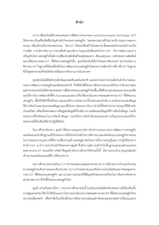 คํานํา
จากการที่เทคโนโลยีสารสนเทศและการสื่อสาร (Information and Communication Technology : ICT)
ไดกลายมาเปนเครื่องมือที่สําคัญสําหรับกิจกรรมทางเศรษฐกิจ โดยเฉพาะอยางยิ่งในภาคบริการและภาคอุต-สา
หกรรม หรือแมกระทั่งภาคเกษตรกรรม โดย ICT ไดแทรกซึมเขาไปในหลายๆ ขั้นตอนของกิจกรรมไมวาจะเปน
การผลิต การบริหารจัดการ การขายสินคาและบริการ จนดูจะเปนที่ยอมรับกันวา ICT กับการพัฒนาและการ
เจริญเติบโตทางเศรษฐกิจนั้นมีความเชื่อมโยง/สัมพันธกันอยูพอสมควร เพียงแตรูปแบบ ระดับของความสัมพันธ
และ/หรือบทบาทของ ICT ที่มีตอภาคเศรษฐกิจนั้น ดูจะยังไมเปนที่เขาใจกันอยางชัดเจนนัก ไมวาจะเปนการ
พิจารณา ICT ในฐานะที่เปนเครื่องมือในการพัฒนาระบบเศรษฐกิจในสาขาการผลิต/บริการอื่น หรือ ICT ในฐานะ
ที่เปนอุตสาหกรรมที่กอใหเกิดรายไดและการจางงานภายในประเทศ
ศูนยเทคโนโลยีอิเล็กทรอนิกสและคอมพิวเตอรแหงชาติ (เนคเทค) โดยความรวมมือกับสํานักงานคณะ-
กรรมการพัฒนาการเศรษฐกิจและสังคมแหงชาติ จึงไดจัดใหมีโครงการศึกษากรอบแนวคิดในการวัดบทบาทของ
อุตสาหกรรมเทคโนโลยีสารสนเทศและการสื่อสารตอระบบเศรษฐกิจไทยขึ้น เพื่อศึกษาและเสนอแนะกรอบแนวคิด
และวิธีการในการพัฒนาตัวชี้วัด (Conceptualization) ที่จะใชประเมินบทบาทของอุตสาหกรรม ICT ที่มีตอระบบ
เศรษฐกิจ เพื่อใหไดตัวชี้วัดที่เหมาะสมและมีความเปนสากล ทั้งในสวนของคํานิยาม องคประกอบของขอมูล
วิธีการจัดเก็บและประมวลผลขอมูล และเพื่อวิเคราะหแนวทางในการนําตัวชี้วัดดังกลาวมาประยุกตใชสําหรับ
ประเทศไทย พรอมทั้งตรวจสอบการมีอยูของขอมูลที่เกี่ยวของ ความพรอมของขอมูล/วิธีการจัดเก็บขอมูล รวมทั้ง
หนวยงานที่รับผิดชอบในการจัดเก็บขอมูล รวมไปถึงการจัดทําขอเสนอแนะอยางเปนรูปธรรมเสนอใหกับ
หนวยงานที่เกี่ยวของไดนําไปปฏิบัติตอไป
ในการศึกษาดังกลาว ศูนยฯ ไดรับความอนุเคราะหจากสํานักงานคณะกรรมการพัฒนาการเศรษฐกิจ
และสังคมแหงชาติในฐานะที่เปนหนวยงานที่เปนกลไกหลักในการพิจารณาและผลักดันระบบเศรษฐกิจภาพรวม
ในการมอบหมายบุคลากรที่มีความเชี่ยวชาญดานเศรษฐศาสตรมหภาคทั้งภาคทฤษฎีและการปฏิบัติของทาง
สํานักงานฯ มาทํางานรวมกับนักวิจัยของทางศูนยฯ ซึ่งมีความรูความเขาใจในพื้นฐานและคุณลักษณะของ
อุตสาหกรรม ICT สงผลใหการจัดทําขอมูลสําหรับงานศึกษาวิจัยในครั้งนี้ มีความครบถวน สมบูรณสมดัง
เปาหมายและวัตถุประสงคที่วางไวทุกประการ
ผลการศึกษาประกอบดวย (1) การกําหนดขอบเขตอุตสาหกรรม ICT ภายใตกรอบการจําแนกกิจกรรม
ทางเศรษฐกิจระดับสากลและระดับประเทศ (2) การกําหนดกรอบแนวคิดในการประเมินวัดบทบาทของอุตสาห-
กรรม ICT ที่มีตอระบบเศรษฐกิจ และ (3) ผลการประยุกตใชขอมูลจริงของประเทศไทยในการวิเคราะหบทบาท
ดังกลาวของ ICT ที่เกิดขึ้นในระบบเศรษฐกิจไทย
ศูนยฯ หวังเปนอยางยิ่งวา รายงานการศึกษาฉบับนี้ จะเปนประโยชนสําหรับหนวยงานที่เกี่ยวของทั้ง
ภาครัฐและเอกชน ไดนําไปใชเปนแนวทางในการประเมินบทบาทของอุตสาหกรรม ICT ที่มีตอระบบเศรษฐกิจไทย
อยางตอเนื่องตอไป เพื่อจักไดเปนเครื่องมือในการติดตามประเมินผลสําเร็จของยุทธศาสตรภายใตแผนแมบท
 