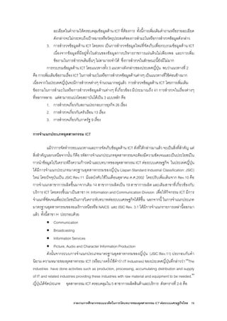 รายงานการศึกษากรอบแนวคิดในการวัดบทบาทของอุตสาหกรรม ICT ตอระบบเศรษฐกิจไทย 19
ละเอียดในคําถามใหครอบคลุมขอมูลดาน ICT ที่ตองการ ทั้งนี้การเพิ่มเติมคําถามหรือรายละเอียด
ดังกลาวจะไมกระทบถึงเปาหมายหรือวัตถุประสงคของการสํามะโนหรือการสํารวจขอมูลดังกลาว
3. การสํารวจขอมูลดาน ICT โดยตรง เปนการสํารวจขอมูลใหมที่จัดเก็บเพื่อรวบรวมขอมูลดาน ICT
เนื่องจากขอมูลที่มีอยูทั้งในสวนของขอมูลการบริหารราชการแผนดินไมเพียงพอ และการเพิ่ม
ขอถามในการสํารวจเดิมอื่นๆ ไมสามารถทําได ซึ่งการสํารวจในลักษณะนี้ยังมีไมมาก
การรวบรวมขอมูลดาน ICT โดยแนวทางทั้ง 3 แนวทางดังกลาวของประเทศญี่ปุน พบวาแนวทางที่ 2
คือ การเพิ่มเติมขอถามเรื่อง ICT ในการสํามะโนหรือการสํารวจขอมูลดานตางๆ เปนแนวทางที่ใชคอนขางมาก
เนื่องจากในประเทศญี่ปุนจะมีการสํารวจตางๆ จํานวนมากอยูแลว การสํารวจขอมูลดาน ICT โดยการเพิ่มเติม
ขอถามในการสํามะโนหรือการสํารวจขอมูลดานตางๆ ที่เกี่ยวของ มีประมาณถึง 41 การสํารวจในเรื่องตางๆ
ที่หลากหลาย แตสามารถแบงโดยสถาบันไดเปน 3 แบบหลัก คือ
1. การสํารวจเกี่ยวกับสถานประกอบการธุรกิจ 26 เรื่อง
2. การสํารวจเกี่ยวกับครัวเรือน 13 เรื่อง
3. การสํารวจเกี่ยวกับภาครัฐ 9 เรื่อง
การจําแนกประเภทอุตสาหกรรม ICT
แมวาการจัดทํากรอบแนวทางและการจัดเก็บขอมูลดาน ICT ดังที่ไดกลาวมาแลว จะเปนสิ่งที่สําคัญ แต
สิ่งสําคัญนอกเหนือจากนั้น ก็คือ รหัสการจําแนกประเภทอุตสาหกรรมจะตองมีความชัดเจนและเปนประโยชนใน
การนําขอมูลไปวิเคราะหถึงความกาวหนาและบทบาทของอุตสาหกรรม ICT ตอระบบเศรษฐกิจ ในประเทศญี่ปุน
ไดมีการจําแนกประเภทมาตรฐานอุตสาหกรรมของญี่ปุน (Japan Standard Industrial Classification: JSIC)
ใหม โดยปจจุบันเปน JSIC Rev.11 มีผลบังคับใชในเดือนตุลาคม ค.ศ.2002 โดยปรับเพิ่มเติมจาก Rev.10 คือ
การจําแนกสาขาการผลิตขึ้นมาจากเดิม 14 สาขาการผลิตเปน 19 สาขาการผลิต และเติมสาขาที่เกี่ยวของกับ
บริการ ICT โดยตรงขึ้นมาเปนสาขา H: Information and Communication Division เพื่อใหกิจกรรม ICT มีการ
จําแนกที่ชัดเจนเพื่อประโยชนในการวิเคราะหบทบาทตอระบบเศรษฐกิจไดดีขึ้น นอกจากนี้ ในการจําแนกประเภท
มาตรฐานอุตสาหกรรมของอเมริกาเหนือหรือ NAICS และ ISIC Rev. 3.1 ไดมีการจําแนกรายการเหลานี้ออกมา
แลว ทั้งนี้สาขา H ประกอบดวย
• Communication
• Broadcasting
• Information Services
• Picture, Audio and Character Information Production
ดังนั้นจากระบบการจําแนกประเภทมาตรฐานอุตสาหกรรมของญี่ปุน (JSIC Rev.11) ประกอบกับคํา
นิยาม ความหมายของอุตสาหกรรม ICT (หรือบางครั้งใชคําวา IT Industries) ของประเทศญี่ปุนที่กลาววา “The
industries have done activities such as production, processing, accumulating distribution and supply
of IT and related industries providing these industries with raw material and equipment to be needed.”
ญี่ปุนไดจัดประเภท อุตสาหกรรม ICT ครอบคลุมใน 5 สาขาการผลิตสินคาและบริการ ดังตารางที่ 2-6 คือ
 