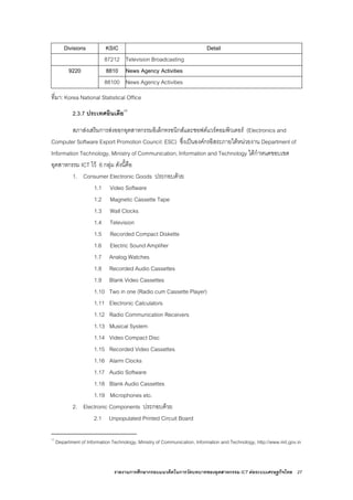 รายงานการศึกษากรอบแนวคิดในการวัดบทบาทของอุตสาหกรรม ICT ตอระบบเศรษฐกิจไทย 27
Divisions KSIC Detail
87212 Television Broadcasting
9220 8810 News Agency Activities
88100 News Agency Activities
ที่มา: Korea National Statistical Office
2.3.7 ประเทศอินเดีย17
สภาสงเสริมการสงออกอุตสาหกรรมอิเล็กทรอนิกสและซอฟตแวรคอมพิวเตอร (Electronics and
Computer Software Export Promotion Council: ESC) ซึ่งเปนองคกรอิสระภายใตหนวยงาน Department of
Information Technology, Ministry of Communication, Information and Technology ไดกําหนดขอบเขต
อุตสาหกรรม ICT ไว 6 กลุม ดังนี้คือ
1. Consumer Electronic Goods ประกอบดวย
1.1 Video Software
1.2 Magnetic Cassette Tape
1.3 Wall Clocks
1.4 Television
1.5 Recorded Compact Diskette
1.6 Electric Sound Amplifier
1.7 Analog Watches
1.8 Recorded Audio Cassettes
1.9 Blank Video Cassettes
1.10 Two in one (Radio cum Cassette Player)
1.11 Electronic Calculators
1.12 Radio Communication Receivers
1.13 Musical System
1.14 Video Compact Disc
1.15 Recorded Video Cassettes
1.16 Alarm Clocks
1.17 Audio Software
1.18 Blank Audio Cassettes
1.19 Microphones etc.
2. Electronic Components ประกอบดวย
2.1 Unpopulated Printed Circuit Board
17
Department of Information Technology, Ministry of Communication, Information and Technology, http://www.mit.gov.in
 