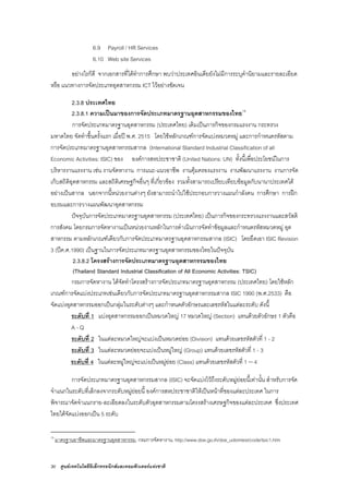 30 ศูนยเทคโนโลยีอิเล็กทรอนิกสและคอมพิวเตอรแหงชาติ
6.9 Payroll / HR Services
6.10 Web site Services
อยางไรก็ดี จากเอกสารที่ไดทําการศึกษา พบวาประเทศอินเดียยังไมมีการระบุคํานิยามและรายละเอียด
หรือ แนวทางการจัดประเภทอุตสาหกรรม ICT ไวอยางชัดเจน
2.3.8 ประเทศไทย
2.3.8.1 ความเปนมาของการจัดประเภทมาตรฐานอุตสาหกรรมของไทย18
การจัดประเภทมาตรฐานอุตสาหกรรม (ประเทศไทย) เดิมเปนภารกิจของกรมแรงงาน กระทรวง
มหาดไทย จัดทําขึ้นครั้งแรก เมื่อป พ.ศ. 2515 โดยใชหลักเกณฑการจัดแบงหมวดหมู และการกําหนดรหัสตาม
การจัดประเภทมาตรฐานอุตสาหกรรมสากล (International Standard Industrial Classification of all
Economic Activities: ISIC) ของ องคการสหประชาชาติ (United Nations: UN) ทั้งนี้เพื่อประโยชนในการ
บริหารงานแรงงาน เชน งานจัดหางาน การแนะ-แนวอาชีพ งานคุมครองแรงงาน งานพัฒนาแรงงาน งานการจัด
เก็บสถิติอุตสาหกรรม และสถิติเศรษฐกิจอื่นๆ ที่เกี่ยวของ รวมทั้งสามารถเปรียบเทียบขอมูลกับนานาประเทศได
อยางเปนสากล นอกจากนี้หนวยงานตางๆ ยังสามารถนําไปใชประกอบการวางแผนกําลังคน การศึกษา การฝก
อบรมและการวางแผนพัฒนาอุตสาหกรรม
ปจจุบันการจัดประเภทมาตรฐานอุตสาหกรรม (ประเทศไทย) เปนภารกิจของกระทรวงแรงงานและสวัสดิ
การสังคม โดยกรมการจัดหางานเปนหนวยงานหลักในการดําเนินการจัดทําขอมูลและกําหนดรหัสหมวดหมู อุต
สาหกรรม ตามหลักเกณฑเดียวกับการจัดประเภทมาตรฐานอุตสาหกรรมสากล (ISIC) โดยยึดเอา ISIC Revision
3 (ปค.ศ.1990) เปนฐานในการจัดประเภทมาตรฐานอุตสาหกรรมของไทยในปจจุบัน
2.3.8.2 โครงสรางการจัดประเภทมาตรฐานอุตสาหกรรมของไทย
(Thailand Standard Industrial Classification of All Economic Activities: TSIC)
กรมการจัดหางาน ไดจัดทําโครงสรางการจัดประเภทมาตรฐานอุตสาหกรรม (ประเทศไทย) โดยใชหลัก
เกณฑการจัดแบงประเภทเชนเดียวกับการจัดประเภทมาตรฐานอุตสาหกรรมสากล ISIC 1990 (พ.ศ.2533) คือ
จัดแบงอุตสาหกรรมออกเปนกลุมในระดับตางๆ และกําหนดตัวอักษรและเลขรหัสในแตละระดับ ดังนี้
ระดับที่ 1 แบงอุตสาหกรรมออกเปนหมวดใหญ 17 หมวดใหญ (Section) แทนดวยตัวอักษร 1 ตัวคือ
A - Q
ระดับที่ 2 ในแตละหมวดใหญจะแบงเปนหมวดยอย (Division) แทนดวยเลขรหัสตัวที่ 1 - 2
ระดับที่ 3 ในแตละหมวดยอยจะแบงเปนหมูใหญ (Group) แทนดวยเลขรหัสตัวที่ 1 - 3
ระดับที่ 4 ในแตละหมูใหญจะแบงเปนหมูยอย (Class) แทนดวยเลขรหัสตัวที่ 1 – 4
การจัดประเภทมาตรฐานอุตสาหกรรมสากล (ISIC) จะจัดแบงไวถึงระดับหมูยอยนี้เทานั้น สําหรับการจัด
จําแนกในระดับที่เล็กลงจากระดับหมูยอยนี้ องคการสหประชาชาติใหเปนหนาที่ของแตละประเทศ ในการ
พิจารณาจัดจําแนกราย-ละเอียดลงในระดับตัวอุตสาหกรรมตามโครงสรางเศรษฐกิจของแตละประเทศ ซึ่งประเทศ
ไทยไดจัดแบงออกเปน 5 ระดับ
18
มาตรฐานอาชีพและมาตรฐานอุตสาหกรรม, กรมการจัดหางาน, http://www.doe.go.th/doe_udomtest/code/tsic1.htm
 