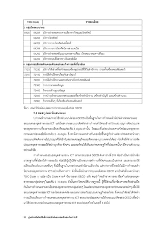 32 ศูนยเทคโนโลยีอิเล็กทรอนิกสและคอมพิวเตอรแหงชาติ
TSIC Code รายละเอียด
3. กลุมโทรคมนาคม
6420 64201 บริการถายทอดกระจายเสียงทางวิทยุและโทรทัศน
64202 บริการโทรศัพท
64203 บริการระบบโทรศัพทเคลื่อนที่
64204 บริการรายการโทรทัศนทางสายเคเบิล
64205 บริการถายทอดสัญญาณทางดาวเทียม (โทรคมนาคมดาวเทียม)
64206 บริการระบบสื่อสารทางอินเทอรเน็ต
4. กลุมการบริการดานคอมพิวเตอรและกิจกรรมที่เกี่ยวของ
7123 71230 บริการใหเชาเครื่องจักรและเครื่องอุปกรณที่ใชในสํานักงาน (รวมทั้งเครื่องคอมพิวเตอร)
7210 72100 การใหคําปรึกษาเกี่ยวกับฮารดแวร
72200 การใหคําปรึกษาและการจัดหาเกี่ยวกับซอฟตแวร
72300 การประมวลผลขอมูล
72400 กิจกรรมดานฐานขอมูล
72500 การบํารุงรักษาและการซอมแซมเครื่องจักรสํานักงาน เครื่องทําบัญชี และเครื่องคํานวณ
72900 กิจกรรมอื่นๆ ที่เกี่ยวของกับคอมพิวเตอร
ที่มา: คณะวิจัยดัดแปลงมาจากกรอบแนวคิดของ OECD
2.4 บทสรุปและขอเสนอแนะ
ประเทศจํานวนมากจะใชกรอบแนวคิดของ OECD เปนพื้นฐานในการกําหนดคํานิยามความหมายและ
ขอบเขตของอุตสาหกรรม ICT แตเนื่องจากกรอบแนวคิดดังกลาวกําหนดไวคอนขางกวางและระบุการจัดประเภท
ของอุตสาหกรรมที่ลงรายละเอียดเพียงแคระดับ 4 digits เทานั้น ในขณะที่แตละประเทศจะจัดประเภทอุตสาห-
กรรมแตกยอยลงไปในระดับ 5 - 6 digits ซึ่งจะมีความแตกตางกันออกไปขึ้นอยูกับวาแตละประเทศจะนําเอา
กรอบแนวคิดดังกลาวไปประยุกตใหเขากับสภาพเศรษฐกิจและสังคมของประเทศตนไดอยางไรเพื่อใหสามารถจัด
ประเภทอุตสาหกรรมไดอยางถูกตอง ชัดเจน และสะทอนใหเห็นสภาพเศรษฐกิจที่ประเทศนั้นๆ มีความชํานาญ
อยางแทจริง
การกําหนดขอบเขตอุตสาหกรรม ICT ตามกรอบของ OECD ดังตารางที่ 2-9 นับวาเปนการอางอิง
มาตรฐานที่ทั่วโลกใหการยอมรับ ชวยใหผูปฏิบัติงานมีกรอบการทํางานที่ชัดเจนและเปนสากล และสามารถใช
เปรียบเทียบกับประเทศอื่นๆ ซึ่งมีพื้นฐานในการกําหนดคํานิยามเดียวกัน แตจากการที่ไทยยังไมมีการกําหนดคํา
นิยามของอุตสาหกรรม ICT อยางเปนทางการ ดังนั้นเมื่อนําเอากรอบแนวคิดของ OECD มาเปนตัวตั้ง และนําเอา
TSIC Code มาแปลงเปน Code ตามคํานิยามของ OECD แลว พบวาไทยยังขาดรายละเอียดในสวนของอุต-
สาหกรรมกลุมยอยๆ ในระดับ 5 - 6 digits ดังนั้นหากไทยจะใชมาตรฐานนี้ ผูที่มีสวนเกี่ยวของควรจะตองรวมมือ
กันในการกําหนดรายละเอียดของอุตสาหกรรมกลุมยอยๆ ในแตละประเภทของอุตสาหกรรมหมวดหลักๆ เพื่อให
ขอบเขตอุตสาหกรรม ICT ของไทยสอดคลองและเหมาะสมกับระบบเศรษฐกิจของไทย ซึ่งคณะวิจัยจะไดจัดทํา
การเปรียบเทียบการกําหนดขอบเขตอุตสาหกรรม ICT ของนานาประเทศภายใตกรอบแนวคิดของ OECD เพื่อนํา
มาใชประกอบการกําหนดขอบเขตอุตสาหกรรม ICT ของประเทศไทยในบทที่ 3 ตอไป
 