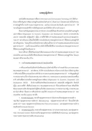 บทสรุปผูบริหาร
เทคโนโลยีสารสนเทศและการสื่อสาร (Information and Communication Technology: ICT) ไดเขามา
มีบทบาทที่สําคัญตอการพัฒนาเศรษฐกิจและสังคมในดานตางๆ เปนอยางมาก โดยเฉพาะอยางยิ่งในกิจกรรม
ทางเศรษฐกิจทั้งภาคบริการและภาคอุตสาหกรรม และในบางประเทศ เชน อินเดีย อุตสาหกรรม ICT ได
กลายเปนอุตสาหกรรมหลักที่ทํารายไดเขาสูประเทศ และกอใหเกิดการจางงานจํานวนมาก
ดวยความสําคัญของอุตสาหกรรม ICT ดังกลาว ประเทศที่เปนสมาชิกองคกรความรวมมือดานเศรษฐกิจ
และการพัฒนา (Organization for Economic Cooperation and Development: OECD) บางประเทศ เชน
แคนาดา ออสเตรเลีย สหรัฐอเมริกา ญี่ปุน เกาหลีใต ไดมีการกําหนดขอบเขตและจําแนกประเภทกลุมอุตสาห-
กรรม ICT อยางเปนระบบ พรอมทั้งยังไดมีการประเมินวัดบทบาทของอุตสาหกรรม ICT ที่มีตอระบบเศรษฐกิจไว
อยางเปนรูปธรรม ในขณะที่ประเทศไทยยังขาดความชัดเจนทั้งในการการกําหนดขอบเขตและองคประกอบของ
อุตสาหกรรม ICT รวมทั้งกรอบแนวคิดในการจัดทําตัวชี้วัดเพื่อใชในการประเมินบทบาทของอุตสาหกรรม ICT
ที่มีตอระบบเศรษฐกิจในระดับมหภาค
โครงการศึกษาฯ นี้จึงมีวัตถุประสงค เพื่อนําเสนอแนวทางในการกําหนดขอบเขตอุตสาหกรรม ICT ของ
ประเทศไทย และกรอบแนวคิดที่จะใชประเมินบทบาทของอุตสาหกรรม ICT ที่มีตอระบบเศรษฐกิจไทย โดยแบง
ขอบเขตการศึกษาออกเปน 2 ดาน
ก) การกําหนดขอบเขตอุตสาหกรรม ICT ของประเทศไทย
การที่ประเทศไทยยังไมมีองคกรใดหรือหนวยงานใดทําหนาที่ในการกําหนดคํานิยาม ความหมายและ
ขอบเขตอุตสาหกรรม ICT อยางชัดเจน ทําใหการประเมินวัดบทบาทไมสามารถดําเนินการไดอยางถูกตอง
การศึกษาฉบับนี้ไดรวบรวมและวิเคราะหคํานิยาม ความหมายและขอบเขตอุตสาหกรรม ICT จากขอมูลทุติยภูมิ
จากหนวยงานตางๆ ทั้งภายในประเทศ เชน กรมการจัดหางาน กระทรวงแรงงาน และหนวยงานของประเทศอื่นๆ
อาทิ องคกรเพื่อความรวมมือทางเศรษฐกิจและการพัฒนา (Organization for Economic Cooperation and
Development: OECD) สํานักงานสถิติแหงชาติของประเทศแคนาดา ออสเตรเลีย สหรัฐอเมริกา สิงคโปร
ญี่ปุน และเกาหลีใต เพื่อที่จะนําเสนอ (ราง) ขอบเขตอุตสาหกรรม ICT ที่ประเทศไทยควรกําหนด พรอมทั้งจัด
สัมมนาระดมความคิด-เห็นกลุมยอยกับผูมีสวนเกี่ยวของ (Stakeholders) จากหนวยงานภาครัฐ ภาคเอกชน และ
สถาบันการศึกษา ซึ่งผลจากการศึกษาดังกลาว สรุปไดวา ควรแบงการกําหนดขอบเขตอุตสาหกรรม ICT ของ
ประเทศไทย ออกเปน 2 รูปแบบ กลาวคือ
1. ความหมายแบบแคบ หมายถึงกลุมอุตสาหกรรม ICT อันประกอบดวยกลุมอุตสาหกรรมหลัก 4
กลุม ไดแก กลุมอุตสาหกรรมการผลิต ICT (Manufacturing) กลุมอุตสาหกรรมการคา ICT ซึ่งรวมทั้งคาปลีก
และสง (ICT Trade) กลุมอุตสาหกรรมโทรคมนาคม (Telecommunications) และกลุมอุตสาหกรรมการบริการ
คอมพิวเตอร (Computer Services)
2. ความหมายแบบกวาง จะหมายถึงกลุมอุตสาหกรรม ICT (ตามความหมายแคบ) และกลุมอุตสาห-
กรรม Information Content อันประกอบดวยกลุมอุตสาหกรรมการผลิตสิ่งพิมพ (Publishing) และกลุมอุตสาห-
กรรมการแพรภาพและกระจายเสียง (Broadcasting)
 