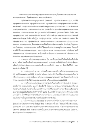 รายงานการศึกษากรอบแนวคิดในการวัดบทบาทของอุตสาหกรรม ICT ตอระบบเศรษฐกิจไทย 43
จากตารางการแปลงคารหัสมาตรฐานของกรณีศึกษาประเทศตางๆ ที่กําหนดใหภายใตกรอบคําจํากัด
ความอุตสาหกรรม ICT ซึ่งจัดทําโดย OECD ดังกลาวขางตน พบวา
1. ทุกประเทศมีการแบงกลุมอุตสาหกรรม ICT ออกเปน 4 กลุมหลักๆ เชนเดียวกับ OECD กลาวคือ
กลุมอุตสาหกรรมการผลิต กลุมอุตสาหกรรมการคา กลุมโทรคมนาคม และกลุมอุตสาหกรรมบริการดาน
คอมพิวเตอร แตจะมีบางประเทศที่มีการกําหนดขอบเขตอุตสาหกรรม ICT กวางกวาของ OECD เชน สิงคโปร
แบงกลุมอุตสาหกรรม ICT แยกยอยออกเปน 6 กลุม (กลุมที่เพิ่มจาก OECD คือ กลุมอุตสาหกรรม Business
Information & Technical Services เชน อุตสาหกรรมการทําวิจัยตลาด อุตสาหกรรมโฆษณา เปนตน และ
กลุมอุตสาหกรรม Other Services เชน อุตสาหกรรมการฝกอบรมดาน IT อุตสาหกรรมการผลิตภาพยนตร
อุตสาหกรรมหองสมุด เปนตน) หรือญี่ปุน แบงกลุมอุตสาหกรรม ICT เปน 5 กลุม (กลุมที่เพิ่มจาก OECD คือ
กลุมอุตสาหกรรม ICT กลุมอุตสาหกรรม Construction related to ICT activities และ กลุมอุตสาหกรรม
Research and Development) ซึ่งกลุมอุตสาหกรรมที่เพิ่มขึ้นมาของทั้ง 2 ประเทศนั้น สวนหนึ่งจะเปนอุตสาห-
กรรมในสวนของ Information Content ทั้งนี้เพื่อใหสอดคลองกับระบบเศรษฐกิจของประเทศตน ในขณะที่
เกาหลีใต มีการแยกกลุมอุตสาหกรรม ICT ออกจากกลุมอุตสาหกรรม Information Content อยางชัดเจน โดยที่
กลุมอุตสาหกรรม Information Content จะประกอบดวยกลุมอุตสาหกรรม Publishing กลุมอุตสาหกรรม
Advertising และกลุมอุตสาหกรรม Broadcasting
2. มาตรฐานการจัดประเภทอุตสาหกรรมไทย หรือ TSIC ที่ประเทศไทยใชในปจจุบันนั้น เมื่อนํารหัส
มาตรฐานดังกลาวมาเทียบเคียงกับขอบเขตอุตสาหกรรม ICT ของ OECD จะเห็นไดวาในระดับ 4 digits นั้นสอด-
คลองกับ OECD ทุกกลุมอุตสาหกรรม แตเมื่อลงลึกในรายละเอียดถึง 5 digits พบวามีประเด็นที่ตองพิจารณา
และอภิปรายเพิ่มเติม ดังนี้
2.1 บางประเทศ เชน แคนาดา สหรัฐอเมริกา และออสเตรเลีย จะกําหนดขอบเขตอุตสาหกรรม
ICT โดยใชกรอบแนวคิดของ OECD ในขณะที่บางประเทศ เชน สิงคโปร หรือ ญี่ปุน จะกําหนดขอบเขตดังกลาว
กวางกวาขอบเขตของ OECD ดังนั้นหากจะกําหนดขอบเขตอุตสาหกรรม ICT ของประเทศไทยนั้น ควรจะ
กําหนดขอบเขตดังกลาวโดยใชกรอบแนวคิดของ OECD หรือมากกวาขอบเขตของ OECD
2.2 การศึกษารายละเอียดกลุมอุตสาหกรรมกลุมยอยในแตละรหัส พบวา Code 5150 (การขาย
สงเครื่องจักร อุปกรณเครื่องจักร และเครื่องมือเครื่องใช) ซึ่งประกอบดวยกลุมอุตสาหกรรมกลุมยอยที่เกี่ยวของ
กับ ICT และไมเกี่ยวของกับ ICT ดังนั้นคณะวิจัยพิจารณาวาเพื่อใหไดกรอบ ICT อยางแทจริง นาจะเลือกเฉพาะ
อุตสาหกรรมยอยที่เกี่ยวของกับ ICT เทานั้น นั่นคือ Code 51509 (การขายสงเครื่องจักรและเครื่องมือ
เครื่องใชอื่นๆ ซึ่งมิไดจัดประเภทไวในที่อื่น) ซึ่งจะรวมการขายสงเครื่องมือ เครื่องใชสํานักงาน เชน เครื่อง
คอมพิวเตอร รวมทั้งอุปกรณที่ใชสําหรับงานไฟฟาและอิเล็กทรอนิกสไวดวย
2.3 เนื่องจากกรอบแนวคิดของ OECD ปจจุบันไมรวมการคาปลีก มีแคเฉพาะการคาสง หากแต
ผูวิจัยพิจารณาแลวเห็นวาควรที่จะเพิ่ม Code 5233: การขายปลีกเครื่องมือ สิ่งของ และเครื่องใชในครัวเรือน
(ประกอบดวย Code 52335: รานขายปลีกวิทยุและโทรทัศน และ Code 52336: รานขายปลีกอุปกรณไฟฟาและ
แสงสวาง) และ Code 5239: การขายปลีกสินคาอื่นๆ ในรานคาเฉพาะอยาง (ประกอบดวย Code 52391: ราน
ขายปลีกอุปกรณและเครื่องใชสํานักงาน)
 