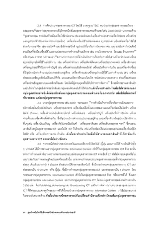 44 ศูนยเทคโนโลยีอิเล็กทรอนิกสและคอมพิวเตอรแหงชาติ
2.4 การจัดประเภทอุตสาหกรรม ICT โดยใช มาตรฐาน TSIC พบวาบางกลุมอุตสาหกรรมมีการ
ผสมผสานกันระหวางอุตสาหกรรมอิเล็กทรอนิกสและอุตสาหกรรมคอมพิวเตอร เชน Code 51509 ประกอบดวย
“อุตสาหกรรม ขายสงเครื่องมือเครื่องใชสํานักงาน เชน คอมพิวเตอร เครื่องถายเอกสาร เครื่องโทรสาร เครื่องจักร
และอุปกรณที่ใชในงานพาณิชยกรรมอื่นๆ เครื่องมือเครื่องใชในหองทดลอง อุปกรณและเครื่องมือเครื่องใชที่ใช
สําหรับงานอาชีพ เชน งานไฟฟาและอิเล็กทรอนิกส อุปกรณเกี่ยวกับการโทรคมนาคม และงานในฟารมปศุสัตว
รวมถึงเครื่องมือเครื่องใชในสถานประกอบการทํางานดานบริการ เชน งานโรงพยาบาล โรงแรม รานอาหาร”
หรือ Code 71230 จะรวมเอา “สถานประกอบการที่ดําเนินกิจการเกี่ยวกับการใหเชาเครื่องจักรและเครื่อง
อุปกรณทุกชนิดที่ใชในสํานักงาน เชน เครื่องทําสําเนา เครื่องพิมพดีดและเครื่องประมวลผลคํา เครื่องจักรและ
เครื่องอุปกรณที่ใชในการทําบัญชี เชน เครื่องคํานวณอิเล็กทรอนิกส เครื่องบันทึกการรับเงิน และเครื่องจักรอื่นๆ
ที่มีอุปกรณการคํานวณประกอบรวมอยูดวย เครื่องจักรและเครื่องอุปกรณที่ใชในการคํานวณ เชน เครื่อง
ประมวลผลขอมูลอัตโนมัติแบบดิจิทัล แบบแอนะล็อก หรือแบบไฮบริด หนวยประมวลผลกลาง สวนเชื่อมตอและ
เครื่องอานขอมูลระบบแมเหล็กหรือแสง โดยไมมีผูควบคุมหรือใหบริการการจัดการ” ซึ่งจะมีการรวมเอาสินคา
และบริการในกลุมอิเล็กทรอนิกสและกลุมคอมพิวเตอรเขาไวดวยกัน ดังนั้นจะทําอยางไรเพื่อใหสามารถแยก
กลุมอุตสาหกรรมอิเล็กทรอนิกสและกลุมอุตสาหกรรมคอมพิวเตอรออกจากกัน เพื่อใหเห็นภาพที่
ชัดเจนของ แตละกลุมอุตสาหกรรม
2.5 บางกลุมอุตสาหกรรม เชน 30001 จะรวมเอา “การดําเนินกิจการเกี่ยวกับการผลิตและการ
บริการติดตั้งเครื่องอัดสําเนา เครื่องถายเอกสาร เครื่องพิมพดีดทั้งแบบธรรมดาและเครื่องพิมพดีดไฟฟา เครื่อง
พิมพ (Printer) เครื่องคํานวณอิเล็กทรอนิกส เครื่องคิดเลข เครื่องทําบัญชี เครื่องบันทึกการรับเงิน เครื่อง
จายตั๋วและเครื่องจักรที่คลายกัน ซึ่งมีอุปกรณการคํานวณประกอบอยูดวย และเครื่องจักรหรืออุปกรณสํานักงาน
อื่นๆ เชน เครื่องนับเหรียญ เครื่องคัดไปรษณียภัณฑ เครื่องเหลาดินสอ เครื่องเย็บกระดาษ ฯลฯ” ซึ่งจะรวม
เอาสินคาอยูในอุตสาหกรรม ICT และไมใช ICT ไวดวยกัน เชน เครื่องพิมพดีดแบบธรรมดาและเครื่องพิมพดีด
ไฟฟา หรือ เครื่องเย็บกระดาษ เปนตน ดังนั้นจะทําอยางไรเพื่อใหสามารถแยกสินคาที่เกี่ยวของกับ
อุตสาหกรรม ICT ออกมาไดอยางชัดเจน
2.6 จากกรณีตัวอยางของประเทศในแถบเอเชีย อาทิ สิงคโปร ญี่ปุน และเกาหลีใต จะเห็นไดวาทั้ง
3 ประเทศ ไดมีการรวมเอากลุมอุตสาหกรรม Information Content เขาไวในกลุมอุตสาหกรรม ICT ดวย ฉะนั้น
หากการกําหนดคํานิยามความหมายและขอบเขตของอุตสาหกรรม ICT ตามขอที่ 2.1 ยังไมครอบคลุมหรือไม
เหมาะสมกับสภาพเศรษฐกิจประเทศไทยแลวนั้น เราอาจจะกําหนดประเภทอุตสาหกรรมรวมทั้งกลุมอุตสาหกรรม
ยอยๆ เพิ่มเติมมากกวา 4 ประเภท ดังเชนกรณีศึกษาของสิงคโปร ซึ่งมีการกําหนดกลุมอุตสาหกรรม ICT แยก
ยอยออกเปน 6 ประเภท หรือ ญี่ปุน ซึ่งมีการกําหนดกลุมอุตสาหกรรม ICT แยกยอยออกเปน 5 ประเภท โดย
จะรวมเอากลุมอุตสาหกรรม Information Content เขาไปในกลุมอุตสาหกรรม ICT ดวย หรือเกาหลีใต ซึ่งแยก
กลุมอุตสาหกรรม Information Content ออกจากกลุมอุตสาหกรรม ICT โดยแบงอุตสาหกรรมดังกลาวออกเปน
3 ประเภท คือ Publishing, Advertising และ Broadcasting ICT แตในการพิจารณาบทบาทของอุตสาหกรรม
ICT ที่มีตอระบบเศรษฐกิจของเกาหลีใตนั้นจะนําเอากลุมอุตสาหกรรม Information Content มาใชประกอบการ
วิเคราะหบทบาทดวย ดังนั้นประเทศไทยควรจะปรับเปลี่ยนคํานิยามดังกลาวโดยเพิ่มกลุมอุตสาหกรรม
 