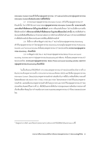 รายงานการศึกษากรอบแนวคิดในการวัดบทบาทของอุตสาหกรรม ICT ตอระบบเศรษฐกิจไทย 45
Information Content รวมเขาไปในกลุมอุตสาหกรรม ICT และแบงประเภทกลุมอุตสาหกรรม
Information Content ดังเชนประเทศเกาหลีใตหรือไม
2.7 หากจะรวมเอากลุมอุตสาหกรรม Information Content เขาไปไวในกลุมอุตสาหกรรม ICT
ดวยแลวนั้น ในการใหคํานิยามความหมายของกลุมอุตสาหกรรม Information Content นั้น จะหมายรวมถึง
เฉพาะสินคาที่ผลิตออกมาไดในรูปของสิ่งพิมพ เอกสาร หรือแผนพับทั้งหมด ไมวาจะเปนสื่อกระดาษหรือ
สื่ออิเล็กทรอนิกส หรือจะหมายถึงสินคาที่ผลิตออกมาในรูปของสื่อออนไลน เทานั้น เชน หนังสือพิมพ จะ
นับรวมหนังสือพิมพที่พิมพออกมาจําหนายผานชองทางการจัดจําหนายที่เปนรานคาและการจําหนายหนังสือพิมพ
ผานสื่ออิเล็กทรอนิกส หรือควรจะนับเฉพาะหนังสือบนสื่ออิเล็กทรอนิกส
2.8 ทั้งนี้จากการศึกษาขอมูลราง ISIC Rev.421
พบวาจะไมรวมกลุมอุตสาหกรรม Advertising
เขาไวในกลุมอุตสาหกรรม ICT โดยกลุมอุตสาหกรรม Advertising จะรวมอยูในกลุมอุตสาหกรรม Professional,
Scientific and Technical Activities ดังนั้นขอบเขตอุตสาหกรรม ICT ของประเทศไทย ควรจะรวมกลุมอุตสาห-
กรรม Advertising ดวยหรือไม
2.9 จากขอมูลราง ISIC Rev.4 พบวาจะแยกกลุมอุตสาหกรรม Motion Picture and sound
recording Activities ออกจากกลุมอุตสาหกรรม Broadcasting อยางชัดเจน ดังนั้นขอบเขตอุตสาหกรรม ICT
ของประเทศไทย ควรจะแยกกลุมอุตสาหกรรม Motion Picture and sound recording activities ออกจาก
กลุมอุตสาหกรรม Broadcasting ดวยหรือไม
ในเบื้องตนคณะวิจัยไดจัดทํา (ราง) ขอบเขตอุตสาหกรรม ICT ของประเทศไทย ดังตารางที่ 3-2
อันประกอบดวยอุตสาหกรรมทั้ง 4 ประเภทตามกรอบแนวคิดของ OECD และไดเพิ่มกลุมอุตสาหกรรม
Information Content (โดยแบงประเภทอุตสาหกรรมดังกลาวเชนเดียวกับเกาหลีใต) มาพรอมทั้งตัดบางหมวดที่
ไมสอดคลองออก เชน หมวด 51501, 51502, 51503 และ 51504 โดยจะคงหมวด 51509 ไวในประเภทอุตสาห-
กรรมคาสง และขอเพิ่มประเภทอุตสาหกรรมคาปลีกในหมวด 5233 และ 5239 ไวในกลุมอุตสาหกรรม ICT ของ
ประเทศไทย ดังแสดงไวในตารางที่ 3-2 เพื่อใชเปนเอกสารตั้งตนในการประชุมระดมความคิดเห็นจากหนวยงานที่
เกี่ยวของเพื่อหาขอสรุปในการกําหนดนิยามความหมายและขอบเขตอุตสาหกรรม ICT ที่เหมาะสมของประเทศ
ไทย
21
ยังอยูระหวางการจัดทํา และหารือระหวางหนวยงานตางๆ ระดับนานาชาติ จึงไมไดจัดทําเปนเอกสารแนบ ณ ที่นี้
 