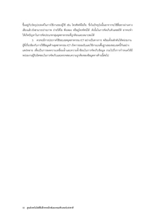 52 ศูนยเทคโนโลยีอิเล็กทรอนิกสและคอมพิวเตอรแหงชาติ
ขึ้นอยูกับวัตถุประสงคในการใชงานของผูใช เชน โทรศัพทมือถือ ซึ่งในปจจุบันนี้นอกจากจะใชสื่อสารผานทาง
เสียงแลว ยังสามารถถายภาพ ถายวิดีโอ ฟงเพลง หรือดูโทรทัศนได ดังนั้นในการจัดเก็บตัวเลขสถิติ อาจจะทํา
ใหเกิดปญหาในการจัดประเภทกลุมอุตสาหกรรมที่ถูกตองและเหมาะสมได
3. ควรจะมีการประกาศใชขอบเขตอุตสาหกรรม ICT อยางเปนทางการ พรอมทั้งผลักดันใหหนวยงาน
ผูที่เกี่ยวของกับการใชขอมูลดานอุตสาหกรรม ICT เกิดการยอมรับและใชงานบนพื้นฐานของขอบเขตนี้กันอยาง
แพรหลาย เพื่อเปนการลดความเหลื่อมล้ําและความซ้ําซอนในการจัดเก็บขอมูล รวมไปถึงการกําหนดใหมี
หนวยงานผูรับผิดชอบในการจัดเก็บและตรวจสอบความถูกตองของขอมูลทางดานนี้ตอไป
 