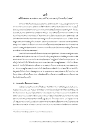 รายงานการศึกษากรอบแนวคิดในการวัดบทบาทของอุตสาหกรรม ICT ตอระบบเศรษฐกิจไทย 53
บทที่ 4
กรณีศึกษาบทบาทของอุตสาหกรรม ICT ตอระบบเศรษฐกิจของตางประเทศ24
ในการศึกษาวิจัยเกี่ยวกับกรอบแนวคิดบทบาทของอุตสาหกรรม ICT ตอระบบเศรษฐกิจนอกเหนือจาก
การศึกษานิยามและขอบเขตของอุตสาหกรรมที่ชัดเจนที่ไดทําการศึกษาไวแลวในชวงตนของรายงานฉบับนี้
สิ่งสําคัญอีกประการหนึ่ง คือ การศึกษาแนวทางการวิเคราะหและดัชนีชี้วัดตลอดจนขอมูลสําคัญตางๆ ที่จําเปน
ในการวัดบทบาทของอุตสาหกรรม ICT ตอระบบเศรษฐกิจ โดยการศึกษานี้ไดทําการศึกษาแนวคิดและการ
วิเคราะหเปนกรณีศึกษาจากบางประเทศที่ไดใชทําการศึกษาในเรื่องนิยามและขอบเขตของอุตสาหกรรม ICT
โดยอาศัยเกณฑการคัดเลือกใหมีการกระจายในแตละภูมิภาคเพื่อความหลากหลายของแนวคิด แตไดคํานึงถึงการ
มีอยูของบทวิเคราะหและขอมูลที่ชัดเจนเพียงพอ โดยไดสรุปเปนกรณีศึกษา 4 ประเทศคือ แคนาดา ออสเตรเลีย
สหรัฐอเมริกา และสิงคโปร เพื่อเปนแนวทางการวิเคราะหเบื้องตนที่จะเปนประโยชนตอความเขาใจในกรอบการ
วิเคราะห และขอมูลตางๆ ที่จําเปนจะตองใชในการวิเคราะห เพื่อเปนประโยชนในการรวบรวมขอมูลเบื้องตนและ
ทําการศึกษาในกรณีของประเทศไทยตอไป
แตอยางไรก็ตามการจัดทําเครื่องชี้วัดในการวัดบทบาทของอุตสาหกรรม ICT ตอระบบเศรษฐกิจในแตละ
ประเทศตองอาศัยขอมูลอางอิงและกรอบการวิเคราะหจากขอมูลเศรษฐกิจมหภาค โดยที่ขอมูลและกรอบแนวคิด
ดังกลาวอาจกอใหเกิดความเขาใจที่คลาดเคลื่อนหรือไมชัดเจนในหมูผูสนใจในเรื่องเกี่ยวกับอุตสาหกรรม ICT
หรือผูสนใจโดยทั่วไปที่ไมไดเกี่ยวของกับการติดตามและวิเคราะหดานเศรษฐกิจโดยตรง ดังนั้นในการศึกษา
ดังกลาวนี้ กอนที่จะไดนําเสนอผลการศึกษาจากประเทศตางๆ เกี่ยวกับการวิเคราะหบทบาทของอุตสาหกรรม
ICT ตอระบบเศรษฐกิจในแตละประเทศจําเปนที่จะตองนําเสนอแนวคิดเกี่ยวกับการวัดรายไดประชาชาติที่เปน
ขอมูลหลักที่ใชในการวิเคราะหเศรษฐกิจมหภาค นิยามและความหมายของขอมูลตางๆ ที่ใชในการวิเคราะห
โดยสรุปเพื่อความเขาใจในเนื้อหาการวิเคราะหโดยชัดเจนทั้งในกรณีของตางประเทศที่ศึกษาและกรณีของประเทศ
ไทยที่จะไดนําเสนอในบทตอไป
4.1 กรอบแนวคิด นิยามและความหมาย
การวิเคราะหเศรษฐกิจมหภาคโดยทั่วไปขอมูลสําคัญที่ใชในการวิเคราะห คือ ขอมูลผลิตภัณฑมวลรวม
ในประเทศ (Gross Domestic Product: GDP) หรืออาจเรียกวาขอมูลรายไดประชาชาติ คือการบันทึกขอมูลการ
ไหลเวียนของผลผลิต (Supply) ที่อยูในรูปของสินคา (Goods) และการบริการ (Services) ผลตอบแทนปจจัยการ
ผลิต (Factor of Income) และการใชจายในผลผลิต (Uses) ซึ่งอธิบายโดยยอ คือ ในขบวนการผลิตสินคาและ
บริการในระบบเศรษฐกิจตองใชปจจัยการผลิตขั้นปฐม อันไดแก ที่ดิน เงินทุน แรงงาน และตัวผูประกอบการ
เพื่อใหขบวนการผลิตดําเนินไปไดและมีผลผลิตออกจําหนาย โดยขายใหแกผูซื้อในราคาตลาด เมื่อผูประกอบการ
มีรายไดจากการขายสินคา ก็จะตองนําไปจายเปนผลตอบแทนใหแกเจาของปจจัยการผลิต ซึ่งประกอบดวยคาเชา
24
ในบทนี้จะคงคําภาษาอังกฤษและป ค.ศ. ตามเอกสารอางอิงของแตละประเทศ
 