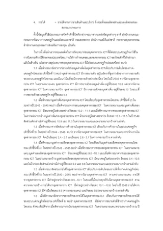 4. รายได = รายไดจากการขายสินคาและบริการ ซึ่งรวมทั้งผลผลิตหลักและผลผลิตรองของ
สถานประกอบการ
ทั้งนี้ขอมูลที่ใชประกอบการจัดทําตัวชี้วัดดังกลาวจะมาจากแหลงขอมูลตางๆ อาทิ สํานักงานคณะ-
กรรมการพัฒนาการเศรษฐกิจและสังคมแหงชาติ กรมสรรพากร สํานักงานสถิติแหงชาติ กระทรวงอุตสาหกรรม
สํานักงานคณะกรรมการสงเสริมการลงทุน เปนตน
ในการนี้ เมื่อนําเอากรอบแนวคิดในการวัดบทบาทของอุตสาหกรรม ICT ที่มีตอระบบเศรษฐกิจมาใชใน
การวิเคราะหกรณีศึกษาของประเทศไทย ภายใตการกําหนดขอบเขตอุตสาหกรรม ICT ของไทยดังที่ไดกลาวมา
แลวในขางตน (ดังตารางสรุปบทบาทของอุตสาหกรรม ICT ที่มีตอระบบเศรษฐกิจประเทศไทย) พบวา
1.1 เมื่อพิจารณาอัตราการขยายตัวของมูลคาเพิ่มในอุตสาหกรรม ICTเทียบกับการเติบโตของภาค-
เศรษฐกิจโดยรวม (ตัวชี้วัดที่ 1) พบวาอุตสาหกรรม ICT มีการขยายตัว อยูในอัตราที่สูงกวาอัตราการการขยายตัว
ของระบบเศรษฐกิจโดยรวม และมีแนวโนมที่จะมีการขยายตัวอยางตอเนื่อง โดยในป 2546 จากนิยามอุตสาห-
กรรม ICT ในความหมายแคบ อุตสาหกรรม ICT มีการขยายตัวของมูลคาเพิ่ม อยูที่รอยละ 10.8 และจากนิยาม
อุตสาหกรรม ICT ในความหมายกวาง อุตสาหกรรม ICT มีการขยายตัวของมูลคาเพิ่ม อยูที่รอยละ10 ในขณะที่
การขยายตัวของเศรษฐกิจ อยูที่รอยละ 6.9
1.2 เมื่อพิจารณามูลคาเพิ่มของอุตสาหกรรม ICT โดยเทียบกับอุตสาหกรรมโดยรวม (ตัวชี้วัดที่ 2) ใน
ระหวางป 2543 – 2545 พบวา เมื่อพิจารณาจากขอบเขตอุตสาหกรรม ICT ในความหมายแคบ มูลคาเพิ่มของ
อุตสาหกรรม ICT มีขนาดอยูในชวงระหวาง รอยละ 10.2 – 11.1 และเมื่อพิจารณาจากขอบเขตอุตสาหกรรม ICT
ในความหมายกวาง มูลคาเพิ่มของอุตสาหกรรม ICT มีขนาดอยูในชวงระหวาง รอยละ 10.5 –11.5 ในป 2546
สัดสวนดังกลาวมีคาอยูที่รอยละ 10.9 และ 11.3 ในความหมายแคบและความหมายกวางตามลําดับ
1.3 เมื่อพิจารณาจากสัดสวนการจางงานในอุตสาหกรรม ICT เทียบกับการจางงานในระบบเศรษฐกิจ
(ตัวชี้วัดที่ 3) ในระหวางป 2544 – 2546 พบวา จากนิยามอุตสาหกรรม ICT ในความหมายแคบ การจางงานใน
อุตสาหกรรม ICT คิดเปนรอยละ 2.4 - 2.7 และรอยละ 2.8 - 3.1 ในความหมายกวาง ตามลําดับ
1.4 เมื่อพิจารณามูลคาการผลิตของอุตสาหกรรม ICT โดยเทียบกับมูลคาผลผลิตของอุตสาหกรรมโดย
รวม (ตัวชี้วัดที่ 4) ในระหวางป 2543 – 2545 พบวา เมื่อพิจารณาจากขอบเขตอุตสาหกรรม ICT ในความหมาย
แคบ มูลคาผลผลิตของอุตสาหกรรม ICT มีขนาดอยูที่รอยละ 9.0 –10.1 และเมื่อพิจารณาจากขอบเขตอุตสาห-
กรรม ICT ในความหมายกวาง มูลคาผลผลิตของอุตสาหกรรม ICT มีขนาดอยูในชวงระหวาง รอยละ 9.4 –10.5
และในป 2546 สัดสวนดังกลาวมีคาอยูที่รอยละ 9.2 และ 9.6 ในความหมายแคบและความหมายกวางตามลําดับ
1.5 เมื่อพิจารณาสัดสวนรายไดในอุตสาหกรรม ICT เทียบกับการเติบโตของรายไดทั้งภาคเศรษฐกิจโดย
รวม (ตัวชี้วัดที่ 5) ในระหวางป 2543 – 2545 พบวาจากนิยามอุตสาหกรรม ICT ตามความหมายแคบ รายได
จากอุตสาหกรรม ICT มีคาอยูระหวางรอยละ 9.5 –10.1 ในขณะที่เมื่อประยุกตกับนิยามอุตสาหกรรม ICT ตาม
ความหมายกวาง รายไดจากอุตสาหกรรม ICT มีคาอยูระหวางรอยละ 10.1 –10.6 โดยในป 2546 รายไดจาก
อุตสาหกรรม ICT มีคาเปนรอยละ 8.9 (ความหมายแคบ) และรอยละ 9.5 (ความหมายกวาง) ตามลําดับ
1.6 เมื่อพิจารณาอัตราการขยายตัวของรายไดในอุตสาหกรรม ICT เทียบกับการขยายตัวของรายได
ของระบบเศรษฐกิจโดยรวม (ตัวชี้วัดที่ 6) พบวา อุตสาหกรรม ICT มีอัตราการขยายตัวที่ชากวาภาคเศรษฐกิจ
โดยรวม ดังจะเห็นไดจาก เมื่อพิจารณาจากนิยามอุตสาหกรรม ICT ในความหมายแคบ/ความหมายกวาง ณ ป
 
