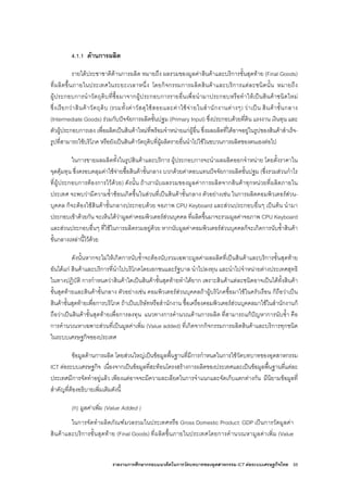 รายงานการศึกษากรอบแนวคิดในการวัดบทบาทของอุตสาหกรรม ICT ตอระบบเศรษฐกิจไทย 55
4.1.1 ดานการผลิต
รายไดประชาชาติดานการผลิต หมายถึง ผลรวมของมูลคาสินคาและบริการขั้นสุดทาย (Final Goods)
ที่ผลิตขึ้นภายในประเทศในระยะเวลาหนึ่ง โดยกิจกรรมการผลิตสินคาและบริการแตละชนิดนั้น หมายถึง
ผูประกอบการนําวัตถุดิบที่ซื้อมาจากผูประกอบการรายอื่นเพื่อนํามาประกอบหรือทําใหเปนสินคาชนิดใหม
ซึ่งเรียกวาสินคาวัตถุดิบ (รวมทั้งคาวัสดุใชสอยและคาใชจายในสํานักงานตางๆ) วาเปน สินคาขั้นกลาง
(Intermediate Goods) รวมกับปจจัยการผลิตขั้นปฐม (Primary Input) ซึ่งประกอบดวยที่ดิน แรงงาน เงินทุน และ
ตัวผูประกอบการเอง เพื่อผลิตเปนสินคาใหมที่พรอมจําหนายแกผูอื่น ซึ่งผลผลิตที่ไดอาจอยูในรูปของสินคาสําเร็จ-
รูปที่สามารถใชบริโภค หรือยังเปนสินคาวัตถุดิบที่ผูผลิตรายอื่นนําไปใชในขบวนการผลิตของตนเองตอไป
ในการขายผลผลิตทั้งในรูปสินคาและบริการ ผูประกอบการจะนําผลผลิตออกจําหนาย โดยตั้งราคาใน
จุดคุมทุน ซึ่งครอบคลุมคาใชจายซื้อสินคาขั้นกลาง บวกดวยคาตอบแทนปจจัยการผลิตขั้นปฐม (ซึ่งรวมสวนกําไร
ที่ผูประกอบการตองการไวดวย) ดังนั้น ถาเรานับผลรวมของมูลคาการผลิตจากสินคาทุกหนวยที่ผลิตภายใน
ประเทศ จะพบวามีความซ้ําซอนเกิดขึ้นในสวนที่เปนสินคาขั้นกลาง ตัวอยางเชน ในการผลิตคอมพิวเตอรสวน-
บุคคล ก็จะตองใชสินคาขั้นกลางประกอบดวย จอภาพ CPU Keyboard และสวนประกอบอื่นๆ เปนตน นํามา
ประกอบเขาดวยกัน จะเห็นไดวามูลคาคอมพิวเตอรสวนบุคคล ที่ผลิตขึ้นมาจะรวมมูลคาจอภาพ CPU Keyboard
และสวนประกอบอื่นๆ ที่ใชในการผลิตรวมอยูดวย หากนับมูลคาคอมพิวเตอรสวนบุคคลก็จะเกิดการนับซ้ําสินคา
ขั้นกลางเหลานี้ไวดวย
ดังนั้นหากจะไมใหเกิดการนับซ้ําจะตองนับรวมเฉพาะมูลคาผลผลิตที่เปนสินคาและบริการขั้นสุดทาย
อันไดแก สินคาและบริการที่นําไปบริโภคโดยเอกชนและรัฐบาล นําไปลงทุน และนําไปจําหนายตางประเทศสุทธิ
ในทางปฏิบัติ การกําหนดวาสินคาใดเปนสินคาขั้นสุดทายทําไดยาก เพราะสินคาแตละชนิดอาจเปนไดทั้งสินคา
ขั้นสุดทายและสินคาขั้นกลาง ตัวอยางเชน คอมพิวเตอรสวนบุคคลถาผูบริโภคซื้อมาใชในครัวเรือน ก็ถือวาเปน
สินคาขั้นสุดทายเพื่อการบริโภค ถาเปนบริษัทหรือสํานักงาน ซื้อเครื่องคอมพิวเตอรสวนบุคคลมาใชในสํานักงานก็
ถือวาเปนสินคาขั้นสุดทายเพื่อการลงทุน แนวทางการคํานวณดานการผลิต ที่สามารถแกปญหาการนับซ้ํา คือ
การคํานวณหาเฉพาะสวนที่เปนมูลคาเพิ่ม (Value added) ที่เกิดจากกิจกรรมการผลิตสินคาและบริการทุกชนิด
ในระบบเศรษฐกิจของประเทศ
ขอมูลดานการผลิต โดยสวนใหญเปนขอมูลพื้นฐานที่มีการกําหนดในการใชวัดบทบาทของอุตสาหกรรม
ICT ตอระบบเศรษฐกิจ เนื่องจากเปนขอมูลที่สะทอนโครงสรางการผลิตของประเทศและเปนขอมูลพื้นฐานที่แตละ
ประเทศมีการจัดทําอยูแลว เพียงแตอาจจะมีความละเอียดในการจําแนกและจัดเก็บแตกตางกัน มีนิยามขอมูลที่
สําคัญที่ตองอธิบายเพิ่มเติมดังนี้
(ก) มูลคาเพิ่ม (Value Added )
ในการจัดทําผลิตภัณฑมวลรวมในประเทศหรือ Gross Domestic Product: GDP เปนการวัดมูลคา
สินคาและบริการขั้นสุดทาย (Final Goods) ที่ผลิตขึ้นภายในประเทศโดยการคํานวณหามูลคาเพิ่ม (Value
 