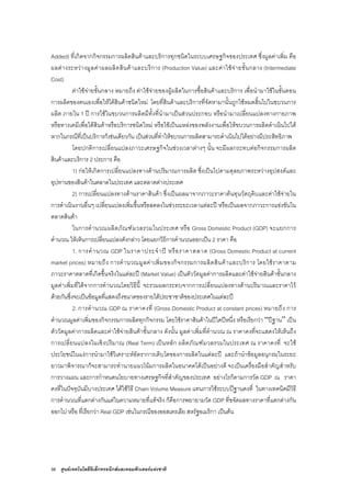 56 ศูนยเทคโนโลยีอิเล็กทรอนิกสและคอมพิวเตอรแหงชาติ
Added) ที่เกิดจากกิจกรรมการผลิตสินคาและบริการทุกชนิดในระบบเศรษฐกิจของประเทศ ซึ่งมูลคาเพิ่ม คือ
ผลตางระหวางมูลคาผลผลิตสินคาและบริการ (Production Value) และคาใชจายขั้นกลาง (Intermediate
Cost)
คาใชจายขั้นกลาง หมายถึง คาใชจายของผูผลิตในการซื้อสินคาและบริการ เพื่อนํามาใชในขั้นตอน
การผลิตของตนเองเพื่อใหไดสินคาชนิดใหม โดยที่สินคาและบริการที่จัดหามานั้นถูกใชหมดสิ้นไปในขบวนการ
ผลิต ภายใน 1 ป การใชในขบวนการผลิตมีทั้งที่นํามาเปนสวนประกอบ หรือนํามาเปลี่ยนแปลงทางกายภาพ
หรือทางเคมีเพื่อไดสินคาหรือบริการชนิดใหม หรือใชเปนแหลงของพลังงานเพื่อใหขบวนการผลิตดําเนินไปได
หากในกรณีที่เปนบริการก็เชนเดียวกัน เปนสวนที่ทําใหขบวนการผลิตสามารถดําเนินไปไดอยางมีประสิทธิภาพ
โดยปกติการเปลี่ยนแปลงภาวะเศรษฐกิจในชวงเวลาตางๆ นั้น จะมีผลกระทบตอกิจกรรมการผลิต
สินคาและบริการ 2 ประการ คือ
1) กอใหเกิดการเปลี่ยนแปลงทางดานปริมาณการผลิต ซึ่งเปนไปตามดุลยภาพระหวางอุปสงคและ
อุปทานของสินคาในตลาดในประเทศ และตลาดตางประเทศ
2) การเปลี่ยนแปลงทางดานราคาสินคา ซึ่งเปนผลมาจากภาวะราคาตนทุนวัตถุดิบและคาใชจายใน
การดําเนินงานอื่นๆ เปลี่ยนแปลงเพิ่มขึ้นหรือลดลงในชวงระยะเวลาแตละป หรือเปนผลจากภาวะการแขงขันใน
ตลาดสินคา
ในการคํานวณผลิตภัณฑมวลรวมในประเทศ หรือ Gross Domestic Product (GDP) จะแยกการ
คํานวณ ใหเห็นการเปลี่ยนแปลงดังกลาว โดยแยกวิธีการคํานวณออกเปน 2 ราคา คือ
1. การคํานวณ GDP ในราคาประจําป หรือราคาตลาด (Gross Domestic Product at current
market prices) หมายถึง การคํานวณมูลคาเพิ่มของกิจกรรมการผลิตสินคาและบริการ โดยใชราคาตาม
ภาวะราคาตลาดที่เกิดขึ้นจริงในแตละป (Market Value) เปนตัววัดมูลคาการผลิตและคาใชจายสินคาขั้นกลาง
มูลคาเพิ่มที่ไดจากการคํานวณโดยวิธีนี้ จะรวมผลกระทบจากการเปลี่ยนแปลงทางดานปริมาณและราคาไว
ดวยกันซึ่งจะเปนขอมูลที่แสดงถึงขนาดของรายไดประชาชาติของประเทศในแตละป
2. การคํานวณ GDP ณ ราคาคงที่ (Gross Domestic Product at constant prices) หมายถึง การ
คํานวณมูลคาเพิ่มของกิจกรรมการผลิตทุกกิจกรรม โดยใชราคาสินคาในปใดปหนึ่ง หรือเรียกวา “ปฐาน” เปน
ตัววัดมูลคาการผลิตและคาใชจายสินคาขั้นกลาง ดังนั้น มูลคาเพิ่มที่คํานวณ ณ ราคาคงที่จะแสดงใหเห็นถึง
การเปลี่ยนแปลงในเชิงปริมาณ (Real Term) เปนหลัก ผลิตภัณฑมวลรวมในประเทศ ณ ราคาคงที่ จะใช
ประโยชนในแงการนํามาใชวิเคราะหอัตราการเติบโตของการผลิตในแตละป และถานําขอมูลอนุกรมในระยะ
ยาวมาพิจารณาก็จะสามารถทํานายแนวโนมการผลิตในอนาคตไดเปนอยางดี จะเปนเครื่องมือสําคัญสําหรับ
การวางแผน และการกําหนดนโยบายทางเศรษฐกิจที่สําคัญของประเทศ อยางไรก็ตามการวัด GDP ณ ราคา
คงที่ในปจจุบันมีบางประเทศ ไดใชวิธี Chain Volume Measure แทนการใชระบบปฐานคงที่ ในทางเทคนิคมีวิธี
การคํานวณที่แตกตางกันแตในความหมายที่แทจริง ก็คือการพยายามวัด GDP ที่ขจัดผลทางราคาที่แตกตางกัน
ออกไป หรือ ที่เรียกวา Real GDP เชนในกรณีของออสเตรเลีย สหรัฐอเมริกา เปนตน
 