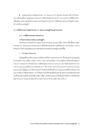 รายงานการศึกษากรอบแนวคิดในการวัดบทบาทของอุตสาหกรรม ICT ตอระบบเศรษฐกิจไทย 61
• คาตอบแทนคนงานในอุตสาหกรรม ICT (Earning of ICT Workers) หมายความถึง คาจางของ
คนงานทั้งหมดที่ทํางานอยูในสถานประกอบการที่จัดเปนอุตสาหกรรม ICT สามารถวิเคราะหไดทั้งคาจาง
เฉลี่ยตอคน และหากคูณดวยจํานวนคนงานรวมในอุตสาหกรรม ICT จะไดผลตอบแทนคนงานในอุตสาหกรรม
ICT รวมทั้งระบบเศรษฐกิจ
4.2 กรณีศึกษาบทบาทอุตสาหกรรม ICT ตอระบบเศรษฐกิจของตางประเทศ
4.2.1 กรณีศึกษาของประเทศแคนาดา
การวิเคราะหบทบาทตอระบบเศรษฐกิจ
ประเทศแคนาดาโดยสํานักงานอุตสาหกรรม (Industry Canada) ไดมีการจัดทําเครื่องชี้วัดภาวะอุต-
สาหกรรม ICT โดยรวมรวบจากหนวยงานตางๆ ที่เกี่ยวของเชน สํานักงานสถิติแคนาดา ประกอบดวย 5 รายการ
สําคัญในการวิเคราะหและติดตามบทบาทของอุตสาหกรรมตอระบบเศรษฐกิจรวมดังนี้คือ
1. ICT-Sector Revenues
เปนขอมูลที่แสดงถึงขนาดของรายไดโดยรวมที่เกิดจากอุตสาหกรรม ICT ทั้งหมดและจําแนกยอยเปน
กิจกรรมหลัก 3 ประเภทคือ การผลิต การบริการ และการคาและใหเชา สามารถใชวิเคราะหโครงสรางอุตสาห-
กรรม ICT ของแคนาดา โดยในป 2002 รายไดของอุตสาหกรรม ICT ประมาณ 129.7 พันลานดอลลาร มาจาก
ภาค ICT Services สูงที่สุดประมาณรอยละ 50.7 ซึ่งภายในภาค ICT Services สาขา Telecommunication
Services มีรายไดสูงสุด 32.9 พันลานดอลลาร สําหรับลําดับที่สองคือ ICT Wholesaling มีสัดสวนรอยละ 28.9
และการผลิต ICT มีสัดสวนรอยละ 20.4 ซึ่งอุตสาหกรรมที่สําคัญที่สุดในกลุม คือ อุตสาหกรรมเซมิคอนดักเตอร
และชิ้นสวนอุปกรณอิเล็กทรอนิกสมีรายไดมากที่สุด 5.9 พันลานดอลลาร ดังนั้นแสดงใหเห็นวารายไดหลักของ
อุตสาหกรรม ICT ในแคนาดาเปนทางดานการบริการมากกวาดานการผลิต ดังตารางที่ 4-3
 