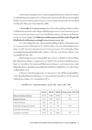 รายงานการศึกษากรอบแนวคิดในการวัดบทบาทของอุตสาหกรรม ICT ตอระบบเศรษฐกิจไทย 67
การวิเคราะหบทบาทของอุตสาหกรรม ICT ตอระบบเศรษฐกิจโดยอางอิงกรอบการวิเคราะหการจัดระดับ
ความสัมพันธของอุตสาหกรรมอุตสาหกรรม ICT ที่เปนแกนกลาง อุตสาหกรรมเกี่ยวเนื่อง และหนวยเศรษฐกิจที่
เกี่ยวของ ประกอบกับการจัดจําแนกอุตสาหกรรม ICT ตามระบบ ANZSIC ของออสเตรเลีย ดังรายละเอียดที่
กลาวไวในบทที่ 2 ไดมีการแบงการวิเคราะหออกเปน 4 มิติคือ
1. ดานการผลิต (ICT-Producing Industries) เปนการวิเคราะหโดยอาศัยขอมูลรายไดประชาชาติดาน
รายไดหรือผลตอบแทนปจจัยการผลิต หรือมูลคาเพิ่มที่เกิดในอุตสาหกรรม ICT เฉพาะในสวนของ Core ICT-
Producing Industries และ Software and Content เปนเครื่องวัดขนาดของความสําคัญของการผลิตของอุต-
สาหกรรม ICT ในระบบเศรษฐกิจ โดยใช สัดสวนของรายไดของผลตอบแทนปจจัยการผลิต หรือมูลคาเพิ่ม
ที่เกิดขึ้นเทียบกับรายไดรวมของระบบเศรษฐกิจ (Gross Domestic Income: GDI)
จากการวิเคราะหขอมูลในป 1998 -1999 ประเทศออสเตรเลียมีมูลคาเพิ่มในการผลิตของอุตสาหกรรม
ICT- Producing Industries คิดเปนเงินประมาณ 73,583 ลานเหรียญ และการขยายตัวโดยเฉลี่ยสูงประมาณ
รอยละ 12.7 ตอป ในทศวรรษ 1990 อุตสาหกรรม ICT- Producing Industries มีความสําคัญเพิ่มมากขึ้นใน
ระบบเศรษฐกิจของออสเตรเลียโดยมีสัดสวนเพิ่มจากรอยละ 5.2 ในป 1992 -1993 เปนประมาณรอยละ 7.5 ของ
ระบบเศรษฐกิจในป 1998 -1999
โครงสรางของอุตสาหกรรม ICT ในออสเตรเลียป 1998 -1999 สาขาการคาสินคา ICT เปนสาขาที่สําคัญ
ที่สุด มีสัดสวนประมาณรอยละ 41 ของอุตสาหกรรม ICT อันดับที่ 2 คือ สาขาโทรคมนาคมมีสัดสวนประมาณ
รอยละ 35 ในขณะที่สาขาบริการคอมพิวเตอร มีสัดสวนประมาณรอยละ 14 แตสาขาอุตสาหกรรมการผลิต
มีสัดสวนเพียงรอยละ 8 แสดงใหเห็นวาออสเตรเลียไมใชประเทศที่เนนในการผลิตสินคาดาน ICT แตมีการคาและ
การใชจายในสินคา ICT สูง
หากพิจารณาการขยายตัวของอุตสาหกรรม ICT แตละประเภท การบริการที่ปรึกษาคอมพิวเตอรมีอัตรา
การขยายตัวสูงที่สุดหรือเติบโตเร็วที่สุดรอยละ 21.0 ในทศวรรษที่ 1990 ในขณะที่สาขาการคามีการขยายตัว
ใกลเคียงกันประมาณรอยละ 18.6 รายละเอียดดังตารางที่ 4-8
ตารางที่ 4-8 ICT - Producing Industries´ Income 1992 - 1993 to 1998 - 1999
$m
1992-93 1995-96 1998-99 Average growth 1992-1999
Telecommunication Services 15,577 17,961 26,083 9.0
Computer Services 4,101 7,977 10,474 16.9
- Data processing 148 np np -
- Information storage and retrieval 104 np 100 (0.7)
- Computer maintenance 1,085 np np -
- Computer consultancy 2,764 np 8,680 21.0
 