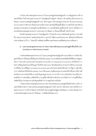 รายงานการศึกษากรอบแนวคิดในการวัดบทบาทของอุตสาหกรรม ICT ตอระบบเศรษฐกิจไทย 71
การวิเคราะหภาพของอุตสาหกรรม ICT ในระบบเศรษฐกิจของสหรัฐอเมริกา จากขอมูลในตารางที่ 4-9
แสดงใหเห็นวาในป 2000 อุตสาหกรรม ICT ในสหรัฐอเมริกามีมูลคา 796,567.3 ลานเหรียญ มีขนาดประมาณ
รอยละ 8 ของระบบเศรษฐกิจสหรัฐอเมริการวม คิดจากมูลคา GPO ของอุตสาหกรรม ICT ตอ Gross Domestic
Income (GDI) หากพิจารณาเปนชวงเวลาจะเห็นภาพความสําคัญที่เพิ่มสูงขึ้นเรื่อยๆ จากเดิมในป 1993 มีขนาด
ของอุตสาหกรรมตอระบบเศรษฐกิจรวมเพียงรอยละ 5.9 และเพิ่มสัดสวนสูงขึ้นทุกๆป นอกจากนั้นอัตราการ
ขยายตัวโดยรวมของอุตสาหกรรม ICT ประมาณมากกวารอยละ 10 เกือบทุกปตั้งแตป 1993 ถึง 2000
โครงสรางของอุตสาหกรรม ICT ในสหรัฐอเมริกา ป 2000 มีการกระจายตัวคอนขางสูง โดย 3 สาขาหลัก
คือ อุตสาหกรรมฮารดแวร ซอฟตแวรและบริการ และบริการสื่อสารและโทรคมนาคม มีสัดสวนใกลเคียงกัน
ประมาณรอยละ 30 ถึง 31 ในขณะที่การผลิตอุปกรณสื่อสารและโทรคมนาคมมีสัดสวนประมาณรอยละ 8
2) บทบาทของอุตสาหกรรม ICT ตอการขยายตัวของระบบเศรษฐกิจที่แทจริง (ICT
Contribution to Real Economic Growth)
การวัดผลผลิตของอุตสาหกรรม ICT ในระบบเศรษฐกิจของสหรัฐอเมริกานอกเหนือจากการจัดทําเปน
มูลคาที่เปนราคาปปจจุบันหรือที่แสดงคาเปนตัวเงิน (Dollars Term) ดังที่แสดงในหัวขอที่แลวที่ใชวิเคราะหมูลคา
อัตราการขยายตัว และโครงสรางของอุตสาหกรรมแลว U.S. Department of Commerce ยังไดจัดทําการ
วิเคราะหขอมูลในลักษณะที่เปนมูลคาที่แทจริง (Real term) โดยขจัดผลดานราคาออกไป หรือในบางประเทศ
อาจใชเปนราคาคงที่ปฐาน (constant price at base year) เชน ในประเทศไทยใช GDP ราคาปฐาน 1988 เนื่อง
จากการวัดดวยคาที่เปนตัวเงิน (Dollars Term) ไดรวมผลการเปลี่ยนแปลงราคาแตละปเขาไวดวยอาจใหภาพที่
บิดเบือนจากความเปนจริงคือ ความสําคัญของอุตสาหกรรม ICT อาจต่ํากวาความเปนจริงหากแนวโนมราคา
ของสินคา ICT ลดลงเรื่อยๆ แตสินคาอื่นๆ ราคาสูงขึ้น หรือในดานกลับกันหากราคาสินคา ICT ราคาสูงขึ้นเรื่อยๆ
แตสินคาอื่นๆ ราคาลดลง ความสําคัญของสินคา ICT อาจสูงเกินความเปนจริง
การวิเคราะหบทบาทของอุตสาหกรรม ICT ตอการขยายตัวของระบบเศรษฐกิจที่แทจริง ดังตารางที่ 4-10
แสดงใหเห็นวาอัตราการขยายตัวของเศรษฐกิจสหรัฐอเมริกาในป 1993 ถึง 1998 เปนการขยายตัวที่มาจาก
อุตสาหกรรม ICT มากถึงกวารอยละ 30 โดยในป 1998 เศรษฐกิจสหรัฐขยายตัวรอยละ 4.1(GDI) เปนผลมาจาก
การขยายตัวของอุตสาหกรรม ICT ถึงรอยละ 1.2 หรือคิดเปนรอยละ 29.3
 