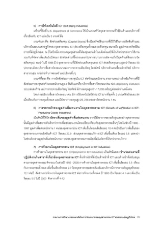 รายงานการศึกษากรอบแนวคิดในการวัดบทบาทของอุตสาหกรรม ICT ตอระบบเศรษฐกิจไทย 73
5) การใชเทคโนโลยี ICT (ICT-Using Industries)
เครื่องชี้วัดที่ U.S. Department of Commerce ใชเปนเกณฑวัดอุตสาหกรรมที่ใชสินคาและบริการที่
เกี่ยวของกับ ICT แบงเปน 2 เกณฑ คือ
เกณฑแรก คือ สัดสวนสตอคทุน (Capital Stocks) ซึ่งเปนทรัพยสินถาวรที่มีไวใชในการผลิตสินคาและ
บริการในระบบเศรษฐกิจของ อุตสาหกรรม ICT ตอ สตอคทุนทั้งหมด (สตอคทุน หมายถึง มูลคาของทรัพยสิน
ถาวรที่มีอยูทั้งหมด ณ ปใดปหนึ่ง ครอบคลุมทุนสวนที่ไดลงทุนมาแลวในอดีตตั้งแตปที่เริ่มกิจการของการใชงาน
รวมกับที่จัดหาเพิ่มเติมในปตอมา หักดวยสวนที่รื้อถอนออกไปจากขบวนการผลิต จนถึงปสุดทายที่ตองการวัด
สตอคทุน) พบวาในป 1996 มี 6 อุตสาหกรรมที่มีสัดสวนสตอคทุนของ ICT ตอสตอคทุนรวมสูงกวารอยละ 50
ประกอบดวย บริการสื่อสารโทรคมนาคม การกระจายเสียงวิทยุ โทรทัศน บริการตัวแทนซื้อหลักทรัพย บริการ
สาธารณสุข การถายทําภาพยนตร และบริการอื่นๆ
เกณฑที่สอง คือ การวัดสัดสวนการลงทุนใน ICT ตอจํานวนพนักงาน รายงานพบวา สําหรับกิจการที่มี
สัดสวนการลงทุนตอจํานวนพนักงานสูง 4 อันดับแรกคือ บริการสื่อสารโทรคมนาคม Non-depository institution
ระบบทอสงกาซ และการกระจายเสียงวิทยุ โทรทัศน มีการลงทุนสูงกวา 17,000 เหรียญตอพนักงานหนึ่งคน
โดยการบริการสื่อสารโทรคมนาคม มีการใชเทคโนโลยีดาน ICT มากที่สุดทั้ง 2 เกณฑคือรอยละ 84
เมื่อเทียบกับการลงทุนทั้งหมด และมีอัตราการลงทุนสูง 29, 236 ดอลลารตอพนักงาน 1 คน
6) การขยายตัวของมูลคาเพิ่ม/คนงานในอุตสาหกรรม ICT (Growth of VA/Worker in ICT-
Producing Goods Industries)
เปนดัชนีที่ใชวัด อัตราเพิ่มของมูลคาเพิ่มตอคนงาน หากมีอัตราการขยายตัวสูงแสดงวา อุตสาหกรรม
นั้นมีมูลคาเพิ่มขยายตัวเร็วกวาการเพิ่มของคนงานโดยเปรียบเทียบกับอุตสาหกรรมอื่นๆ โดยในชวงป 1990 -
1997 มูลคาเพิ่มตอพนักงาน 1 คนของอุตสาหกรรม ICT เพิ่มขึ้นโดยเฉลี่ยรอยละ 10.4 ตอป เปนการเพิ่มขึ้นของ
อุตสาหกรรมการผลิตสินคา ICT รอยละ 23.9 สวนอุตสาหกรรมบริการ ICT เพิ่มขึ้นเพียง รอยละ 5.8 แสดงวา
ในชวงดังกลาวมูลคาเพิ่มตอพนักงาน 1 คนของอุตสาหกรรมการผลิตเพิ่มในอัตราที่เร็วกวาภาคบริการ
7) การจางงานในอุตสาหกรรม ICT (Employment in ICT Industries)
การจางงานในอุตสาหกรรม ICT (Employment in ICT Industries) เปนดัชนีแสดง จํานวนคนงานที่
ปฏิบัติงานในสาขาที่เกี่ยวของอุตสาหกรรม ICT ทั้งเจาหนาที่ที่เปนเจาหนาที่ ICT และเจาหนาที่สนับสนุน
ตามรายอุตสาหกรรม พิจารณาในชวงป 1992 - 2000 การจางงานในอุตสาหกรรม ICT เพิ่มขึ้นรอยละ 5.5 เทียบ
กับภาคเอกชนทั้งหมด เพิ่มขึ้นเพียงรอยละ 2.7 โดยอุตสาหกรรมซอฟตแวรและบริการมีการขยายตัวสูงสุดรอยละ
12.1 ตอป สัดสวนการจางงานในอุตสาหกรรม ICT ตอการจางงานทั้งหมด ป 1992 เปน รอยละ 4.1 และเพิ่มเปน
รอยละ 5.0 ในป 2000 ดังตารางที่ 4-12
 